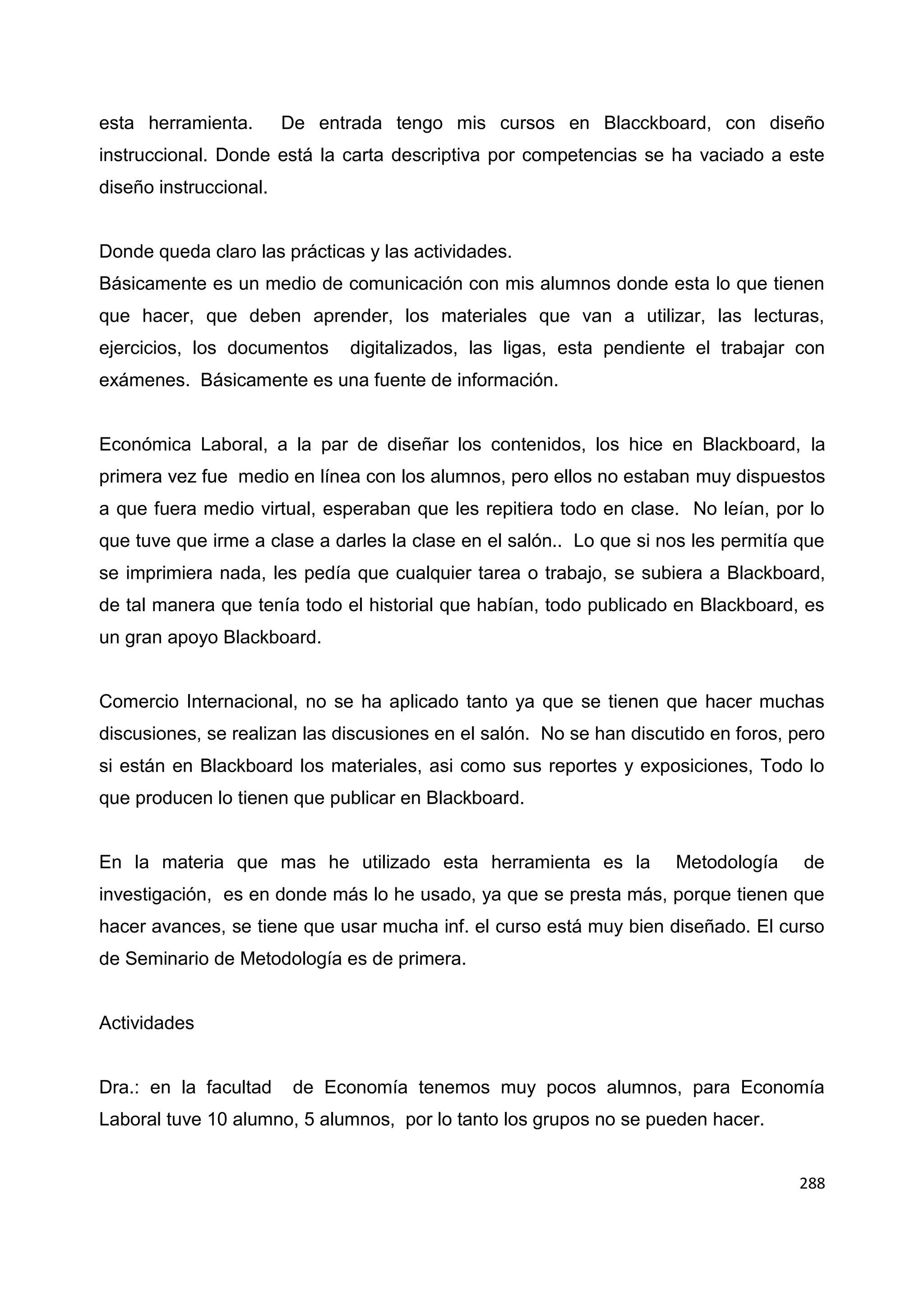 288
esta herramienta. De entrada tengo mis cursos en Blacckboard, con diseño
instruccional. Donde está la carta descriptiva por competencias se ha vaciado a este
diseño instruccional.
Donde queda claro las prácticas y las actividades.
Básicamente es un medio de comunicación con mis alumnos donde esta lo que tienen
que hacer, que deben aprender, los materiales que van a utilizar, las lecturas,
ejercicios, los documentos digitalizados, las ligas, esta pendiente el trabajar con
exámenes. Básicamente es una fuente de información.
Económica Laboral, a la par de diseñar los contenidos, los hice en Blackboard, la
primera vez fue medio en línea con los alumnos, pero ellos no estaban muy dispuestos
a que fuera medio virtual, esperaban que les repitiera todo en clase. No leían, por lo
que tuve que irme a clase a darles la clase en el salón.. Lo que si nos les permitía que
se imprimiera nada, les pedía que cualquier tarea o trabajo, se subiera a Blackboard,
de tal manera que tenía todo el historial que habían, todo publicado en Blackboard, es
un gran apoyo Blackboard.
Comercio Internacional, no se ha aplicado tanto ya que se tienen que hacer muchas
discusiones, se realizan las discusiones en el salón. No se han discutido en foros, pero
si están en Blackboard los materiales, asi como sus reportes y exposiciones, Todo lo
que producen lo tienen que publicar en Blackboard.
En la materia que mas he utilizado esta herramienta es la Metodología de
investigación, es en donde más lo he usado, ya que se presta más, porque tienen que
hacer avances, se tiene que usar mucha inf. el curso está muy bien diseñado. El curso
de Seminario de Metodología es de primera.
Actividades
Dra.: en la facultad de Economía tenemos muy pocos alumnos, para Economía
Laboral tuve 10 alumno, 5 alumnos, por lo tanto los grupos no se pueden hacer.
 