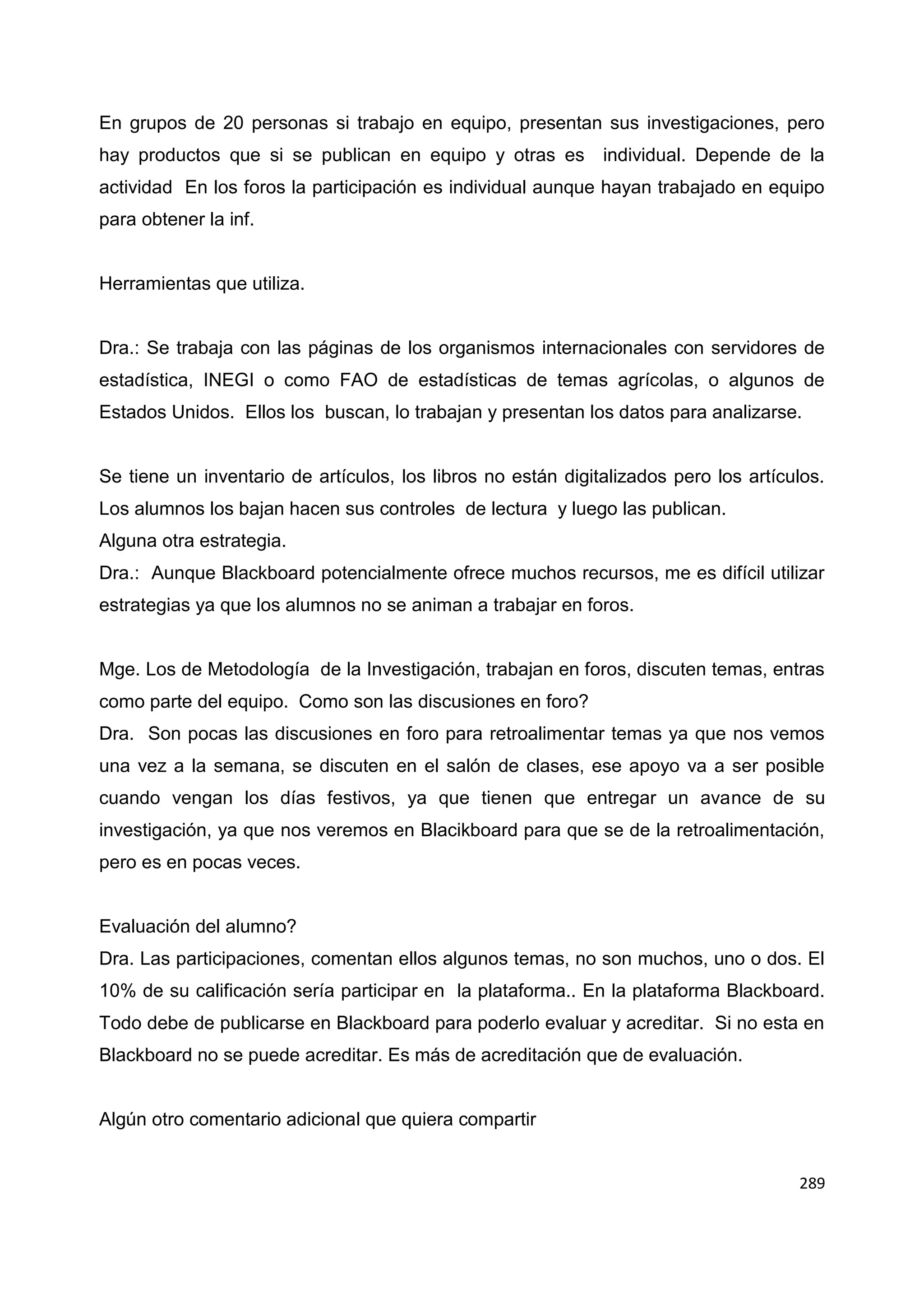 289
En grupos de 20 personas si trabajo en equipo, presentan sus investigaciones, pero
hay productos que si se publican en equipo y otras es individual. Depende de la
actividad En los foros la participación es individual aunque hayan trabajado en equipo
para obtener la inf.
Herramientas que utiliza.
Dra.: Se trabaja con las páginas de los organismos internacionales con servidores de
estadística, INEGI o como FAO de estadísticas de temas agrícolas, o algunos de
Estados Unidos. Ellos los buscan, lo trabajan y presentan los datos para analizarse.
Se tiene un inventario de artículos, los libros no están digitalizados pero los artículos.
Los alumnos los bajan hacen sus controles de lectura y luego las publican.
Alguna otra estrategia.
Dra.: Aunque Blackboard potencialmente ofrece muchos recursos, me es difícil utilizar
estrategias ya que los alumnos no se animan a trabajar en foros.
Mge. Los de Metodología de la Investigación, trabajan en foros, discuten temas, entras
como parte del equipo. Como son las discusiones en foro?
Dra. Son pocas las discusiones en foro para retroalimentar temas ya que nos vemos
una vez a la semana, se discuten en el salón de clases, ese apoyo va a ser posible
cuando vengan los días festivos, ya que tienen que entregar un avance de su
investigación, ya que nos veremos en Blacikboard para que se de la retroalimentación,
pero es en pocas veces.
Evaluación del alumno?
Dra. Las participaciones, comentan ellos algunos temas, no son muchos, uno o dos. El
10% de su calificación sería participar en la plataforma.. En la plataforma Blackboard.
Todo debe de publicarse en Blackboard para poderlo evaluar y acreditar. Si no esta en
Blackboard no se puede acreditar. Es más de acreditación que de evaluación.
Algún otro comentario adicional que quiera compartir
 