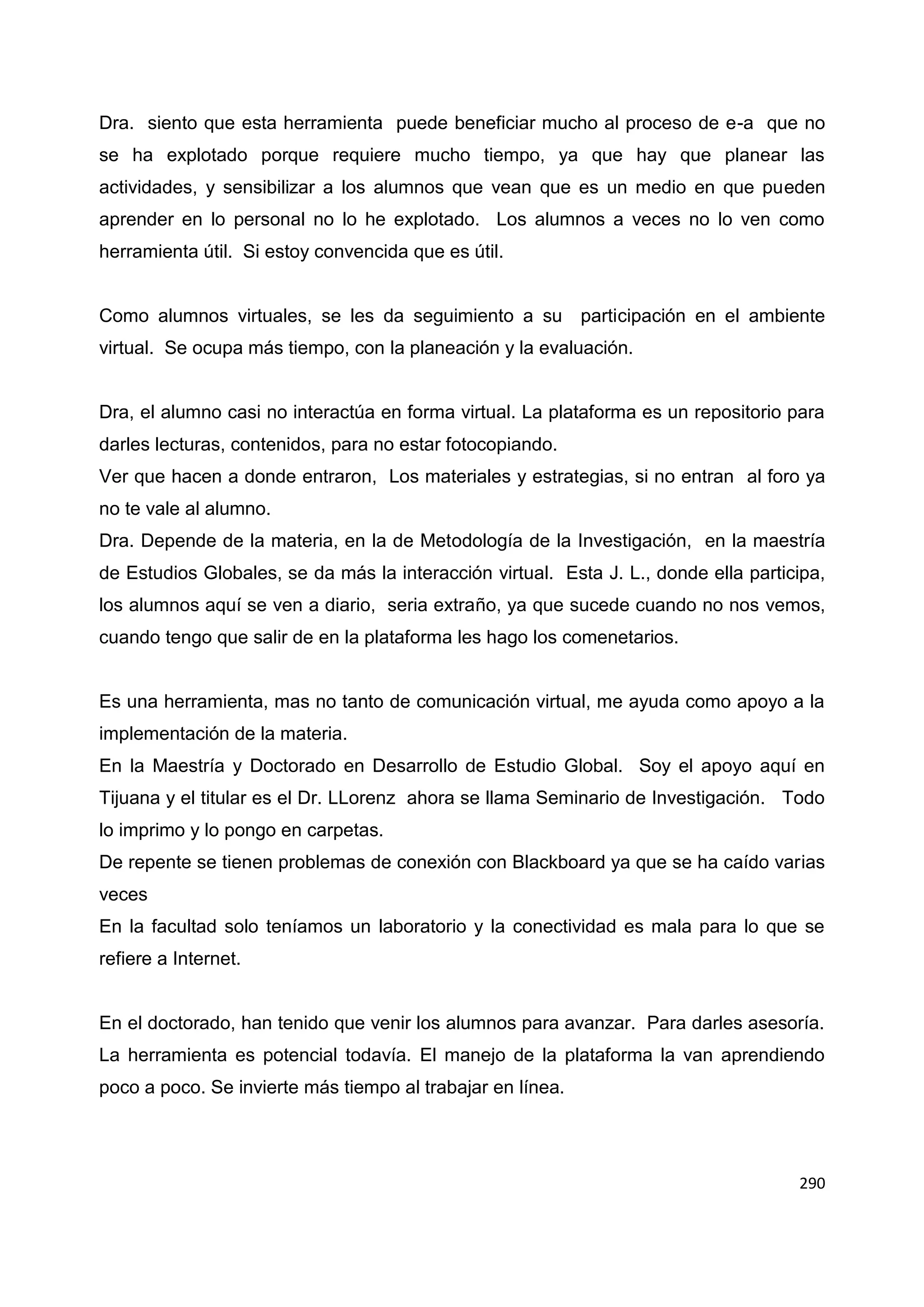 290
Dra. siento que esta herramienta puede beneficiar mucho al proceso de e-a que no
se ha explotado porque requiere mucho tiempo, ya que hay que planear las
actividades, y sensibilizar a los alumnos que vean que es un medio en que pueden
aprender en lo personal no lo he explotado. Los alumnos a veces no lo ven como
herramienta útil. Si estoy convencida que es útil.
Como alumnos virtuales, se les da seguimiento a su participación en el ambiente
virtual. Se ocupa más tiempo, con la planeación y la evaluación.
Dra, el alumno casi no interactúa en forma virtual. La plataforma es un repositorio para
darles lecturas, contenidos, para no estar fotocopiando.
Ver que hacen a donde entraron, Los materiales y estrategias, si no entran al foro ya
no te vale al alumno.
Dra. Depende de la materia, en la de Metodología de la Investigación, en la maestría
de Estudios Globales, se da más la interacción virtual. Esta J. L., donde ella participa,
los alumnos aquí se ven a diario, seria extraño, ya que sucede cuando no nos vemos,
cuando tengo que salir de en la plataforma les hago los comenetarios.
Es una herramienta, mas no tanto de comunicación virtual, me ayuda como apoyo a la
implementación de la materia.
En la Maestría y Doctorado en Desarrollo de Estudio Global. Soy el apoyo aquí en
Tijuana y el titular es el Dr. LLorenz ahora se llama Seminario de Investigación. Todo
lo imprimo y lo pongo en carpetas.
De repente se tienen problemas de conexión con Blackboard ya que se ha caído varias
veces
En la facultad solo teníamos un laboratorio y la conectividad es mala para lo que se
refiere a Internet.
En el doctorado, han tenido que venir los alumnos para avanzar. Para darles asesoría.
La herramienta es potencial todavía. El manejo de la plataforma la van aprendiendo
poco a poco. Se invierte más tiempo al trabajar en línea.
 