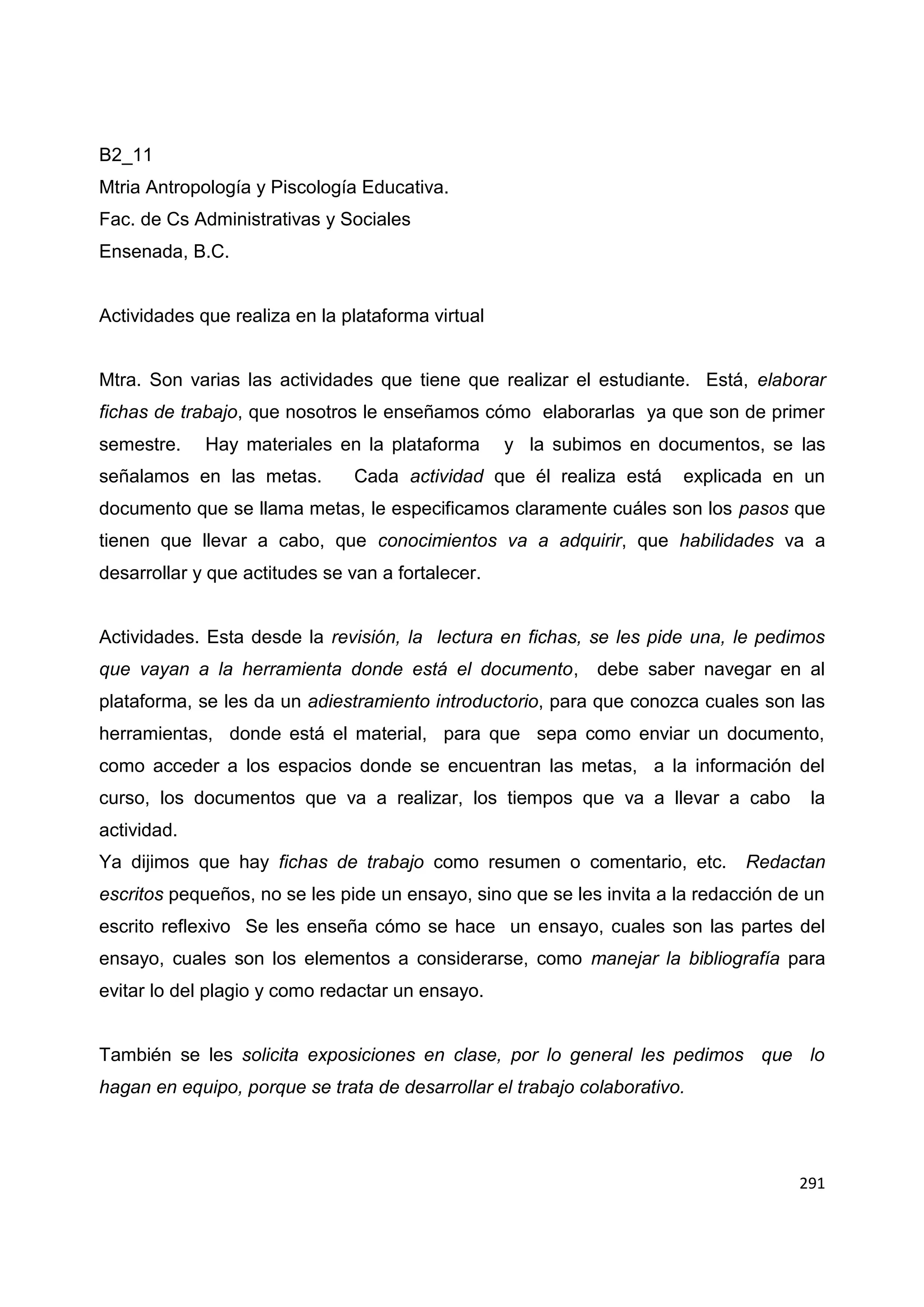 291
B2_11
Mtria Antropología y Piscología Educativa.
Fac. de Cs Administrativas y Sociales
Ensenada, B.C.
Actividades que realiza en la plataforma virtual
Mtra. Son varias las actividades que tiene que realizar el estudiante. Está, elaborar
fichas de trabajo, que nosotros le enseñamos cómo elaborarlas ya que son de primer
semestre. Hay materiales en la plataforma y la subimos en documentos, se las
señalamos en las metas. Cada actividad que él realiza está explicada en un
documento que se llama metas, le especificamos claramente cuáles son los pasos que
tienen que llevar a cabo, que conocimientos va a adquirir, que habilidades va a
desarrollar y que actitudes se van a fortalecer.
Actividades. Esta desde la revisión, la lectura en fichas, se les pide una, le pedimos
que vayan a la herramienta donde está el documento, debe saber navegar en al
plataforma, se les da un adiestramiento introductorio, para que conozca cuales son las
herramientas, donde está el material, para que sepa como enviar un documento,
como acceder a los espacios donde se encuentran las metas, a la información del
curso, los documentos que va a realizar, los tiempos que va a llevar a cabo la
actividad.
Ya dijimos que hay fichas de trabajo como resumen o comentario, etc. Redactan
escritos pequeños, no se les pide un ensayo, sino que se les invita a la redacción de un
escrito reflexivo Se les enseña cómo se hace un ensayo, cuales son las partes del
ensayo, cuales son los elementos a considerarse, como manejar la bibliografía para
evitar lo del plagio y como redactar un ensayo.
También se les solicita exposiciones en clase, por lo general les pedimos que lo
hagan en equipo, porque se trata de desarrollar el trabajo colaborativo.
 