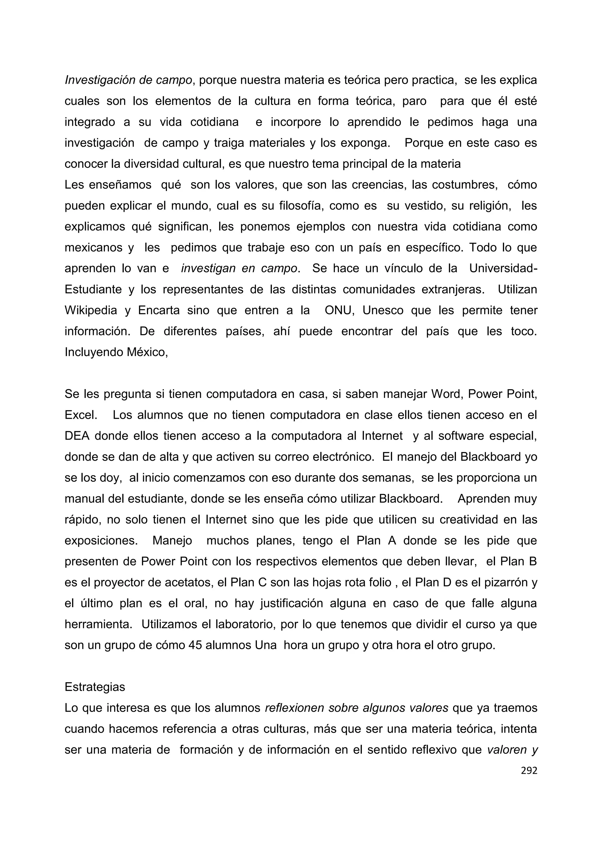 292
Investigación de campo, porque nuestra materia es teórica pero practica, se les explica
cuales son los elementos de la cultura en forma teórica, paro para que él esté
integrado a su vida cotidiana e incorpore lo aprendido le pedimos haga una
investigación de campo y traiga materiales y los exponga. Porque en este caso es
conocer la diversidad cultural, es que nuestro tema principal de la materia
Les enseñamos qué son los valores, que son las creencias, las costumbres, cómo
pueden explicar el mundo, cual es su filosofía, como es su vestido, su religión, les
explicamos qué significan, les ponemos ejemplos con nuestra vida cotidiana como
mexicanos y les pedimos que trabaje eso con un país en específico. Todo lo que
aprenden lo van e investigan en campo. Se hace un vínculo de la Universidad-
Estudiante y los representantes de las distintas comunidades extranjeras. Utilizan
Wikipedia y Encarta sino que entren a la ONU, Unesco que les permite tener
información. De diferentes países, ahí puede encontrar del país que les toco.
Incluyendo México,
Se les pregunta si tienen computadora en casa, si saben manejar Word, Power Point,
Excel. Los alumnos que no tienen computadora en clase ellos tienen acceso en el
DEA donde ellos tienen acceso a la computadora al Internet y al software especial,
donde se dan de alta y que activen su correo electrónico. El manejo del Blackboard yo
se los doy, al inicio comenzamos con eso durante dos semanas, se les proporciona un
manual del estudiante, donde se les enseña cómo utilizar Blackboard. Aprenden muy
rápido, no solo tienen el Internet sino que les pide que utilicen su creatividad en las
exposiciones. Manejo muchos planes, tengo el Plan A donde se les pide que
presenten de Power Point con los respectivos elementos que deben llevar, el Plan B
es el proyector de acetatos, el Plan C son las hojas rota folio , el Plan D es el pizarrón y
el último plan es el oral, no hay justificación alguna en caso de que falle alguna
herramienta. Utilizamos el laboratorio, por lo que tenemos que dividir el curso ya que
son un grupo de cómo 45 alumnos Una hora un grupo y otra hora el otro grupo.
Estrategias
Lo que interesa es que los alumnos reflexionen sobre algunos valores que ya traemos
cuando hacemos referencia a otras culturas, más que ser una materia teórica, intenta
ser una materia de formación y de información en el sentido reflexivo que valoren y
 