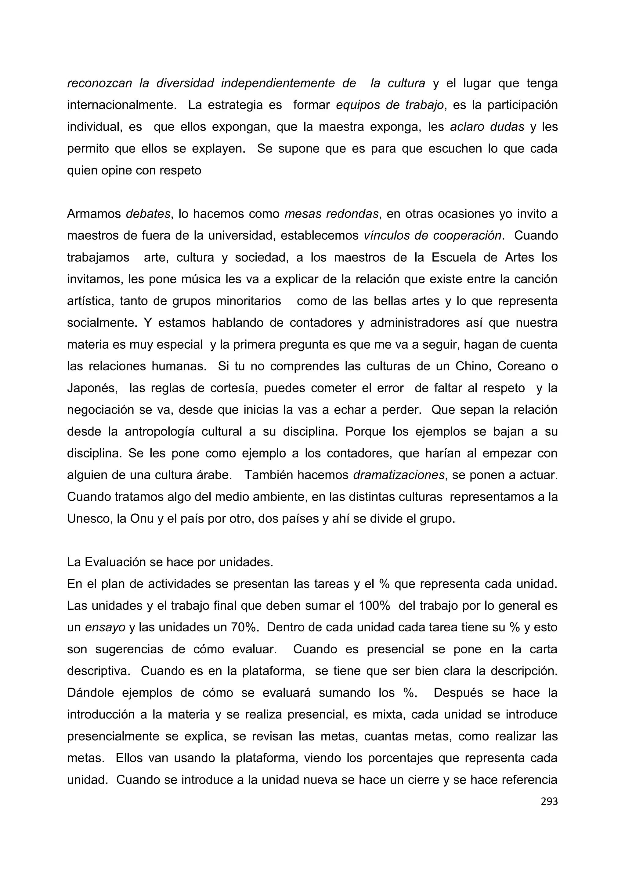 293
reconozcan la diversidad independientemente de la cultura y el lugar que tenga
internacionalmente. La estrategia es formar equipos de trabajo, es la participación
individual, es que ellos expongan, que la maestra exponga, les aclaro dudas y les
permito que ellos se explayen. Se supone que es para que escuchen lo que cada
quien opine con respeto
Armamos debates, lo hacemos como mesas redondas, en otras ocasiones yo invito a
maestros de fuera de la universidad, establecemos vínculos de cooperación. Cuando
trabajamos arte, cultura y sociedad, a los maestros de la Escuela de Artes los
invitamos, les pone música les va a explicar de la relación que existe entre la canción
artística, tanto de grupos minoritarios como de las bellas artes y lo que representa
socialmente. Y estamos hablando de contadores y administradores así que nuestra
materia es muy especial y la primera pregunta es que me va a seguir, hagan de cuenta
las relaciones humanas. Si tu no comprendes las culturas de un Chino, Coreano o
Japonés, las reglas de cortesía, puedes cometer el error de faltar al respeto y la
negociación se va, desde que inicias la vas a echar a perder. Que sepan la relación
desde la antropología cultural a su disciplina. Porque los ejemplos se bajan a su
disciplina. Se les pone como ejemplo a los contadores, que harían al empezar con
alguien de una cultura árabe. También hacemos dramatizaciones, se ponen a actuar.
Cuando tratamos algo del medio ambiente, en las distintas culturas representamos a la
Unesco, la Onu y el país por otro, dos países y ahí se divide el grupo.
La Evaluación se hace por unidades.
En el plan de actividades se presentan las tareas y el % que representa cada unidad.
Las unidades y el trabajo final que deben sumar el 100% del trabajo por lo general es
un ensayo y las unidades un 70%. Dentro de cada unidad cada tarea tiene su % y esto
son sugerencias de cómo evaluar. Cuando es presencial se pone en la carta
descriptiva. Cuando es en la plataforma, se tiene que ser bien clara la descripción.
Dándole ejemplos de cómo se evaluará sumando los %. Después se hace la
introducción a la materia y se realiza presencial, es mixta, cada unidad se introduce
presencialmente se explica, se revisan las metas, cuantas metas, como realizar las
metas. Ellos van usando la plataforma, viendo los porcentajes que representa cada
unidad. Cuando se introduce a la unidad nueva se hace un cierre y se hace referencia
 