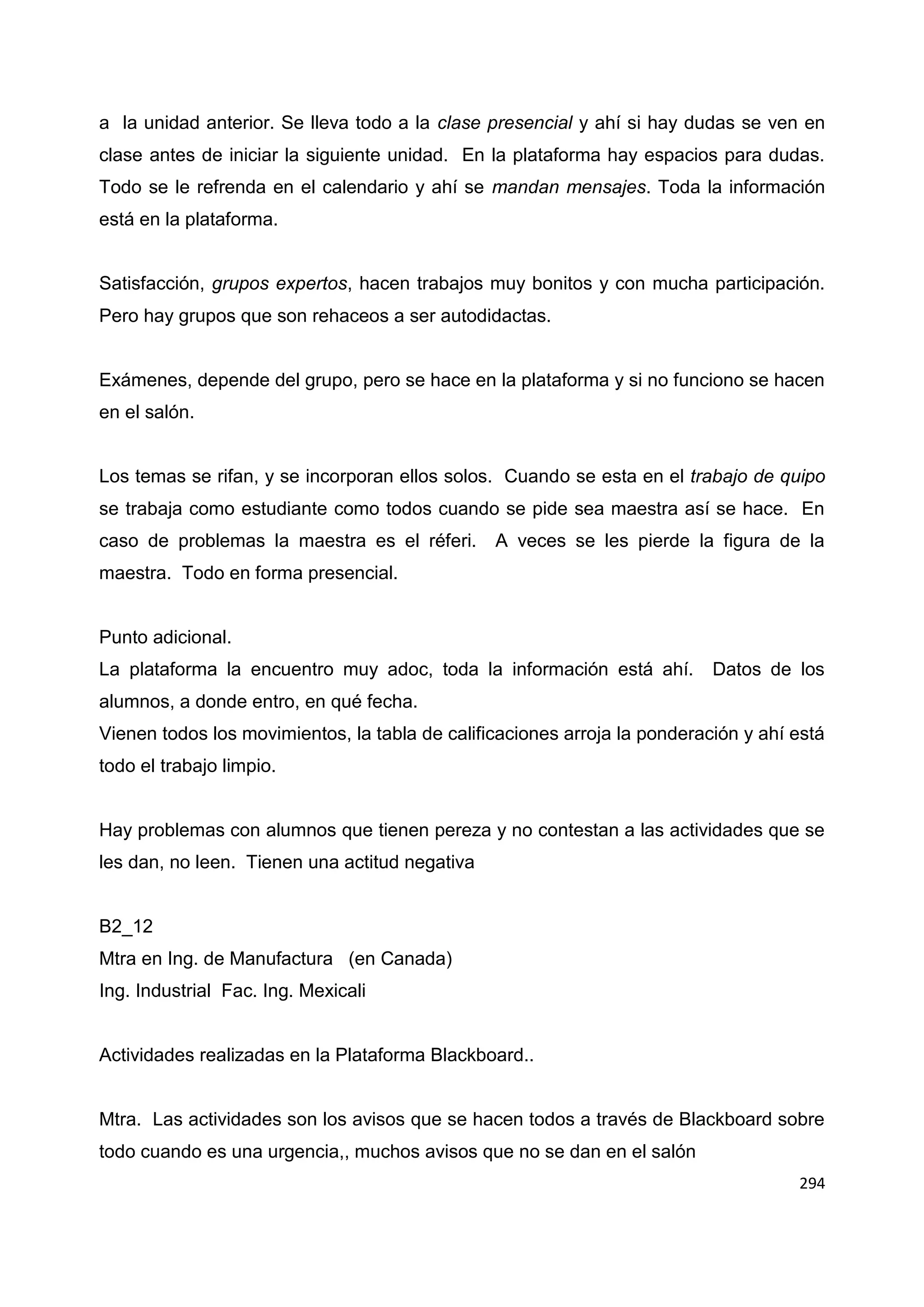 294
a la unidad anterior. Se lleva todo a la clase presencial y ahí si hay dudas se ven en
clase antes de iniciar la siguiente unidad. En la plataforma hay espacios para dudas.
Todo se le refrenda en el calendario y ahí se mandan mensajes. Toda la información
está en la plataforma.
Satisfacción, grupos expertos, hacen trabajos muy bonitos y con mucha participación.
Pero hay grupos que son rehaceos a ser autodidactas.
Exámenes, depende del grupo, pero se hace en la plataforma y si no funciono se hacen
en el salón.
Los temas se rifan, y se incorporan ellos solos. Cuando se esta en el trabajo de quipo
se trabaja como estudiante como todos cuando se pide sea maestra así se hace. En
caso de problemas la maestra es el réferi. A veces se les pierde la figura de la
maestra. Todo en forma presencial.
Punto adicional.
La plataforma la encuentro muy adoc, toda la información está ahí. Datos de los
alumnos, a donde entro, en qué fecha.
Vienen todos los movimientos, la tabla de calificaciones arroja la ponderación y ahí está
todo el trabajo limpio.
Hay problemas con alumnos que tienen pereza y no contestan a las actividades que se
les dan, no leen. Tienen una actitud negativa
B2_12
Mtra en Ing. de Manufactura (en Canada)
Ing. Industrial Fac. Ing. Mexicali
Actividades realizadas en la Plataforma Blackboard..
Mtra. Las actividades son los avisos que se hacen todos a través de Blackboard sobre
todo cuando es una urgencia,, muchos avisos que no se dan en el salón
 
