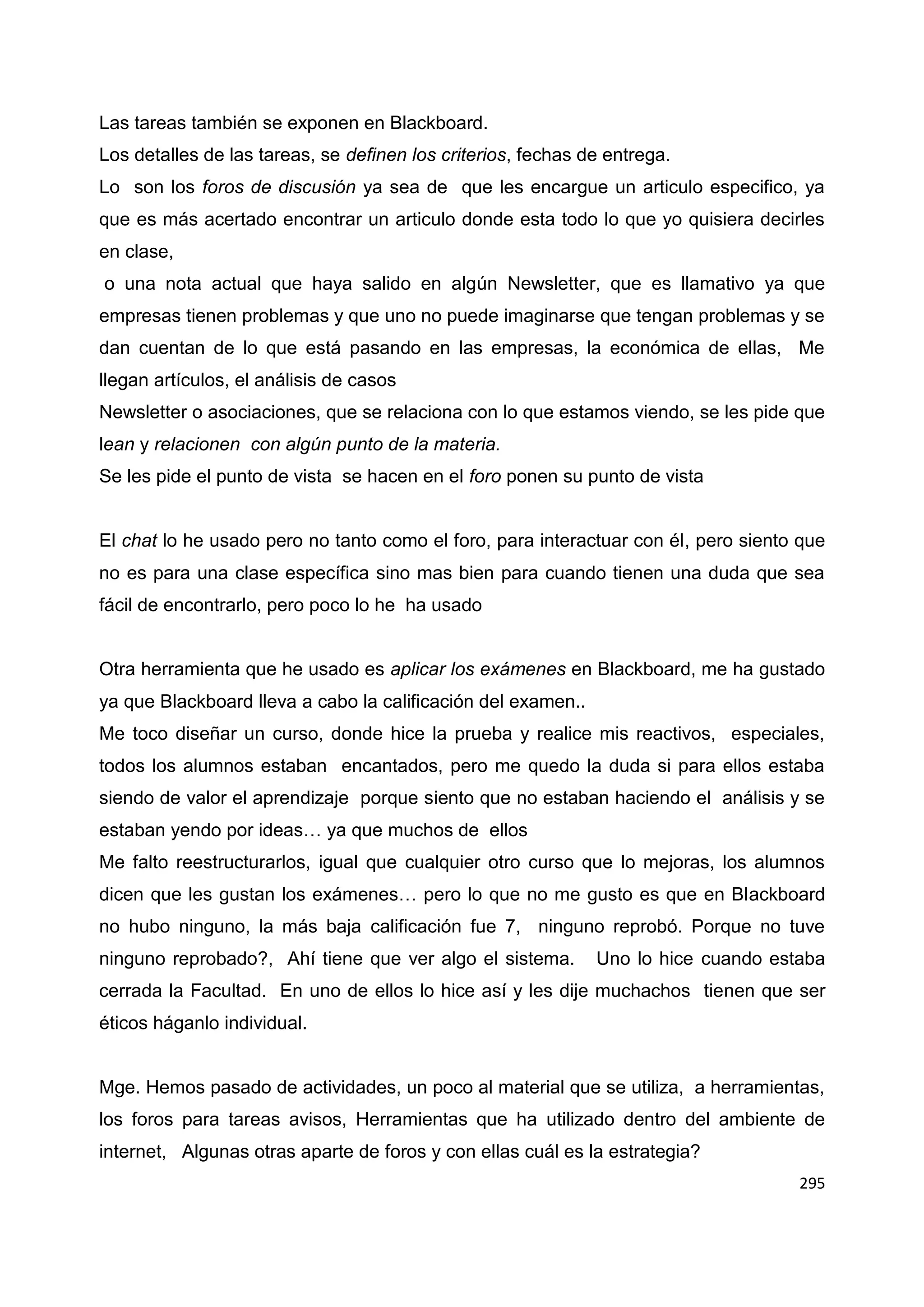 295
Las tareas también se exponen en Blackboard.
Los detalles de las tareas, se definen los criterios, fechas de entrega.
Lo son los foros de discusión ya sea de que les encargue un articulo especifico, ya
que es más acertado encontrar un articulo donde esta todo lo que yo quisiera decirles
en clase,
o una nota actual que haya salido en algún Newsletter, que es llamativo ya que
empresas tienen problemas y que uno no puede imaginarse que tengan problemas y se
dan cuentan de lo que está pasando en las empresas, la económica de ellas, Me
llegan artículos, el análisis de casos
Newsletter o asociaciones, que se relaciona con lo que estamos viendo, se les pide que
lean y relacionen con algún punto de la materia.
Se les pide el punto de vista se hacen en el foro ponen su punto de vista
El chat lo he usado pero no tanto como el foro, para interactuar con él, pero siento que
no es para una clase específica sino mas bien para cuando tienen una duda que sea
fácil de encontrarlo, pero poco lo he ha usado
Otra herramienta que he usado es aplicar los exámenes en Blackboard, me ha gustado
ya que Blackboard lleva a cabo la calificación del examen..
Me toco diseñar un curso, donde hice la prueba y realice mis reactivos, especiales,
todos los alumnos estaban encantados, pero me quedo la duda si para ellos estaba
siendo de valor el aprendizaje porque siento que no estaban haciendo el análisis y se
estaban yendo por ideas… ya que muchos de ellos
Me falto reestructurarlos, igual que cualquier otro curso que lo mejoras, los alumnos
dicen que les gustan los exámenes… pero lo que no me gusto es que en Blackboard
no hubo ninguno, la más baja calificación fue 7, ninguno reprobó. Porque no tuve
ninguno reprobado?, Ahí tiene que ver algo el sistema. Uno lo hice cuando estaba
cerrada la Facultad. En uno de ellos lo hice así y les dije muchachos tienen que ser
éticos háganlo individual.
Mge. Hemos pasado de actividades, un poco al material que se utiliza, a herramientas,
los foros para tareas avisos, Herramientas que ha utilizado dentro del ambiente de
internet, Algunas otras aparte de foros y con ellas cuál es la estrategia?
 