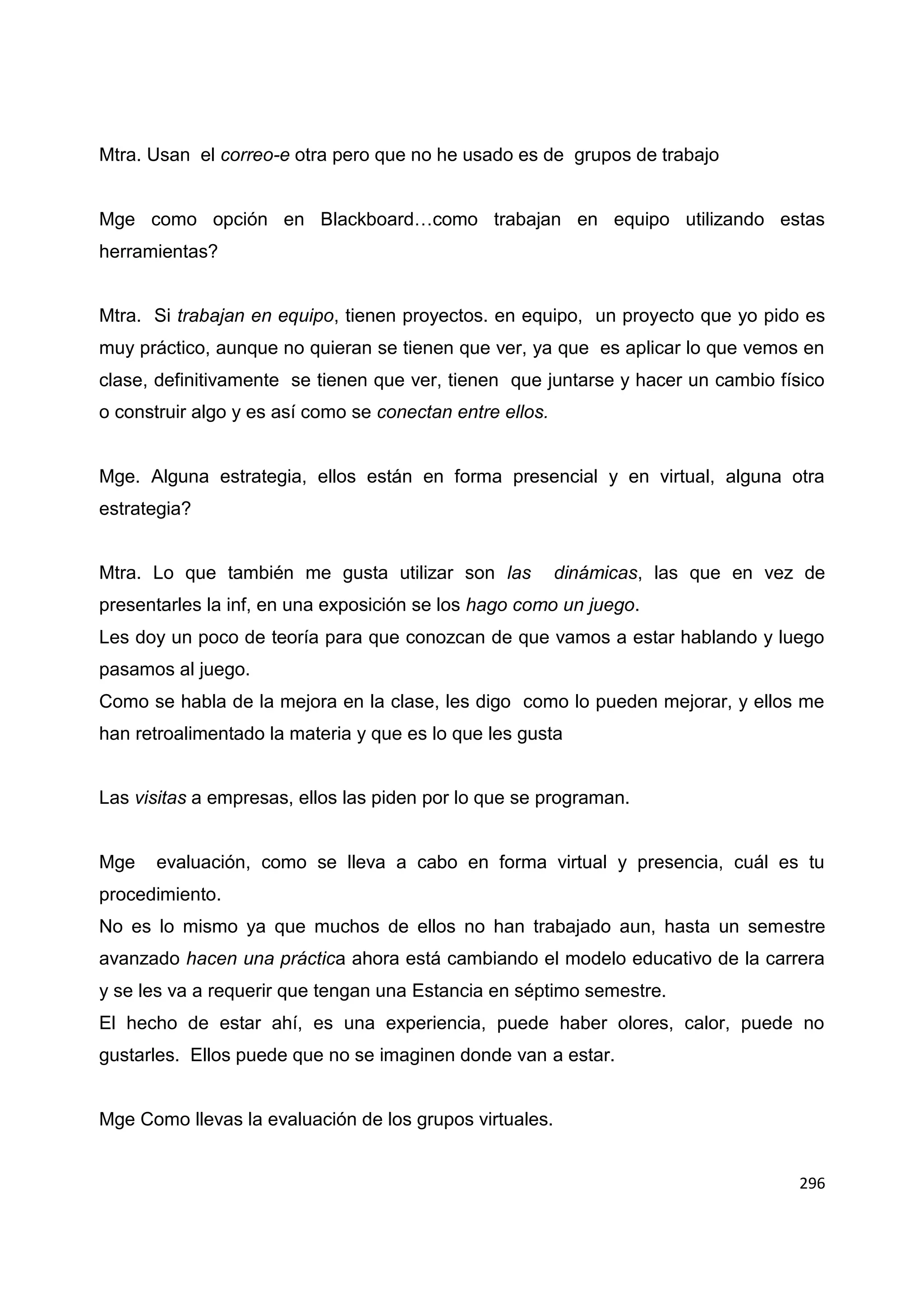 296
Mtra. Usan el correo-e otra pero que no he usado es de grupos de trabajo
Mge como opción en Blackboard…como trabajan en equipo utilizando estas
herramientas?
Mtra. Si trabajan en equipo, tienen proyectos. en equipo, un proyecto que yo pido es
muy práctico, aunque no quieran se tienen que ver, ya que es aplicar lo que vemos en
clase, definitivamente se tienen que ver, tienen que juntarse y hacer un cambio físico
o construir algo y es así como se conectan entre ellos.
Mge. Alguna estrategia, ellos están en forma presencial y en virtual, alguna otra
estrategia?
Mtra. Lo que también me gusta utilizar son las dinámicas, las que en vez de
presentarles la inf, en una exposición se los hago como un juego.
Les doy un poco de teoría para que conozcan de que vamos a estar hablando y luego
pasamos al juego.
Como se habla de la mejora en la clase, les digo como lo pueden mejorar, y ellos me
han retroalimentado la materia y que es lo que les gusta
Las visitas a empresas, ellos las piden por lo que se programan.
Mge evaluación, como se lleva a cabo en forma virtual y presencia, cuál es tu
procedimiento.
No es lo mismo ya que muchos de ellos no han trabajado aun, hasta un semestre
avanzado hacen una práctica ahora está cambiando el modelo educativo de la carrera
y se les va a requerir que tengan una Estancia en séptimo semestre.
El hecho de estar ahí, es una experiencia, puede haber olores, calor, puede no
gustarles. Ellos puede que no se imaginen donde van a estar.
Mge Como llevas la evaluación de los grupos virtuales.
 