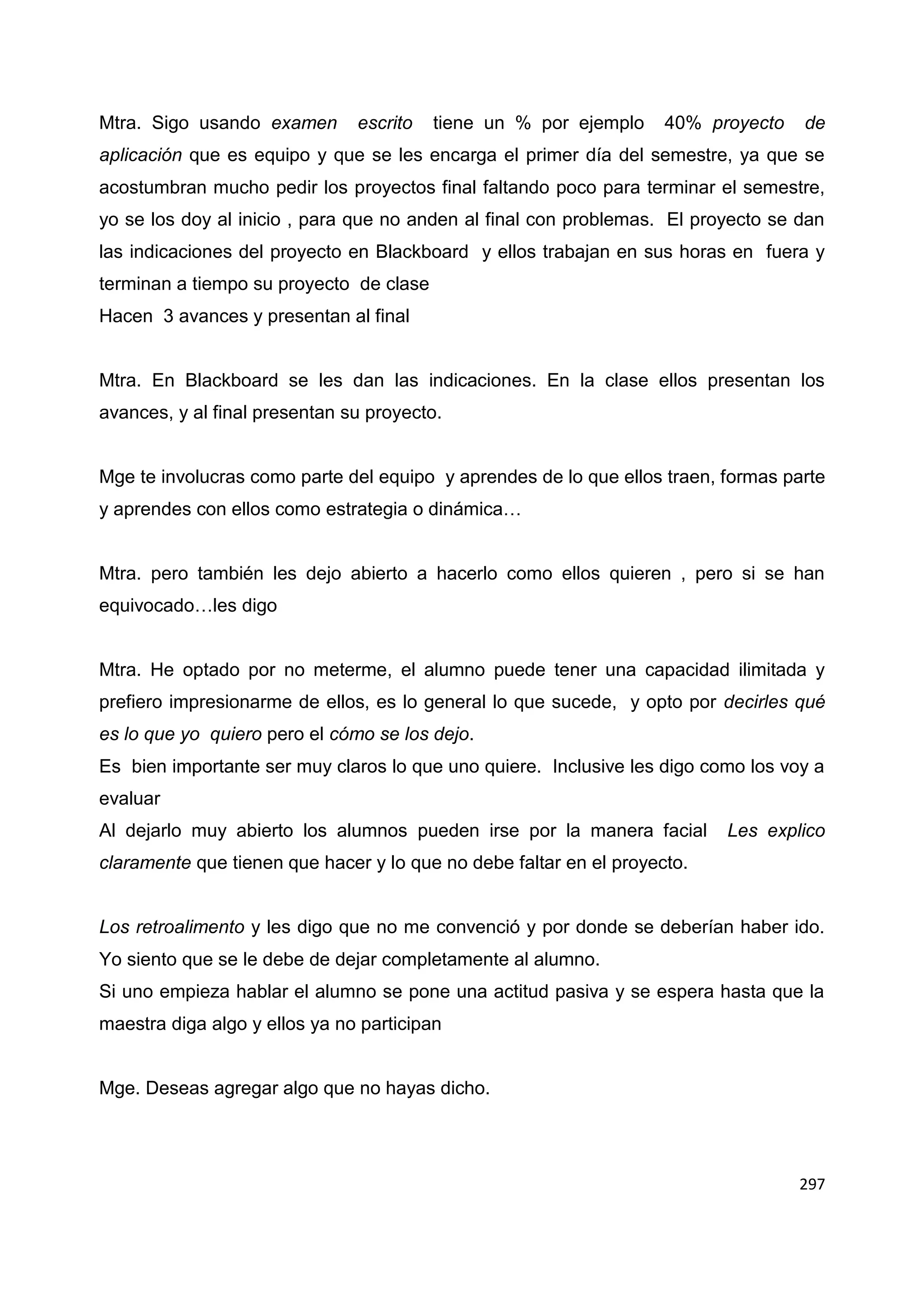 297
Mtra. Sigo usando examen escrito tiene un % por ejemplo 40% proyecto de
aplicación que es equipo y que se les encarga el primer día del semestre, ya que se
acostumbran mucho pedir los proyectos final faltando poco para terminar el semestre,
yo se los doy al inicio , para que no anden al final con problemas. El proyecto se dan
las indicaciones del proyecto en Blackboard y ellos trabajan en sus horas en fuera y
terminan a tiempo su proyecto de clase
Hacen 3 avances y presentan al final
Mtra. En Blackboard se les dan las indicaciones. En la clase ellos presentan los
avances, y al final presentan su proyecto.
Mge te involucras como parte del equipo y aprendes de lo que ellos traen, formas parte
y aprendes con ellos como estrategia o dinámica…
Mtra. pero también les dejo abierto a hacerlo como ellos quieren , pero si se han
equivocado…les digo
Mtra. He optado por no meterme, el alumno puede tener una capacidad ilimitada y
prefiero impresionarme de ellos, es lo general lo que sucede, y opto por decirles qué
es lo que yo quiero pero el cómo se los dejo.
Es bien importante ser muy claros lo que uno quiere. Inclusive les digo como los voy a
evaluar
Al dejarlo muy abierto los alumnos pueden irse por la manera facial Les explico
claramente que tienen que hacer y lo que no debe faltar en el proyecto.
Los retroalimento y les digo que no me convenció y por donde se deberían haber ido.
Yo siento que se le debe de dejar completamente al alumno.
Si uno empieza hablar el alumno se pone una actitud pasiva y se espera hasta que la
maestra diga algo y ellos ya no participan
Mge. Deseas agregar algo que no hayas dicho.
 