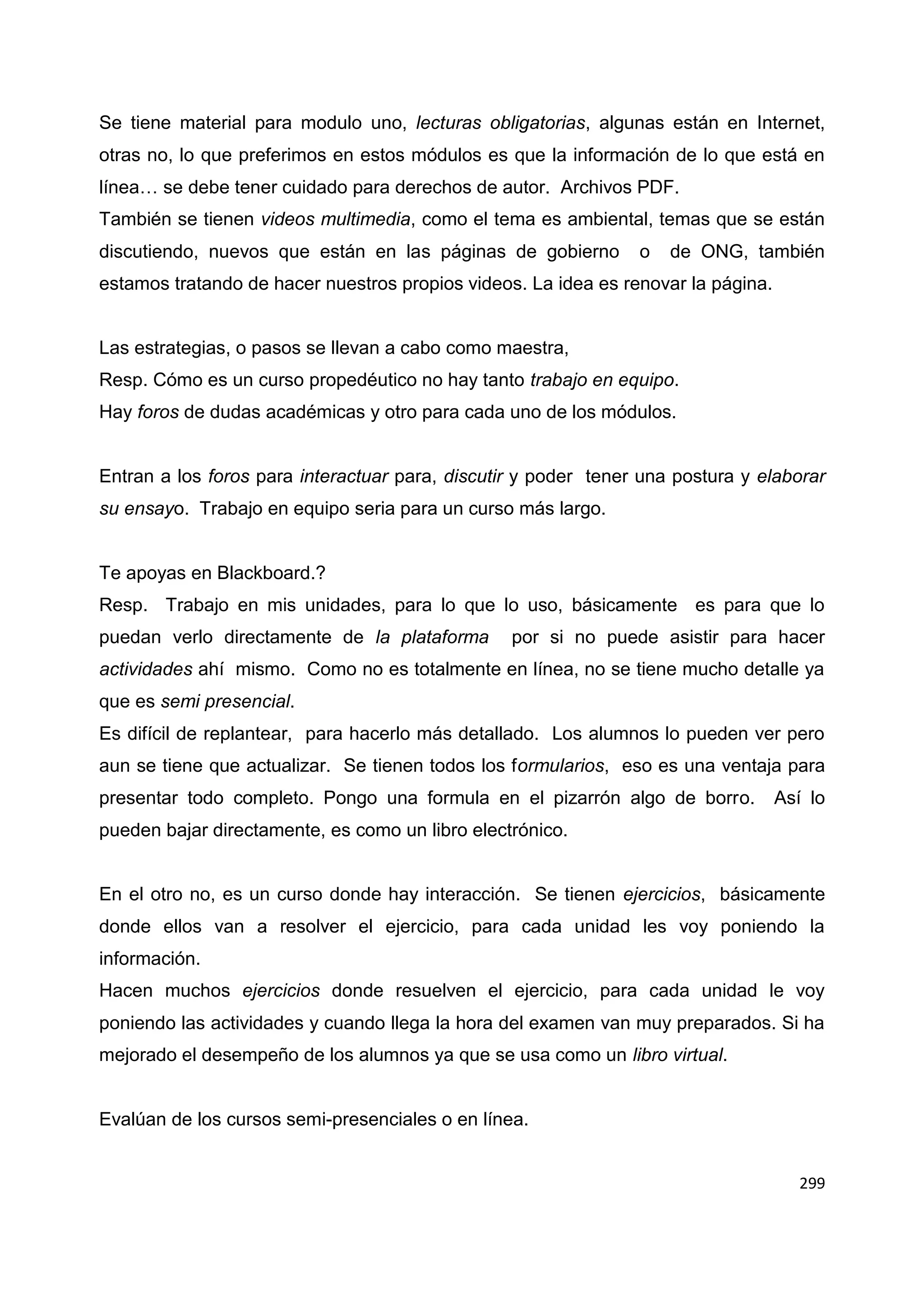 299
Se tiene material para modulo uno, lecturas obligatorias, algunas están en Internet,
otras no, lo que preferimos en estos módulos es que la información de lo que está en
línea… se debe tener cuidado para derechos de autor. Archivos PDF.
También se tienen videos multimedia, como el tema es ambiental, temas que se están
discutiendo, nuevos que están en las páginas de gobierno o de ONG, también
estamos tratando de hacer nuestros propios videos. La idea es renovar la página.
Las estrategias, o pasos se llevan a cabo como maestra,
Resp. Cómo es un curso propedéutico no hay tanto trabajo en equipo.
Hay foros de dudas académicas y otro para cada uno de los módulos.
Entran a los foros para interactuar para, discutir y poder tener una postura y elaborar
su ensayo. Trabajo en equipo seria para un curso más largo.
Te apoyas en Blackboard.?
Resp. Trabajo en mis unidades, para lo que lo uso, básicamente es para que lo
puedan verlo directamente de la plataforma por si no puede asistir para hacer
actividades ahí mismo. Como no es totalmente en línea, no se tiene mucho detalle ya
que es semi presencial.
Es difícil de replantear, para hacerlo más detallado. Los alumnos lo pueden ver pero
aun se tiene que actualizar. Se tienen todos los formularios, eso es una ventaja para
presentar todo completo. Pongo una formula en el pizarrón algo de borro. Así lo
pueden bajar directamente, es como un libro electrónico.
En el otro no, es un curso donde hay interacción. Se tienen ejercicios, básicamente
donde ellos van a resolver el ejercicio, para cada unidad les voy poniendo la
información.
Hacen muchos ejercicios donde resuelven el ejercicio, para cada unidad le voy
poniendo las actividades y cuando llega la hora del examen van muy preparados. Si ha
mejorado el desempeño de los alumnos ya que se usa como un libro virtual.
Evalúan de los cursos semi-presenciales o en línea.
 