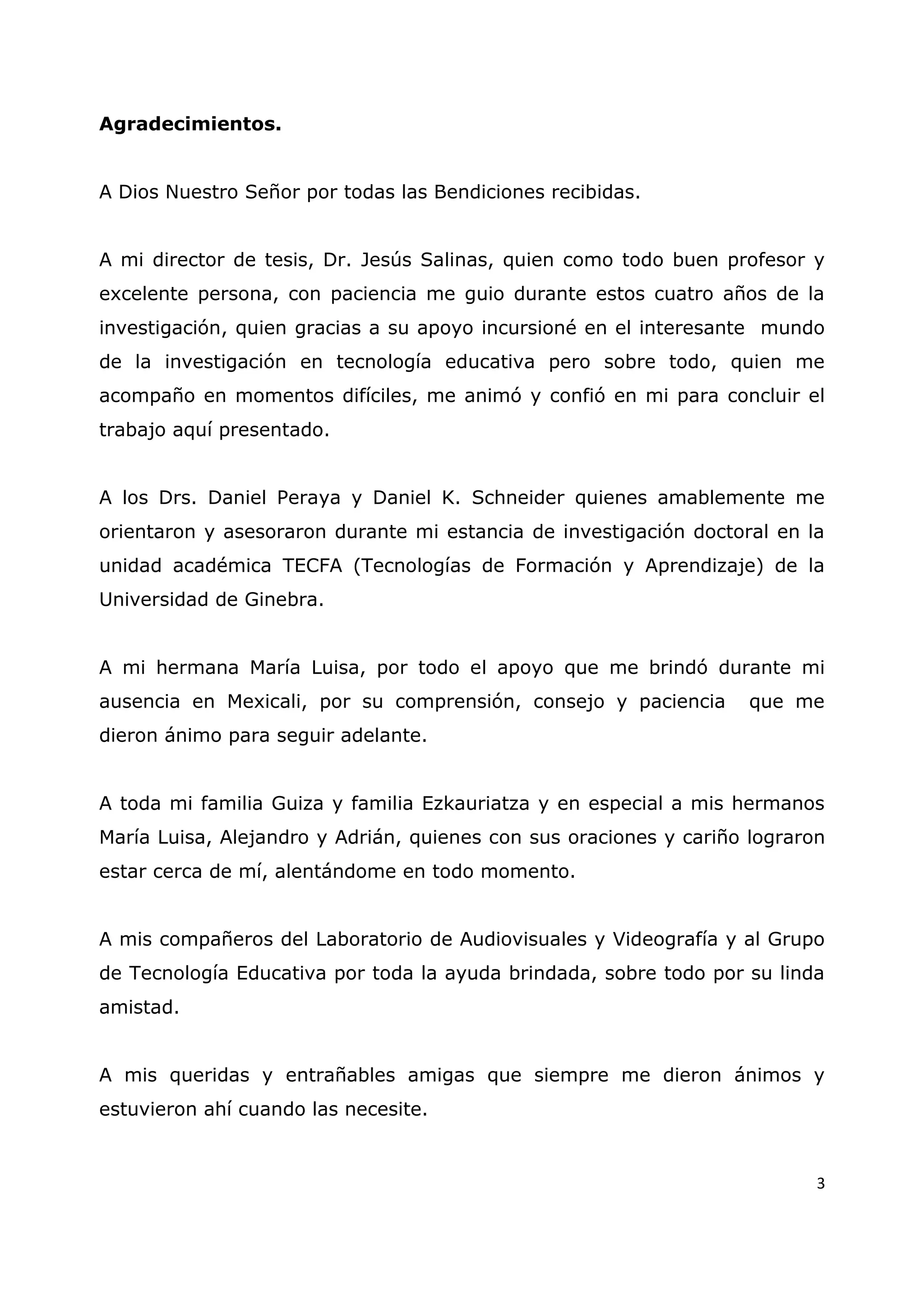 3
Agradecimientos.
A Dios Nuestro Señor por todas las Bendiciones recibidas.
A mi director de tesis, Dr. Jesús Salinas, quien como todo buen profesor y
excelente persona, con paciencia me guio durante estos cuatro años de la
investigación, quien gracias a su apoyo incursioné en el interesante mundo
de la investigación en tecnología educativa pero sobre todo, quien me
acompaño en momentos difíciles, me animó y confió en mi para concluir el
trabajo aquí presentado.
A los Drs. Daniel Peraya y Daniel K. Schneider quienes amablemente me
orientaron y asesoraron durante mi estancia de investigación doctoral en la
unidad académica TECFA (Tecnologías de Formación y Aprendizaje) de la
Universidad de Ginebra.
A mi hermana María Luisa, por todo el apoyo que me brindó durante mi
ausencia en Mexicali, por su comprensión, consejo y paciencia que me
dieron ánimo para seguir adelante.
A toda mi familia Guiza y familia Ezkauriatza y en especial a mis hermanos
María Luisa, Alejandro y Adrián, quienes con sus oraciones y cariño lograron
estar cerca de mí, alentándome en todo momento.
A mis compañeros del Laboratorio de Audiovisuales y Videografía y al Grupo
de Tecnología Educativa por toda la ayuda brindada, sobre todo por su linda
amistad.
A mis queridas y entrañables amigas que siempre me dieron ánimos y
estuvieron ahí cuando las necesite.
 