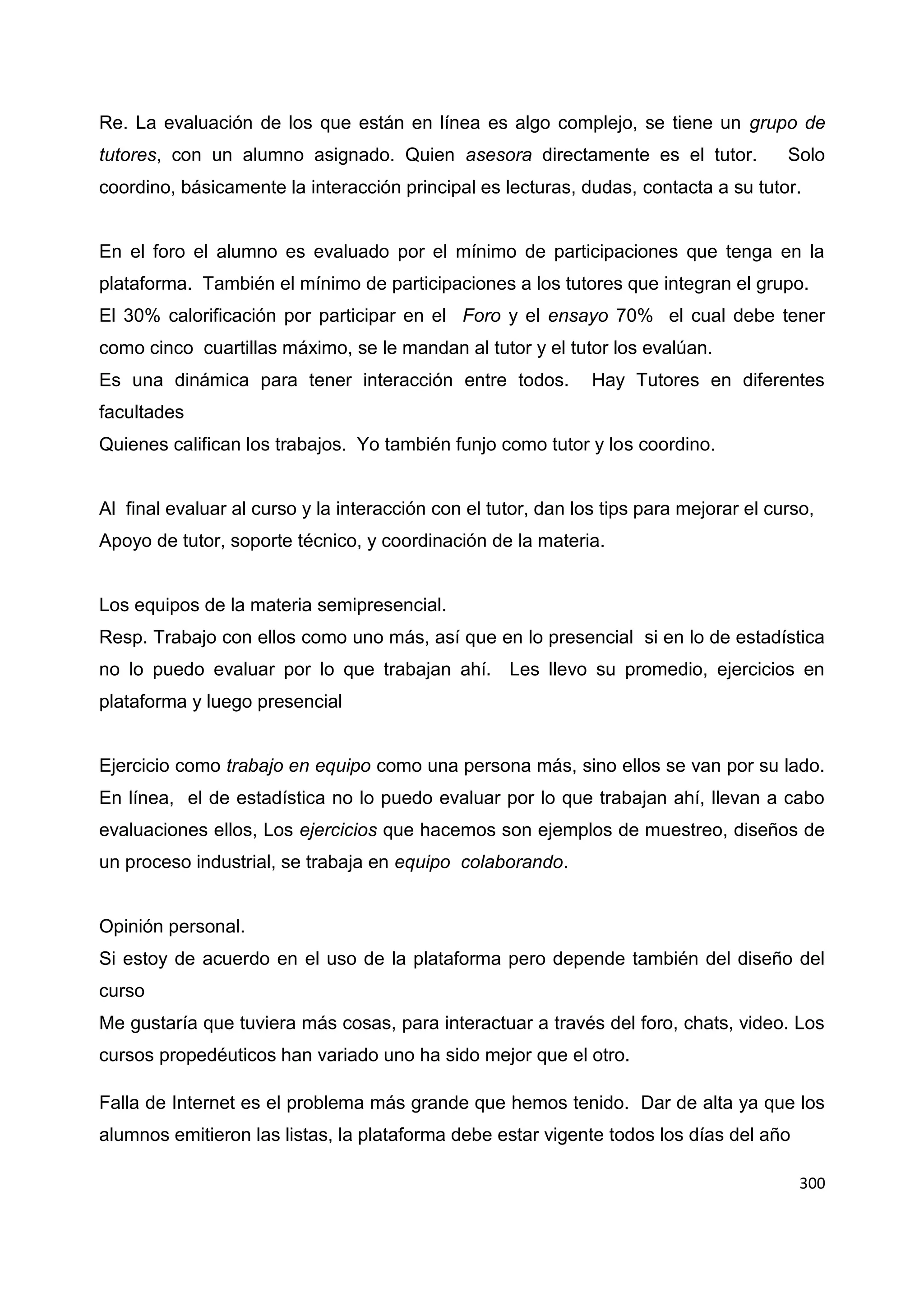 300
Re. La evaluación de los que están en línea es algo complejo, se tiene un grupo de
tutores, con un alumno asignado. Quien asesora directamente es el tutor. Solo
coordino, básicamente la interacción principal es lecturas, dudas, contacta a su tutor.
En el foro el alumno es evaluado por el mínimo de participaciones que tenga en la
plataforma. También el mínimo de participaciones a los tutores que integran el grupo.
El 30% calorificación por participar en el Foro y el ensayo 70% el cual debe tener
como cinco cuartillas máximo, se le mandan al tutor y el tutor los evalúan.
Es una dinámica para tener interacción entre todos. Hay Tutores en diferentes
facultades
Quienes califican los trabajos. Yo también funjo como tutor y los coordino.
Al final evaluar al curso y la interacción con el tutor, dan los tips para mejorar el curso,
Apoyo de tutor, soporte técnico, y coordinación de la materia.
Los equipos de la materia semipresencial.
Resp. Trabajo con ellos como uno más, así que en lo presencial si en lo de estadística
no lo puedo evaluar por lo que trabajan ahí. Les llevo su promedio, ejercicios en
plataforma y luego presencial
Ejercicio como trabajo en equipo como una persona más, sino ellos se van por su lado.
En línea, el de estadística no lo puedo evaluar por lo que trabajan ahí, llevan a cabo
evaluaciones ellos, Los ejercicios que hacemos son ejemplos de muestreo, diseños de
un proceso industrial, se trabaja en equipo colaborando.
Opinión personal.
Si estoy de acuerdo en el uso de la plataforma pero depende también del diseño del
curso
Me gustaría que tuviera más cosas, para interactuar a través del foro, chats, video. Los
cursos propedéuticos han variado uno ha sido mejor que el otro.
Falla de Internet es el problema más grande que hemos tenido. Dar de alta ya que los
alumnos emitieron las listas, la plataforma debe estar vigente todos los días del año
 