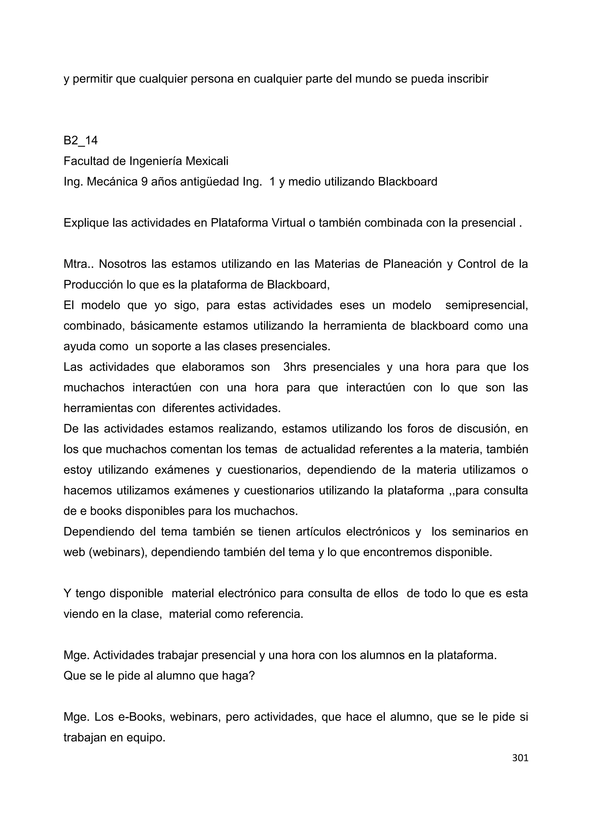 301
y permitir que cualquier persona en cualquier parte del mundo se pueda inscribir
B2_14
Facultad de Ingeniería Mexicali
Ing. Mecánica 9 años antigüedad Ing. 1 y medio utilizando Blackboard
Explique las actividades en Plataforma Virtual o también combinada con la presencial .
Mtra.. Nosotros las estamos utilizando en las Materias de Planeación y Control de la
Producción lo que es la plataforma de Blackboard,
El modelo que yo sigo, para estas actividades eses un modelo semipresencial,
combinado, básicamente estamos utilizando la herramienta de blackboard como una
ayuda como un soporte a las clases presenciales.
Las actividades que elaboramos son 3hrs presenciales y una hora para que los
muchachos interactúen con una hora para que interactúen con lo que son las
herramientas con diferentes actividades.
De las actividades estamos realizando, estamos utilizando los foros de discusión, en
los que muchachos comentan los temas de actualidad referentes a la materia, también
estoy utilizando exámenes y cuestionarios, dependiendo de la materia utilizamos o
hacemos utilizamos exámenes y cuestionarios utilizando la plataforma ,,para consulta
de e books disponibles para los muchachos.
Dependiendo del tema también se tienen artículos electrónicos y los seminarios en
web (webinars), dependiendo también del tema y lo que encontremos disponible.
Y tengo disponible material electrónico para consulta de ellos de todo lo que es esta
viendo en la clase, material como referencia.
Mge. Actividades trabajar presencial y una hora con los alumnos en la plataforma.
Que se le pide al alumno que haga?
Mge. Los e-Books, webinars, pero actividades, que hace el alumno, que se le pide si
trabajan en equipo.
 