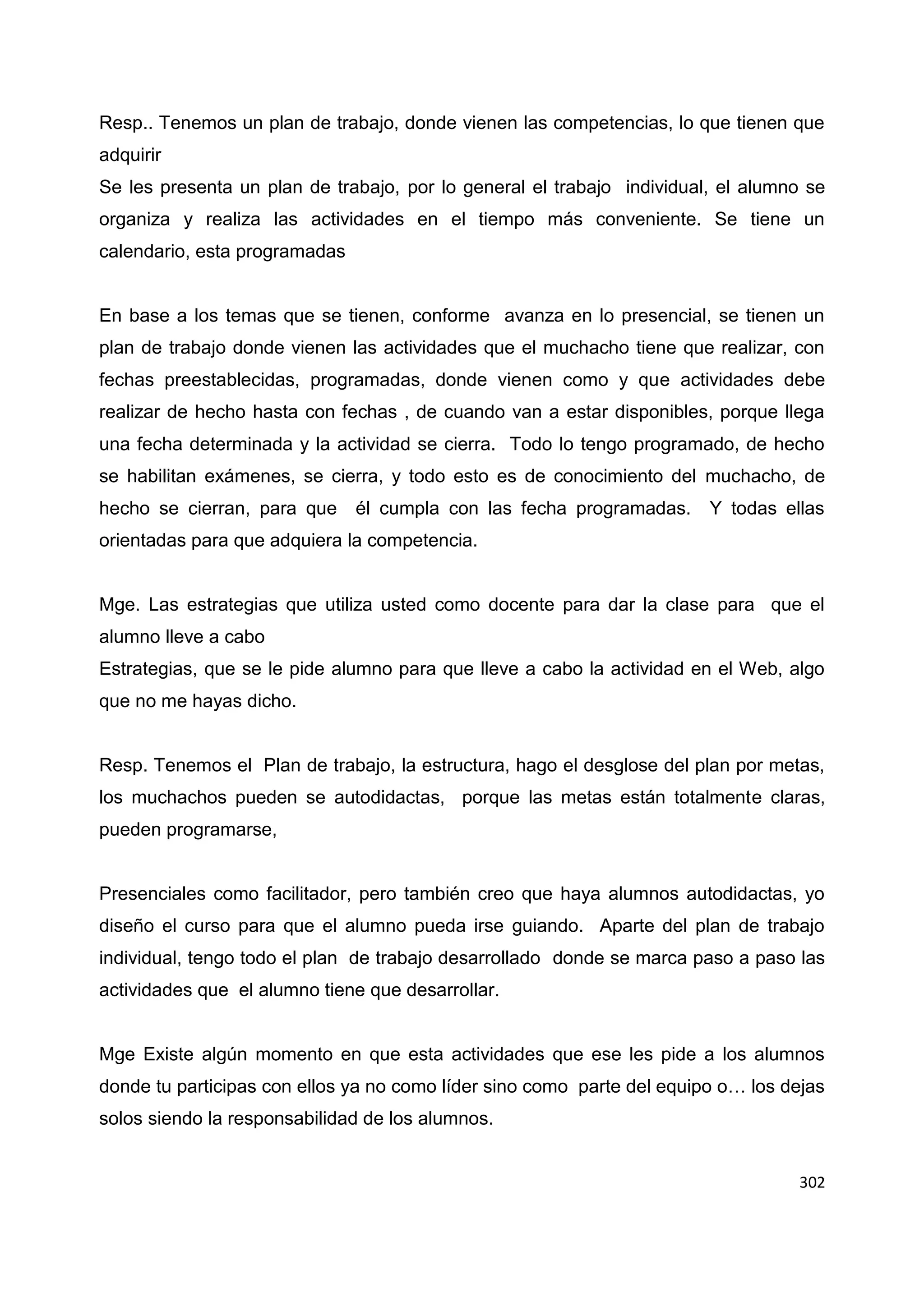 302
Resp.. Tenemos un plan de trabajo, donde vienen las competencias, lo que tienen que
adquirir
Se les presenta un plan de trabajo, por lo general el trabajo individual, el alumno se
organiza y realiza las actividades en el tiempo más conveniente. Se tiene un
calendario, esta programadas
En base a los temas que se tienen, conforme avanza en lo presencial, se tienen un
plan de trabajo donde vienen las actividades que el muchacho tiene que realizar, con
fechas preestablecidas, programadas, donde vienen como y que actividades debe
realizar de hecho hasta con fechas , de cuando van a estar disponibles, porque llega
una fecha determinada y la actividad se cierra. Todo lo tengo programado, de hecho
se habilitan exámenes, se cierra, y todo esto es de conocimiento del muchacho, de
hecho se cierran, para que él cumpla con las fecha programadas. Y todas ellas
orientadas para que adquiera la competencia.
Mge. Las estrategias que utiliza usted como docente para dar la clase para que el
alumno lleve a cabo
Estrategias, que se le pide alumno para que lleve a cabo la actividad en el Web, algo
que no me hayas dicho.
Resp. Tenemos el Plan de trabajo, la estructura, hago el desglose del plan por metas,
los muchachos pueden se autodidactas, porque las metas están totalmente claras,
pueden programarse,
Presenciales como facilitador, pero también creo que haya alumnos autodidactas, yo
diseño el curso para que el alumno pueda irse guiando. Aparte del plan de trabajo
individual, tengo todo el plan de trabajo desarrollado donde se marca paso a paso las
actividades que el alumno tiene que desarrollar.
Mge Existe algún momento en que esta actividades que ese les pide a los alumnos
donde tu participas con ellos ya no como líder sino como parte del equipo o… los dejas
solos siendo la responsabilidad de los alumnos.
 