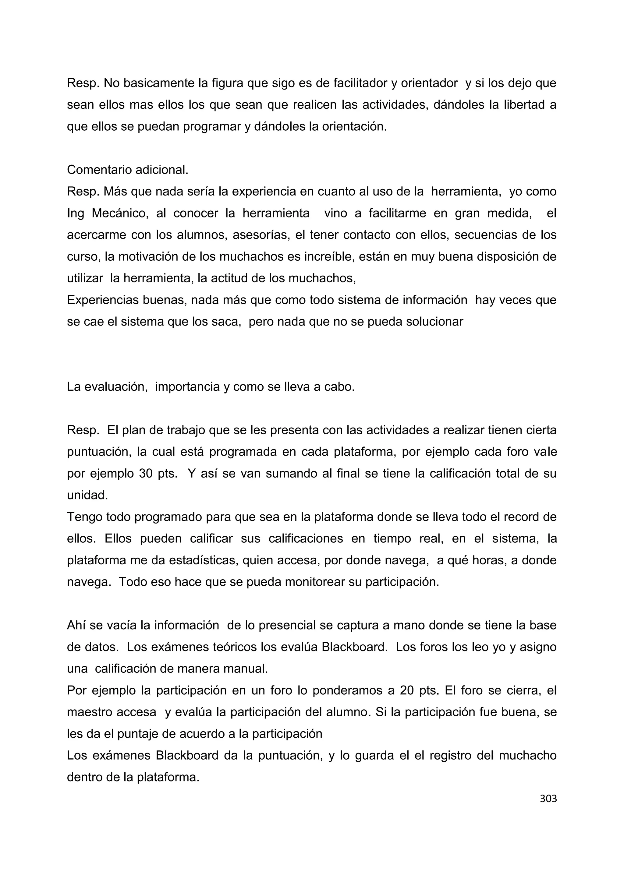 303
Resp. No basicamente la figura que sigo es de facilitador y orientador y si los dejo que
sean ellos mas ellos los que sean que realicen las actividades, dándoles la libertad a
que ellos se puedan programar y dándoles la orientación.
Comentario adicional.
Resp. Más que nada sería la experiencia en cuanto al uso de la herramienta, yo como
Ing Mecánico, al conocer la herramienta vino a facilitarme en gran medida, el
acercarme con los alumnos, asesorías, el tener contacto con ellos, secuencias de los
curso, la motivación de los muchachos es increíble, están en muy buena disposición de
utilizar la herramienta, la actitud de los muchachos,
Experiencias buenas, nada más que como todo sistema de información hay veces que
se cae el sistema que los saca, pero nada que no se pueda solucionar
La evaluación, importancia y como se lleva a cabo.
Resp. El plan de trabajo que se les presenta con las actividades a realizar tienen cierta
puntuación, la cual está programada en cada plataforma, por ejemplo cada foro vale
por ejemplo 30 pts. Y así se van sumando al final se tiene la calificación total de su
unidad.
Tengo todo programado para que sea en la plataforma donde se lleva todo el record de
ellos. Ellos pueden calificar sus calificaciones en tiempo real, en el sistema, la
plataforma me da estadísticas, quien accesa, por donde navega, a qué horas, a donde
navega. Todo eso hace que se pueda monitorear su participación.
Ahí se vacía la información de lo presencial se captura a mano donde se tiene la base
de datos. Los exámenes teóricos los evalúa Blackboard. Los foros los leo yo y asigno
una calificación de manera manual.
Por ejemplo la participación en un foro lo ponderamos a 20 pts. El foro se cierra, el
maestro accesa y evalúa la participación del alumno. Si la participación fue buena, se
les da el puntaje de acuerdo a la participación
Los exámenes Blackboard da la puntuación, y lo guarda el el registro del muchacho
dentro de la plataforma.
 