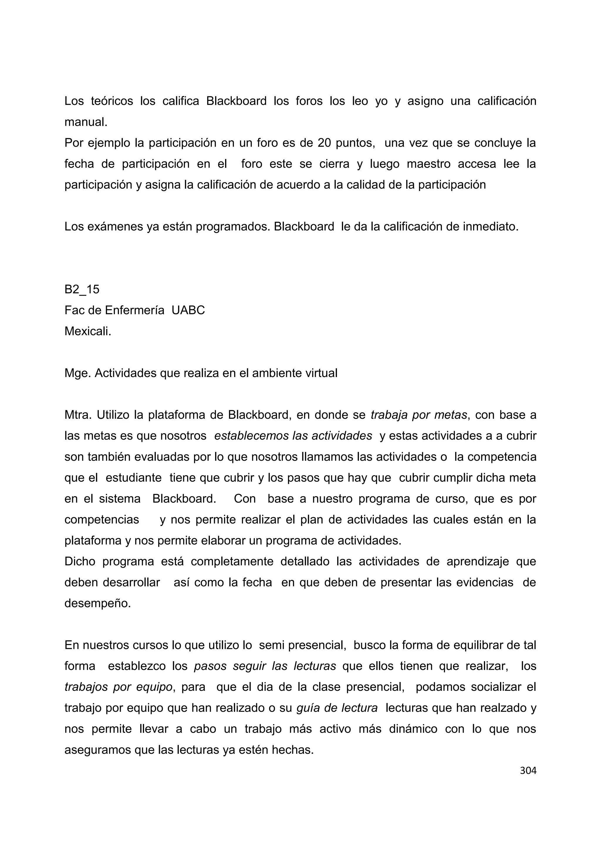 304
Los teóricos los califica Blackboard los foros los leo yo y asigno una calificación
manual.
Por ejemplo la participación en un foro es de 20 puntos, una vez que se concluye la
fecha de participación en el foro este se cierra y luego maestro accesa lee la
participación y asigna la calificación de acuerdo a la calidad de la participación
Los exámenes ya están programados. Blackboard le da la calificación de inmediato.
B2_15
Fac de Enfermería UABC
Mexicali.
Mge. Actividades que realiza en el ambiente virtual
Mtra. Utilizo la plataforma de Blackboard, en donde se trabaja por metas, con base a
las metas es que nosotros establecemos las actividades y estas actividades a a cubrir
son también evaluadas por lo que nosotros llamamos las actividades o la competencia
que el estudiante tiene que cubrir y los pasos que hay que cubrir cumplir dicha meta
en el sistema Blackboard. Con base a nuestro programa de curso, que es por
competencias y nos permite realizar el plan de actividades las cuales están en la
plataforma y nos permite elaborar un programa de actividades.
Dicho programa está completamente detallado las actividades de aprendizaje que
deben desarrollar así como la fecha en que deben de presentar las evidencias de
desempeño.
En nuestros cursos lo que utilizo lo semi presencial, busco la forma de equilibrar de tal
forma establezco los pasos seguir las lecturas que ellos tienen que realizar, los
trabajos por equipo, para que el dia de la clase presencial, podamos socializar el
trabajo por equipo que han realizado o su guía de lectura lecturas que han realzado y
nos permite llevar a cabo un trabajo más activo más dinámico con lo que nos
aseguramos que las lecturas ya estén hechas.
 