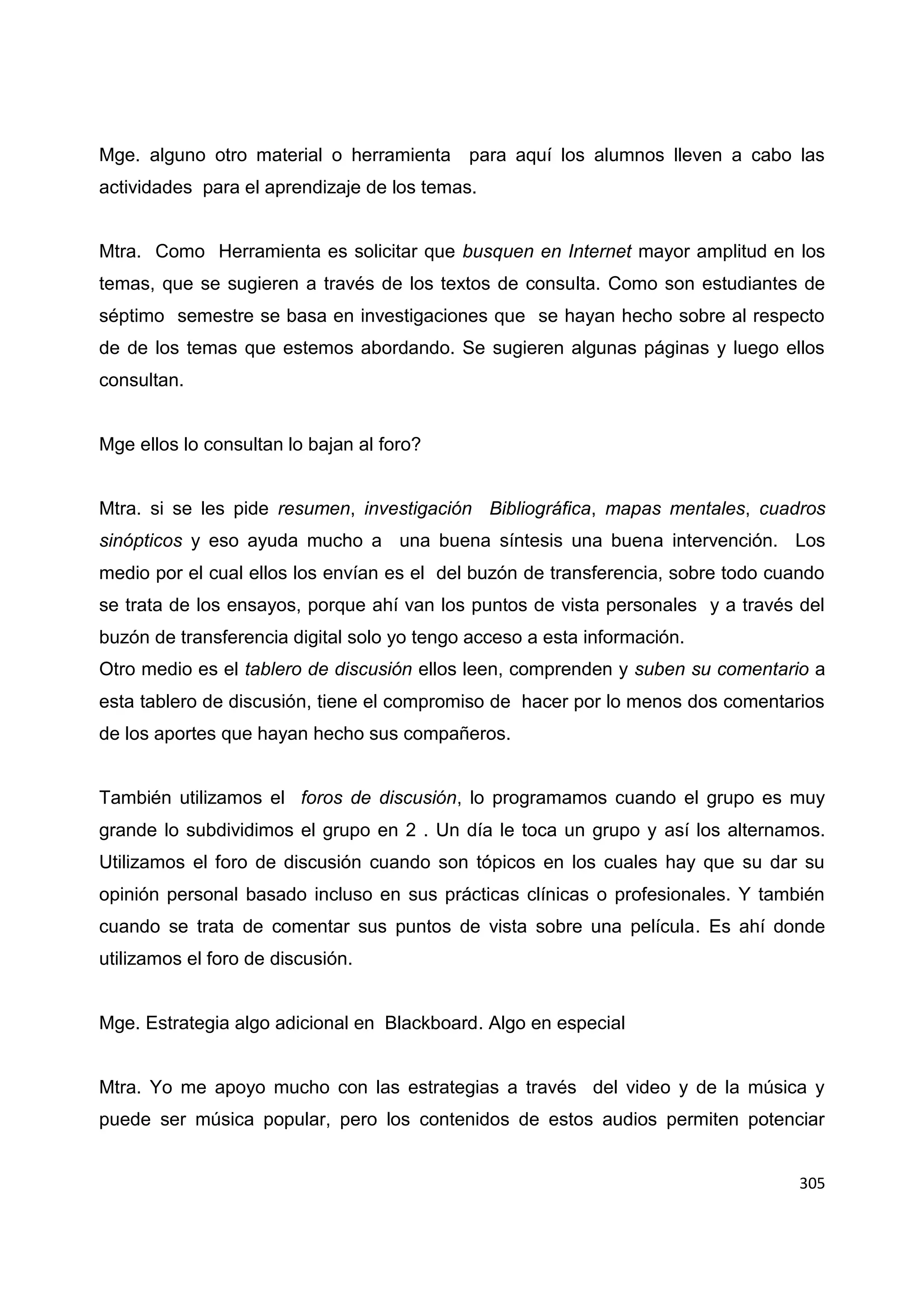 305
Mge. alguno otro material o herramienta para aquí los alumnos lleven a cabo las
actividades para el aprendizaje de los temas.
Mtra. Como Herramienta es solicitar que busquen en Internet mayor amplitud en los
temas, que se sugieren a través de los textos de consulta. Como son estudiantes de
séptimo semestre se basa en investigaciones que se hayan hecho sobre al respecto
de de los temas que estemos abordando. Se sugieren algunas páginas y luego ellos
consultan.
Mge ellos lo consultan lo bajan al foro?
Mtra. si se les pide resumen, investigación Bibliográfica, mapas mentales, cuadros
sinópticos y eso ayuda mucho a una buena síntesis una buena intervención. Los
medio por el cual ellos los envían es el del buzón de transferencia, sobre todo cuando
se trata de los ensayos, porque ahí van los puntos de vista personales y a través del
buzón de transferencia digital solo yo tengo acceso a esta información.
Otro medio es el tablero de discusión ellos leen, comprenden y suben su comentario a
esta tablero de discusión, tiene el compromiso de hacer por lo menos dos comentarios
de los aportes que hayan hecho sus compañeros.
También utilizamos el foros de discusión, lo programamos cuando el grupo es muy
grande lo subdividimos el grupo en 2 . Un día le toca un grupo y así los alternamos.
Utilizamos el foro de discusión cuando son tópicos en los cuales hay que su dar su
opinión personal basado incluso en sus prácticas clínicas o profesionales. Y también
cuando se trata de comentar sus puntos de vista sobre una película. Es ahí donde
utilizamos el foro de discusión.
Mge. Estrategia algo adicional en Blackboard. Algo en especial
Mtra. Yo me apoyo mucho con las estrategias a través del video y de la música y
puede ser música popular, pero los contenidos de estos audios permiten potenciar
 