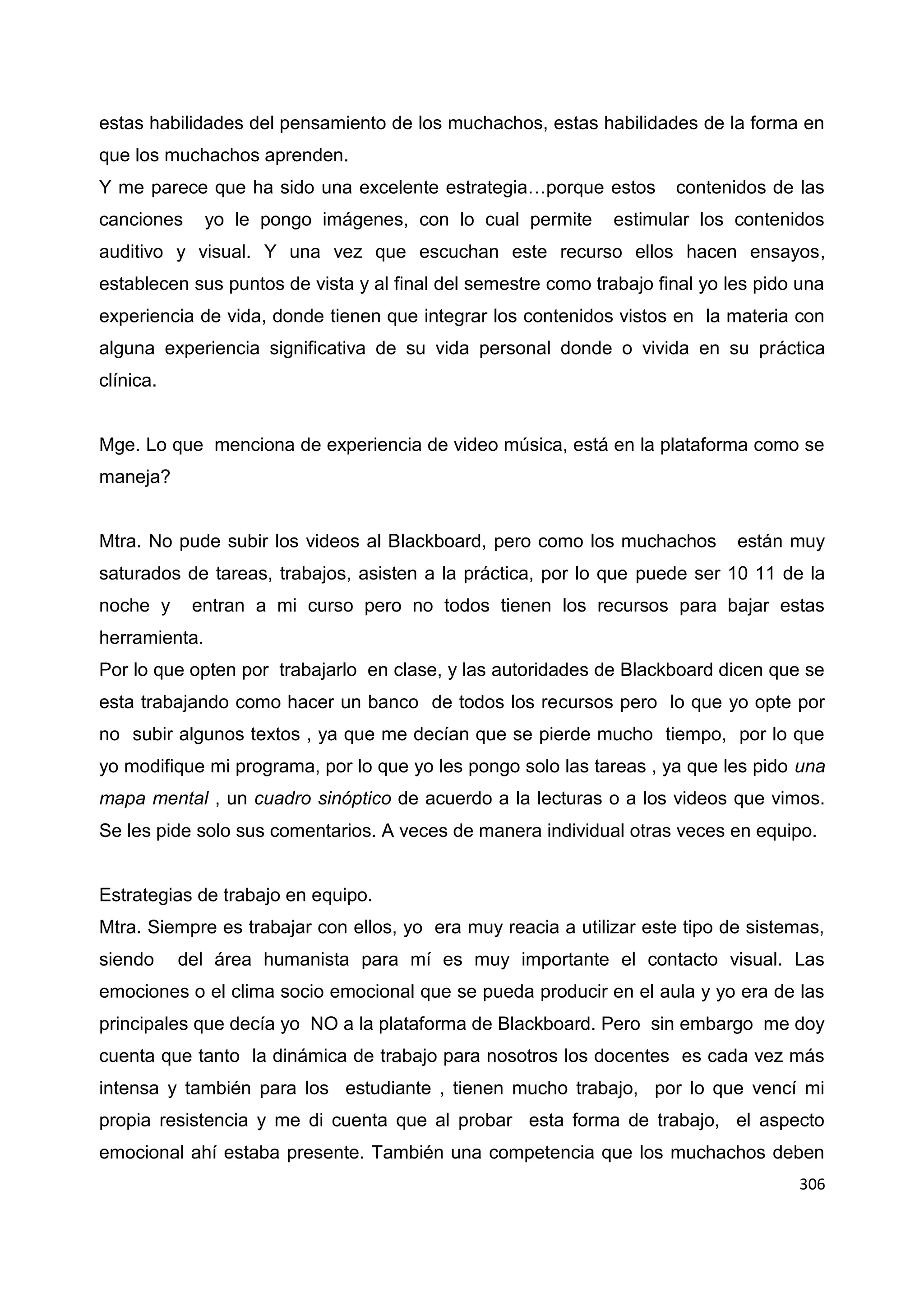 306
estas habilidades del pensamiento de los muchachos, estas habilidades de la forma en
que los muchachos aprenden.
Y me parece que ha sido una excelente estrategia…porque estos contenidos de las
canciones yo le pongo imágenes, con lo cual permite estimular los contenidos
auditivo y visual. Y una vez que escuchan este recurso ellos hacen ensayos,
establecen sus puntos de vista y al final del semestre como trabajo final yo les pido una
experiencia de vida, donde tienen que integrar los contenidos vistos en la materia con
alguna experiencia significativa de su vida personal donde o vivida en su práctica
clínica.
Mge. Lo que menciona de experiencia de video música, está en la plataforma como se
maneja?
Mtra. No pude subir los videos al Blackboard, pero como los muchachos están muy
saturados de tareas, trabajos, asisten a la práctica, por lo que puede ser 10 11 de la
noche y entran a mi curso pero no todos tienen los recursos para bajar estas
herramienta.
Por lo que opten por trabajarlo en clase, y las autoridades de Blackboard dicen que se
esta trabajando como hacer un banco de todos los recursos pero lo que yo opte por
no subir algunos textos , ya que me decían que se pierde mucho tiempo, por lo que
yo modifique mi programa, por lo que yo les pongo solo las tareas , ya que les pido una
mapa mental , un cuadro sinóptico de acuerdo a la lecturas o a los videos que vimos.
Se les pide solo sus comentarios. A veces de manera individual otras veces en equipo.
Estrategias de trabajo en equipo.
Mtra. Siempre es trabajar con ellos, yo era muy reacia a utilizar este tipo de sistemas,
siendo del área humanista para mí es muy importante el contacto visual. Las
emociones o el clima socio emocional que se pueda producir en el aula y yo era de las
principales que decía yo NO a la plataforma de Blackboard. Pero sin embargo me doy
cuenta que tanto la dinámica de trabajo para nosotros los docentes es cada vez más
intensa y también para los estudiante , tienen mucho trabajo, por lo que vencí mi
propia resistencia y me di cuenta que al probar esta forma de trabajo, el aspecto
emocional ahí estaba presente. También una competencia que los muchachos deben
 