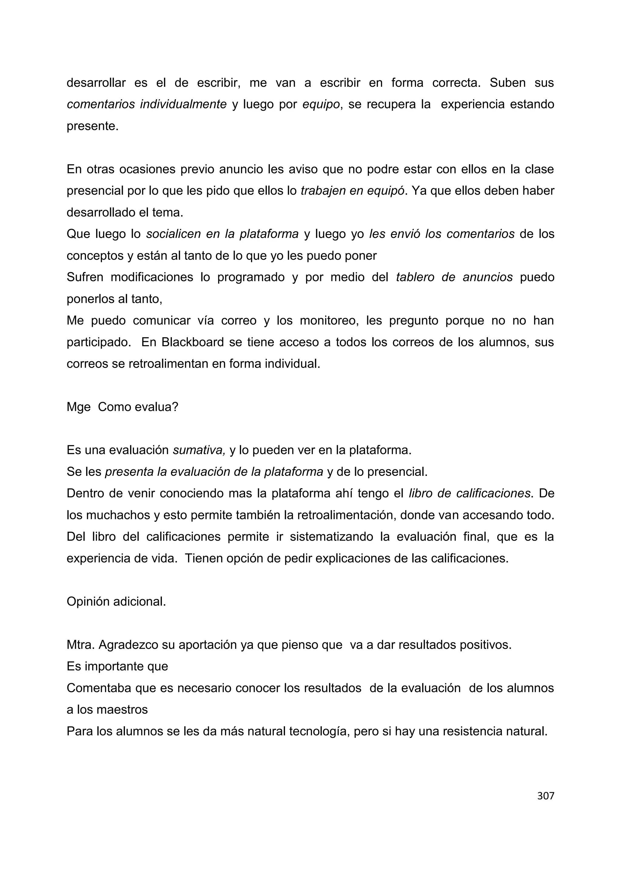 307
desarrollar es el de escribir, me van a escribir en forma correcta. Suben sus
comentarios individualmente y luego por equipo, se recupera la experiencia estando
presente.
En otras ocasiones previo anuncio les aviso que no podre estar con ellos en la clase
presencial por lo que les pido que ellos lo trabajen en equipó. Ya que ellos deben haber
desarrollado el tema.
Que luego lo socialicen en la plataforma y luego yo les envió los comentarios de los
conceptos y están al tanto de lo que yo les puedo poner
Sufren modificaciones lo programado y por medio del tablero de anuncios puedo
ponerlos al tanto,
Me puedo comunicar vía correo y los monitoreo, les pregunto porque no no han
participado. En Blackboard se tiene acceso a todos los correos de los alumnos, sus
correos se retroalimentan en forma individual.
Mge Como evalua?
Es una evaluación sumativa, y lo pueden ver en la plataforma.
Se les presenta la evaluación de la plataforma y de lo presencial.
Dentro de venir conociendo mas la plataforma ahí tengo el libro de calificaciones. De
los muchachos y esto permite también la retroalimentación, donde van accesando todo.
Del libro del calificaciones permite ir sistematizando la evaluación final, que es la
experiencia de vida. Tienen opción de pedir explicaciones de las calificaciones.
Opinión adicional.
Mtra. Agradezco su aportación ya que pienso que va a dar resultados positivos.
Es importante que
Comentaba que es necesario conocer los resultados de la evaluación de los alumnos
a los maestros
Para los alumnos se les da más natural tecnología, pero si hay una resistencia natural.
 