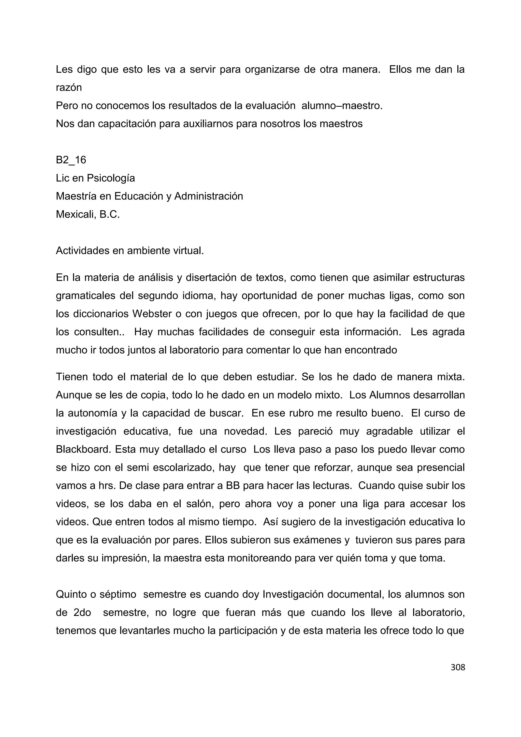 308
Les digo que esto les va a servir para organizarse de otra manera. Ellos me dan la
razón
Pero no conocemos los resultados de la evaluación alumno–maestro.
Nos dan capacitación para auxiliarnos para nosotros los maestros
B2_16
Lic en Psicología
Maestría en Educación y Administración
Mexicali, B.C.
Actividades en ambiente virtual.
En la materia de análisis y disertación de textos, como tienen que asimilar estructuras
gramaticales del segundo idioma, hay oportunidad de poner muchas ligas, como son
los diccionarios Webster o con juegos que ofrecen, por lo que hay la facilidad de que
los consulten.. Hay muchas facilidades de conseguir esta información. Les agrada
mucho ir todos juntos al laboratorio para comentar lo que han encontrado
Tienen todo el material de lo que deben estudiar. Se los he dado de manera mixta.
Aunque se les de copia, todo lo he dado en un modelo mixto. Los Alumnos desarrollan
la autonomía y la capacidad de buscar. En ese rubro me resulto bueno. El curso de
investigación educativa, fue una novedad. Les pareció muy agradable utilizar el
Blackboard. Esta muy detallado el curso Los lleva paso a paso los puedo llevar como
se hizo con el semi escolarizado, hay que tener que reforzar, aunque sea presencial
vamos a hrs. De clase para entrar a BB para hacer las lecturas. Cuando quise subir los
videos, se los daba en el salón, pero ahora voy a poner una liga para accesar los
videos. Que entren todos al mismo tiempo. Así sugiero de la investigación educativa lo
que es la evaluación por pares. Ellos subieron sus exámenes y tuvieron sus pares para
darles su impresión, la maestra esta monitoreando para ver quién toma y que toma.
Quinto o séptimo semestre es cuando doy Investigación documental, los alumnos son
de 2do semestre, no logre que fueran más que cuando los lleve al laboratorio,
tenemos que levantarles mucho la participación y de esta materia les ofrece todo lo que
 