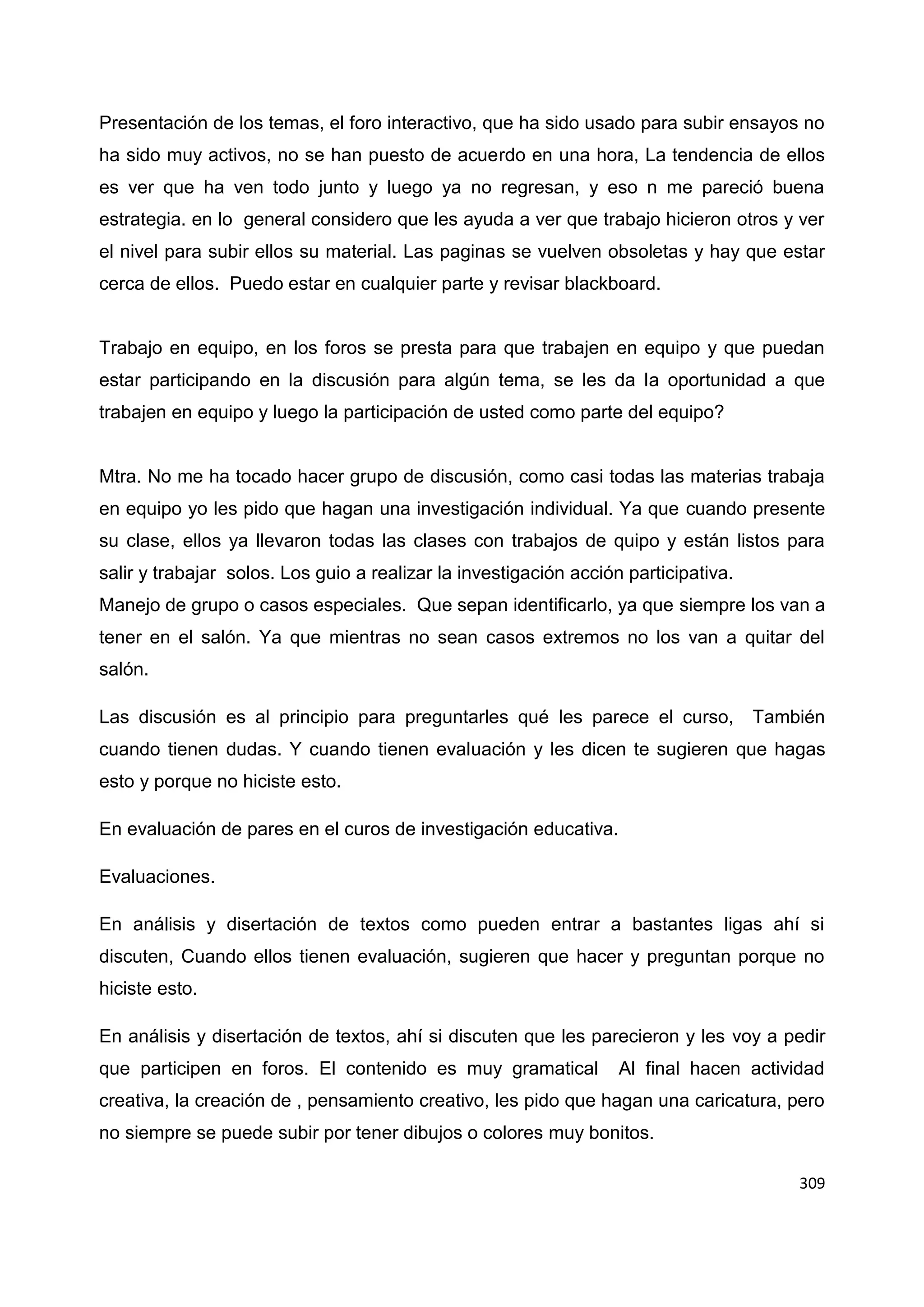309
Presentación de los temas, el foro interactivo, que ha sido usado para subir ensayos no
ha sido muy activos, no se han puesto de acuerdo en una hora, La tendencia de ellos
es ver que ha ven todo junto y luego ya no regresan, y eso n me pareció buena
estrategia. en lo general considero que les ayuda a ver que trabajo hicieron otros y ver
el nivel para subir ellos su material. Las paginas se vuelven obsoletas y hay que estar
cerca de ellos. Puedo estar en cualquier parte y revisar blackboard.
Trabajo en equipo, en los foros se presta para que trabajen en equipo y que puedan
estar participando en la discusión para algún tema, se les da la oportunidad a que
trabajen en equipo y luego la participación de usted como parte del equipo?
Mtra. No me ha tocado hacer grupo de discusión, como casi todas las materias trabaja
en equipo yo les pido que hagan una investigación individual. Ya que cuando presente
su clase, ellos ya llevaron todas las clases con trabajos de quipo y están listos para
salir y trabajar solos. Los guio a realizar la investigación acción participativa.
Manejo de grupo o casos especiales. Que sepan identificarlo, ya que siempre los van a
tener en el salón. Ya que mientras no sean casos extremos no los van a quitar del
salón.
Las discusión es al principio para preguntarles qué les parece el curso, También
cuando tienen dudas. Y cuando tienen evaluación y les dicen te sugieren que hagas
esto y porque no hiciste esto.
En evaluación de pares en el curos de investigación educativa.
Evaluaciones.
En análisis y disertación de textos como pueden entrar a bastantes ligas ahí si
discuten, Cuando ellos tienen evaluación, sugieren que hacer y preguntan porque no
hiciste esto.
En análisis y disertación de textos, ahí si discuten que les parecieron y les voy a pedir
que participen en foros. El contenido es muy gramatical Al final hacen actividad
creativa, la creación de , pensamiento creativo, les pido que hagan una caricatura, pero
no siempre se puede subir por tener dibujos o colores muy bonitos.
 