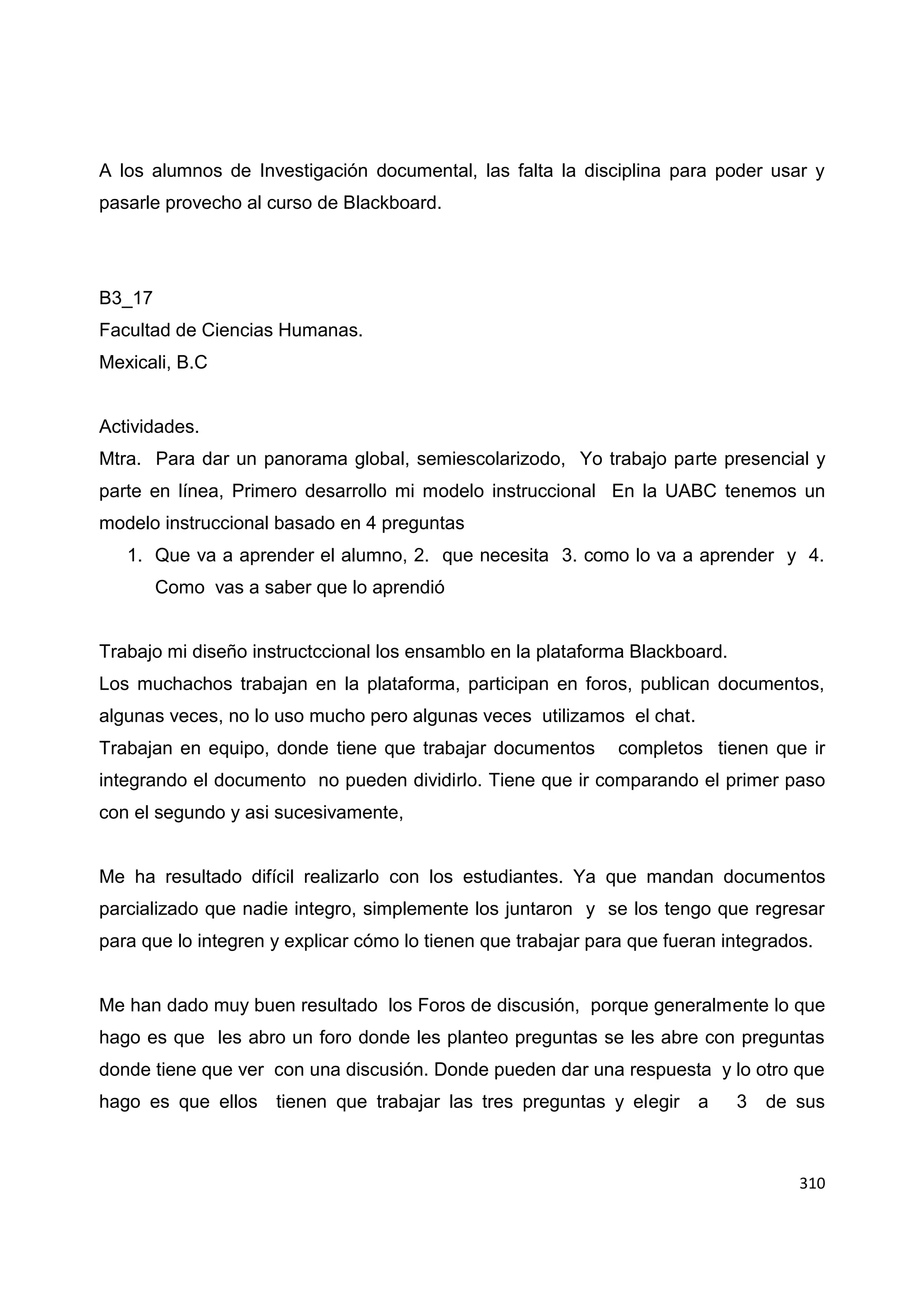310
A los alumnos de Investigación documental, las falta la disciplina para poder usar y
pasarle provecho al curso de Blackboard.
B3_17
Facultad de Ciencias Humanas.
Mexicali, B.C
Actividades.
Mtra. Para dar un panorama global, semiescolarizodo, Yo trabajo parte presencial y
parte en línea, Primero desarrollo mi modelo instruccional En la UABC tenemos un
modelo instruccional basado en 4 preguntas
1. Que va a aprender el alumno, 2. que necesita 3. como lo va a aprender y 4.
Como vas a saber que lo aprendió
Trabajo mi diseño instructccional los ensamblo en la plataforma Blackboard.
Los muchachos trabajan en la plataforma, participan en foros, publican documentos,
algunas veces, no lo uso mucho pero algunas veces utilizamos el chat.
Trabajan en equipo, donde tiene que trabajar documentos completos tienen que ir
integrando el documento no pueden dividirlo. Tiene que ir comparando el primer paso
con el segundo y asi sucesivamente,
Me ha resultado difícil realizarlo con los estudiantes. Ya que mandan documentos
parcializado que nadie integro, simplemente los juntaron y se los tengo que regresar
para que lo integren y explicar cómo lo tienen que trabajar para que fueran integrados.
Me han dado muy buen resultado los Foros de discusión, porque generalmente lo que
hago es que les abro un foro donde les planteo preguntas se les abre con preguntas
donde tiene que ver con una discusión. Donde pueden dar una respuesta y lo otro que
hago es que ellos tienen que trabajar las tres preguntas y elegir a 3 de sus
 
