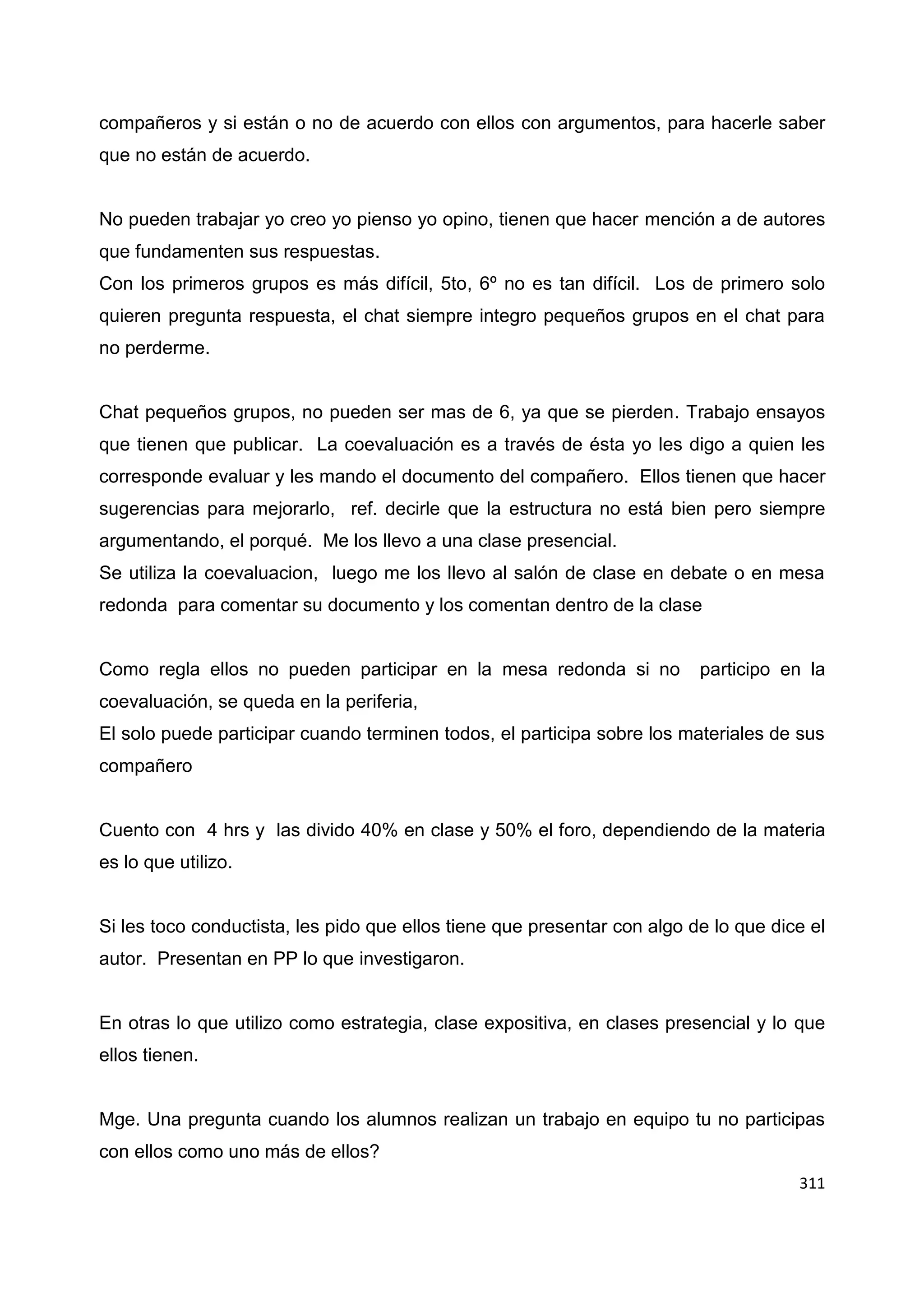 311
compañeros y si están o no de acuerdo con ellos con argumentos, para hacerle saber
que no están de acuerdo.
No pueden trabajar yo creo yo pienso yo opino, tienen que hacer mención a de autores
que fundamenten sus respuestas.
Con los primeros grupos es más difícil, 5to, 6º no es tan difícil. Los de primero solo
quieren pregunta respuesta, el chat siempre integro pequeños grupos en el chat para
no perderme.
Chat pequeños grupos, no pueden ser mas de 6, ya que se pierden. Trabajo ensayos
que tienen que publicar. La coevaluación es a través de ésta yo les digo a quien les
corresponde evaluar y les mando el documento del compañero. Ellos tienen que hacer
sugerencias para mejorarlo, ref. decirle que la estructura no está bien pero siempre
argumentando, el porqué. Me los llevo a una clase presencial.
Se utiliza la coevaluacion, luego me los llevo al salón de clase en debate o en mesa
redonda para comentar su documento y los comentan dentro de la clase
Como regla ellos no pueden participar en la mesa redonda si no participo en la
coevaluación, se queda en la periferia,
El solo puede participar cuando terminen todos, el participa sobre los materiales de sus
compañero
Cuento con 4 hrs y las divido 40% en clase y 50% el foro, dependiendo de la materia
es lo que utilizo.
Si les toco conductista, les pido que ellos tiene que presentar con algo de lo que dice el
autor. Presentan en PP lo que investigaron.
En otras lo que utilizo como estrategia, clase expositiva, en clases presencial y lo que
ellos tienen.
Mge. Una pregunta cuando los alumnos realizan un trabajo en equipo tu no participas
con ellos como uno más de ellos?
 