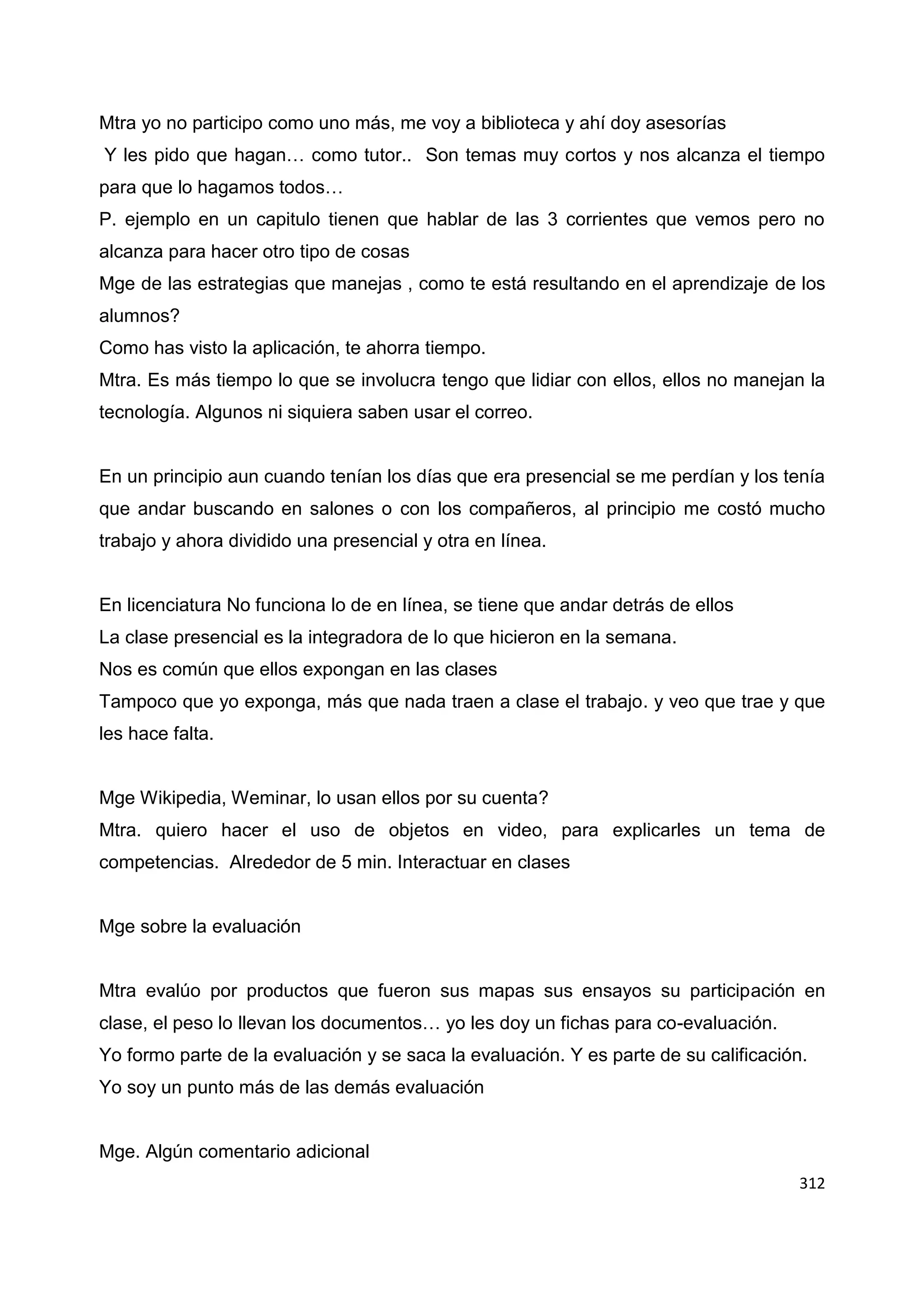 312
Mtra yo no participo como uno más, me voy a biblioteca y ahí doy asesorías
Y les pido que hagan… como tutor.. Son temas muy cortos y nos alcanza el tiempo
para que lo hagamos todos…
P. ejemplo en un capitulo tienen que hablar de las 3 corrientes que vemos pero no
alcanza para hacer otro tipo de cosas
Mge de las estrategias que manejas , como te está resultando en el aprendizaje de los
alumnos?
Como has visto la aplicación, te ahorra tiempo.
Mtra. Es más tiempo lo que se involucra tengo que lidiar con ellos, ellos no manejan la
tecnología. Algunos ni siquiera saben usar el correo.
En un principio aun cuando tenían los días que era presencial se me perdían y los tenía
que andar buscando en salones o con los compañeros, al principio me costó mucho
trabajo y ahora dividido una presencial y otra en línea.
En licenciatura No funciona lo de en línea, se tiene que andar detrás de ellos
La clase presencial es la integradora de lo que hicieron en la semana.
Nos es común que ellos expongan en las clases
Tampoco que yo exponga, más que nada traen a clase el trabajo. y veo que trae y que
les hace falta.
Mge Wikipedia, Weminar, lo usan ellos por su cuenta?
Mtra. quiero hacer el uso de objetos en video, para explicarles un tema de
competencias. Alrededor de 5 min. Interactuar en clases
Mge sobre la evaluación
Mtra evalúo por productos que fueron sus mapas sus ensayos su participación en
clase, el peso lo llevan los documentos… yo les doy un fichas para co-evaluación.
Yo formo parte de la evaluación y se saca la evaluación. Y es parte de su calificación.
Yo soy un punto más de las demás evaluación
Mge. Algún comentario adicional
 