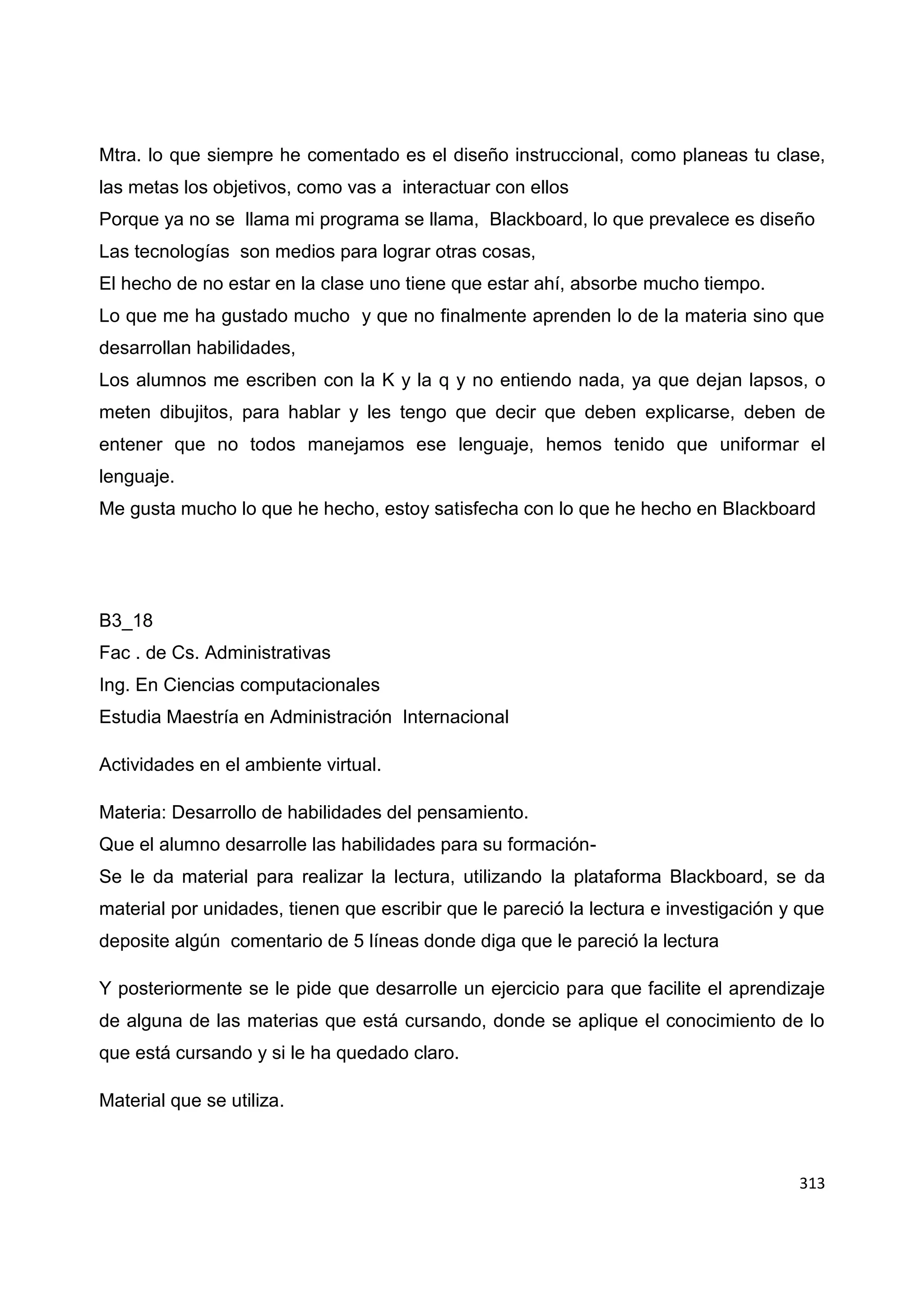 313
Mtra. lo que siempre he comentado es el diseño instruccional, como planeas tu clase,
las metas los objetivos, como vas a interactuar con ellos
Porque ya no se llama mi programa se llama, Blackboard, lo que prevalece es diseño
Las tecnologías son medios para lograr otras cosas,
El hecho de no estar en la clase uno tiene que estar ahí, absorbe mucho tiempo.
Lo que me ha gustado mucho y que no finalmente aprenden lo de la materia sino que
desarrollan habilidades,
Los alumnos me escriben con la K y la q y no entiendo nada, ya que dejan lapsos, o
meten dibujitos, para hablar y les tengo que decir que deben explicarse, deben de
entener que no todos manejamos ese lenguaje, hemos tenido que uniformar el
lenguaje.
Me gusta mucho lo que he hecho, estoy satisfecha con lo que he hecho en Blackboard
B3_18
Fac . de Cs. Administrativas
Ing. En Ciencias computacionales
Estudia Maestría en Administración Internacional
Actividades en el ambiente virtual.
Materia: Desarrollo de habilidades del pensamiento.
Que el alumno desarrolle las habilidades para su formación-
Se le da material para realizar la lectura, utilizando la plataforma Blackboard, se da
material por unidades, tienen que escribir que le pareció la lectura e investigación y que
deposite algún comentario de 5 líneas donde diga que le pareció la lectura
Y posteriormente se le pide que desarrolle un ejercicio para que facilite el aprendizaje
de alguna de las materias que está cursando, donde se aplique el conocimiento de lo
que está cursando y si le ha quedado claro.
Material que se utiliza.
 