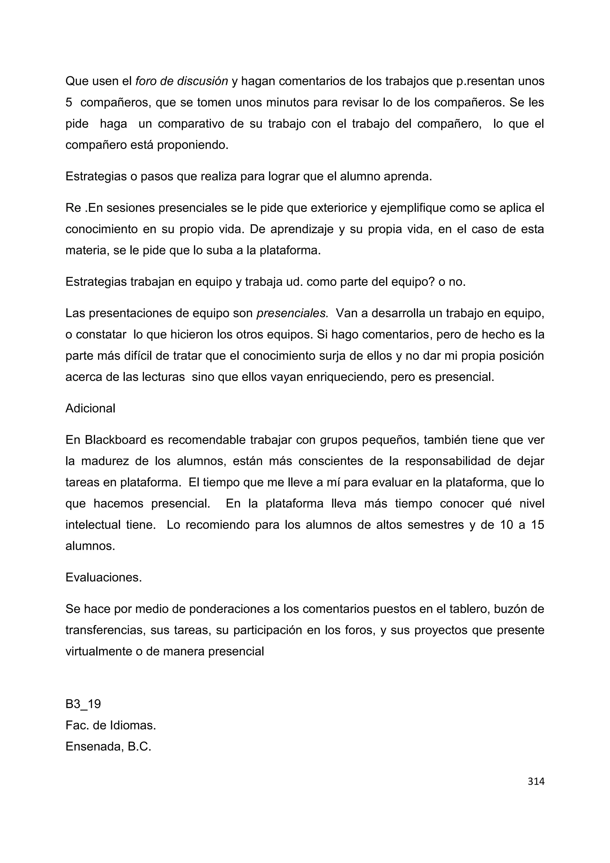 314
Que usen el foro de discusión y hagan comentarios de los trabajos que p.resentan unos
5 compañeros, que se tomen unos minutos para revisar lo de los compañeros. Se les
pide haga un comparativo de su trabajo con el trabajo del compañero, lo que el
compañero está proponiendo.
Estrategias o pasos que realiza para lograr que el alumno aprenda.
Re .En sesiones presenciales se le pide que exteriorice y ejemplifique como se aplica el
conocimiento en su propio vida. De aprendizaje y su propia vida, en el caso de esta
materia, se le pide que lo suba a la plataforma.
Estrategias trabajan en equipo y trabaja ud. como parte del equipo? o no.
Las presentaciones de equipo son presenciales. Van a desarrolla un trabajo en equipo,
o constatar lo que hicieron los otros equipos. Si hago comentarios, pero de hecho es la
parte más difícil de tratar que el conocimiento surja de ellos y no dar mi propia posición
acerca de las lecturas sino que ellos vayan enriqueciendo, pero es presencial.
Adicional
En Blackboard es recomendable trabajar con grupos pequeños, también tiene que ver
la madurez de los alumnos, están más conscientes de la responsabilidad de dejar
tareas en plataforma. El tiempo que me lleve a mí para evaluar en la plataforma, que lo
que hacemos presencial. En la plataforma lleva más tiempo conocer qué nivel
intelectual tiene. Lo recomiendo para los alumnos de altos semestres y de 10 a 15
alumnos.
Evaluaciones.
Se hace por medio de ponderaciones a los comentarios puestos en el tablero, buzón de
transferencias, sus tareas, su participación en los foros, y sus proyectos que presente
virtualmente o de manera presencial
B3_19
Fac. de Idiomas.
Ensenada, B.C.
 