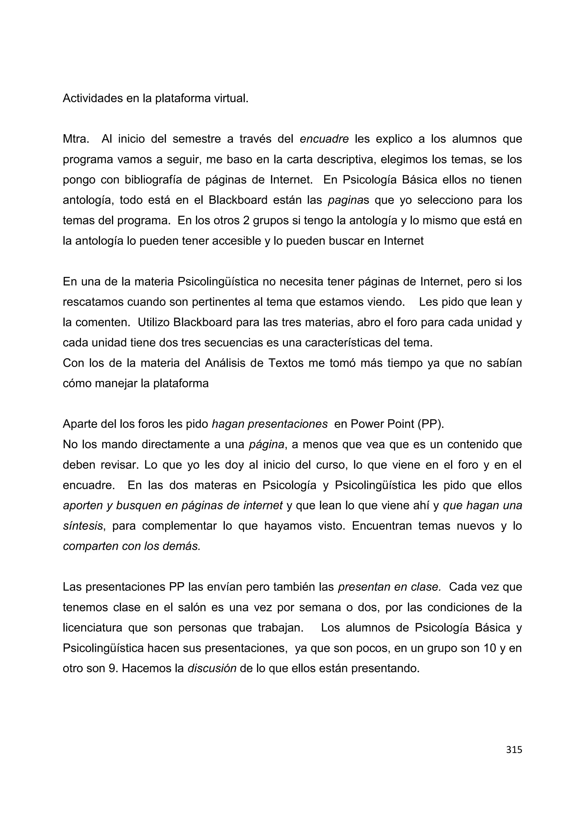 315
Actividades en la plataforma virtual.
Mtra. Al inicio del semestre a través del encuadre les explico a los alumnos que
programa vamos a seguir, me baso en la carta descriptiva, elegimos los temas, se los
pongo con bibliografía de páginas de Internet. En Psicología Básica ellos no tienen
antología, todo está en el Blackboard están las paginas que yo selecciono para los
temas del programa. En los otros 2 grupos si tengo la antología y lo mismo que está en
la antología lo pueden tener accesible y lo pueden buscar en Internet
En una de la materia Psicolingüística no necesita tener páginas de Internet, pero si los
rescatamos cuando son pertinentes al tema que estamos viendo. Les pido que lean y
la comenten. Utilizo Blackboard para las tres materias, abro el foro para cada unidad y
cada unidad tiene dos tres secuencias es una características del tema.
Con los de la materia del Análisis de Textos me tomó más tiempo ya que no sabían
cómo manejar la plataforma
Aparte del los foros les pido hagan presentaciones en Power Point (PP).
No los mando directamente a una página, a menos que vea que es un contenido que
deben revisar. Lo que yo les doy al inicio del curso, lo que viene en el foro y en el
encuadre. En las dos materas en Psicología y Psicolingüística les pido que ellos
aporten y busquen en páginas de internet y que lean lo que viene ahí y que hagan una
síntesis, para complementar lo que hayamos visto. Encuentran temas nuevos y lo
comparten con los demás.
Las presentaciones PP las envían pero también las presentan en clase. Cada vez que
tenemos clase en el salón es una vez por semana o dos, por las condiciones de la
licenciatura que son personas que trabajan. Los alumnos de Psicología Básica y
Psicolingüística hacen sus presentaciones, ya que son pocos, en un grupo son 10 y en
otro son 9. Hacemos la discusión de lo que ellos están presentando.
 