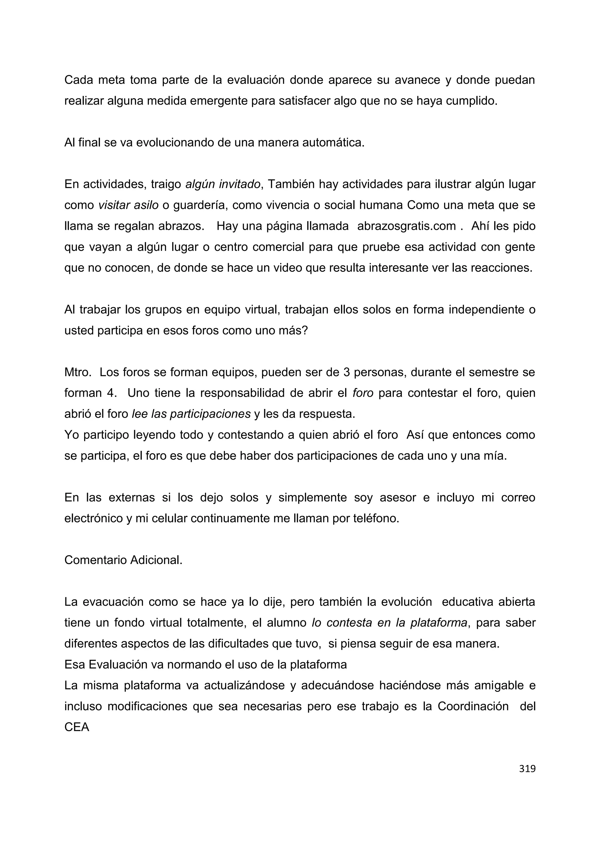 319
Cada meta toma parte de la evaluación donde aparece su avanece y donde puedan
realizar alguna medida emergente para satisfacer algo que no se haya cumplido.
Al final se va evolucionando de una manera automática.
En actividades, traigo algún invitado, También hay actividades para ilustrar algún lugar
como visitar asilo o guardería, como vivencia o social humana Como una meta que se
llama se regalan abrazos. Hay una página llamada abrazosgratis.com . Ahí les pido
que vayan a algún lugar o centro comercial para que pruebe esa actividad con gente
que no conocen, de donde se hace un video que resulta interesante ver las reacciones.
Al trabajar los grupos en equipo virtual, trabajan ellos solos en forma independiente o
usted participa en esos foros como uno más?
Mtro. Los foros se forman equipos, pueden ser de 3 personas, durante el semestre se
forman 4. Uno tiene la responsabilidad de abrir el foro para contestar el foro, quien
abrió el foro lee las participaciones y les da respuesta.
Yo participo leyendo todo y contestando a quien abrió el foro Así que entonces como
se participa, el foro es que debe haber dos participaciones de cada uno y una mía.
En las externas si los dejo solos y simplemente soy asesor e incluyo mi correo
electrónico y mi celular continuamente me llaman por teléfono.
Comentario Adicional.
La evacuación como se hace ya lo dije, pero también la evolución educativa abierta
tiene un fondo virtual totalmente, el alumno lo contesta en la plataforma, para saber
diferentes aspectos de las dificultades que tuvo, si piensa seguir de esa manera.
Esa Evaluación va normando el uso de la plataforma
La misma plataforma va actualizándose y adecuándose haciéndose más amigable e
incluso modificaciones que sea necesarias pero ese trabajo es la Coordinación del
CEA
 
