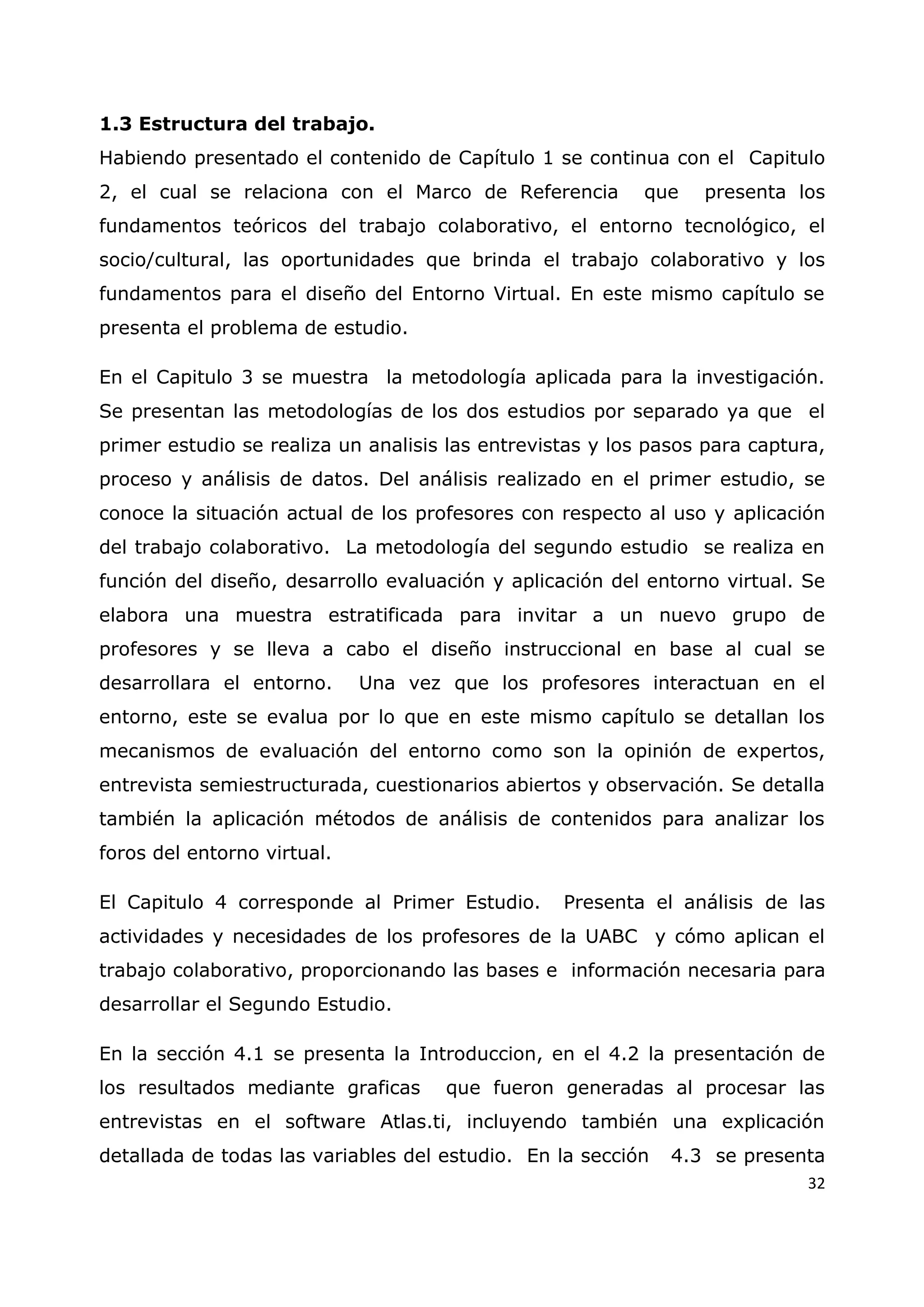 32
1.3 Estructura del trabajo.
Habiendo presentado el contenido de Capítulo 1 se continua con el Capitulo
2, el cual se relaciona con el Marco de Referencia que presenta los
fundamentos teóricos del trabajo colaborativo, el entorno tecnológico, el
socio/cultural, las oportunidades que brinda el trabajo colaborativo y los
fundamentos para el diseño del Entorno Virtual. En este mismo capítulo se
presenta el problema de estudio.
En el Capitulo 3 se muestra la metodología aplicada para la investigación.
Se presentan las metodologías de los dos estudios por separado ya que el
primer estudio se realiza un analisis las entrevistas y los pasos para captura,
proceso y análisis de datos. Del análisis realizado en el primer estudio, se
conoce la situación actual de los profesores con respecto al uso y aplicación
del trabajo colaborativo. La metodología del segundo estudio se realiza en
función del diseño, desarrollo evaluación y aplicación del entorno virtual. Se
elabora una muestra estratificada para invitar a un nuevo grupo de
profesores y se lleva a cabo el diseño instruccional en base al cual se
desarrollara el entorno. Una vez que los profesores interactuan en el
entorno, este se evalua por lo que en este mismo capítulo se detallan los
mecanismos de evaluación del entorno como son la opinión de expertos,
entrevista semiestructurada, cuestionarios abiertos y observación. Se detalla
también la aplicación métodos de análisis de contenidos para analizar los
foros del entorno virtual.
El Capitulo 4 corresponde al Primer Estudio. Presenta el análisis de las
actividades y necesidades de los profesores de la UABC y cómo aplican el
trabajo colaborativo, proporcionando las bases e información necesaria para
desarrollar el Segundo Estudio.
En la sección 4.1 se presenta la Introduccion, en el 4.2 la presentación de
los resultados mediante graficas que fueron generadas al procesar las
entrevistas en el software Atlas.ti, incluyendo también una explicación
detallada de todas las variables del estudio. En la sección 4.3 se presenta
 