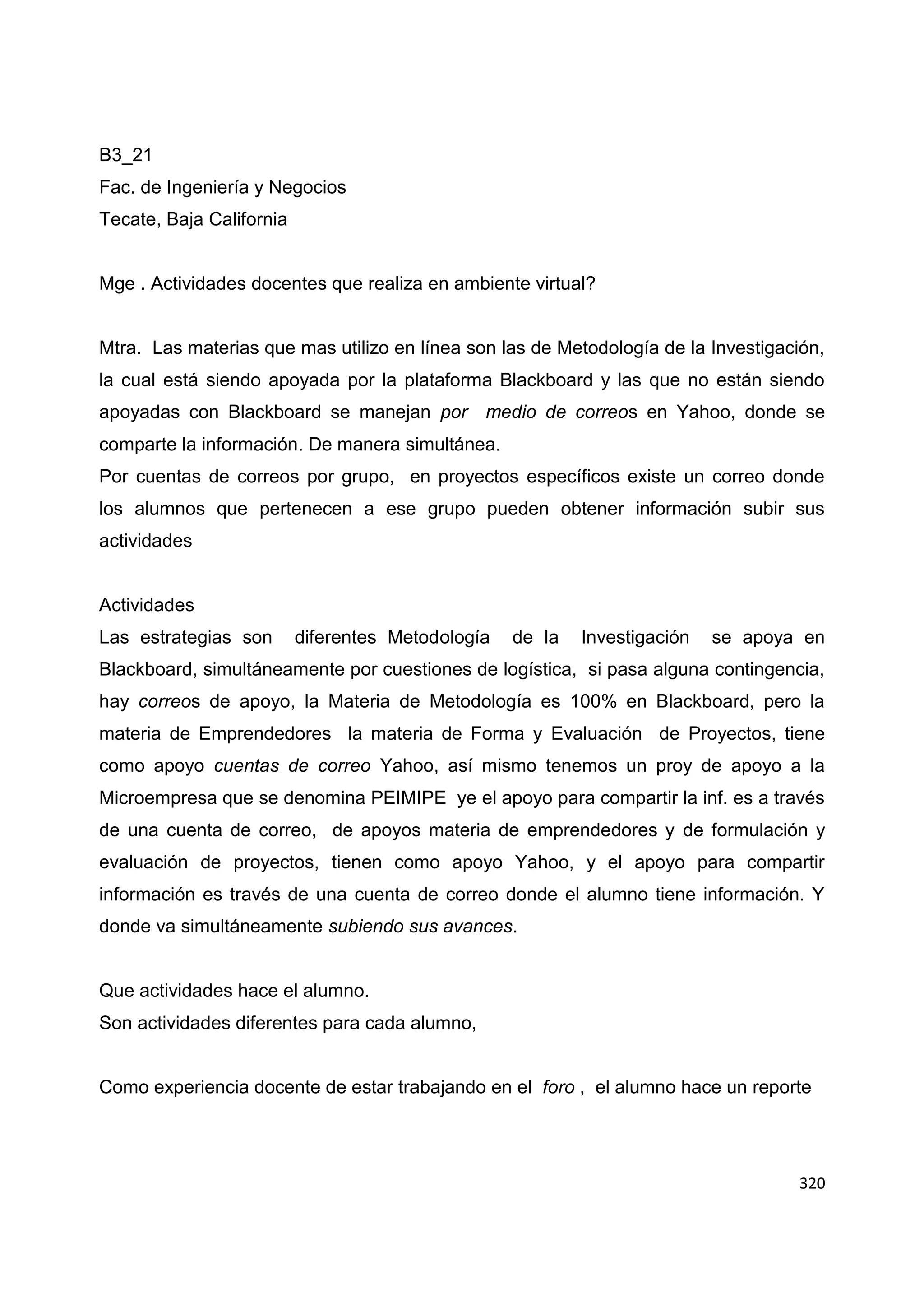 320
B3_21
Fac. de Ingeniería y Negocios
Tecate, Baja California
Mge . Actividades docentes que realiza en ambiente virtual?
Mtra. Las materias que mas utilizo en línea son las de Metodología de la Investigación,
la cual está siendo apoyada por la plataforma Blackboard y las que no están siendo
apoyadas con Blackboard se manejan por medio de correos en Yahoo, donde se
comparte la información. De manera simultánea.
Por cuentas de correos por grupo, en proyectos específicos existe un correo donde
los alumnos que pertenecen a ese grupo pueden obtener información subir sus
actividades
Actividades
Las estrategias son diferentes Metodología de la Investigación se apoya en
Blackboard, simultáneamente por cuestiones de logística, si pasa alguna contingencia,
hay correos de apoyo, la Materia de Metodología es 100% en Blackboard, pero la
materia de Emprendedores la materia de Forma y Evaluación de Proyectos, tiene
como apoyo cuentas de correo Yahoo, así mismo tenemos un proy de apoyo a la
Microempresa que se denomina PEIMIPE ye el apoyo para compartir la inf. es a través
de una cuenta de correo, de apoyos materia de emprendedores y de formulación y
evaluación de proyectos, tienen como apoyo Yahoo, y el apoyo para compartir
información es través de una cuenta de correo donde el alumno tiene información. Y
donde va simultáneamente subiendo sus avances.
Que actividades hace el alumno.
Son actividades diferentes para cada alumno,
Como experiencia docente de estar trabajando en el foro , el alumno hace un reporte
 