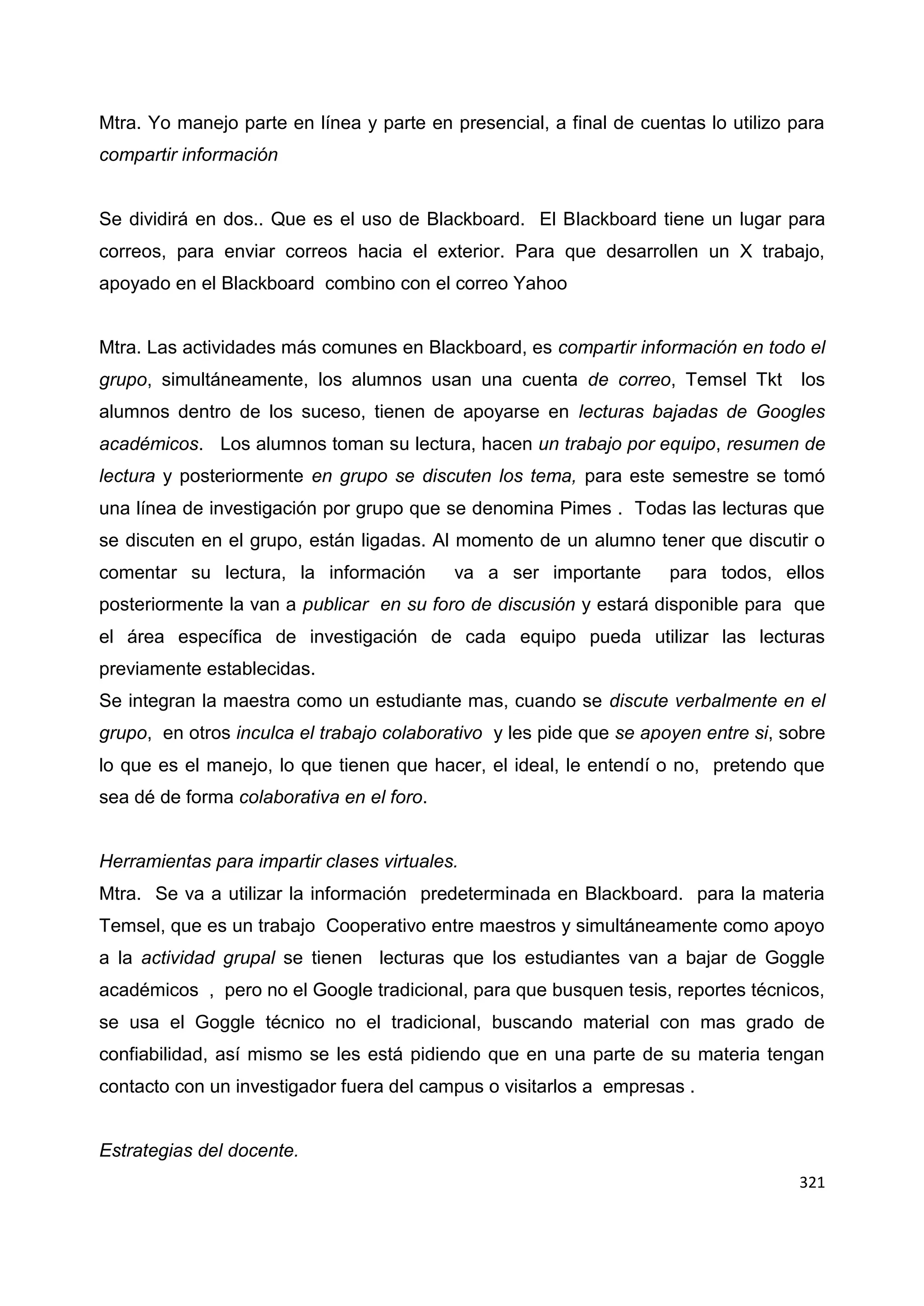 321
Mtra. Yo manejo parte en línea y parte en presencial, a final de cuentas lo utilizo para
compartir información
Se dividirá en dos.. Que es el uso de Blackboard. El Blackboard tiene un lugar para
correos, para enviar correos hacia el exterior. Para que desarrollen un X trabajo,
apoyado en el Blackboard combino con el correo Yahoo
Mtra. Las actividades más comunes en Blackboard, es compartir información en todo el
grupo, simultáneamente, los alumnos usan una cuenta de correo, Temsel Tkt los
alumnos dentro de los suceso, tienen de apoyarse en lecturas bajadas de Googles
académicos. Los alumnos toman su lectura, hacen un trabajo por equipo, resumen de
lectura y posteriormente en grupo se discuten los tema, para este semestre se tomó
una línea de investigación por grupo que se denomina Pimes . Todas las lecturas que
se discuten en el grupo, están ligadas. Al momento de un alumno tener que discutir o
comentar su lectura, la información va a ser importante para todos, ellos
posteriormente la van a publicar en su foro de discusión y estará disponible para que
el área específica de investigación de cada equipo pueda utilizar las lecturas
previamente establecidas.
Se integran la maestra como un estudiante mas, cuando se discute verbalmente en el
grupo, en otros inculca el trabajo colaborativo y les pide que se apoyen entre si, sobre
lo que es el manejo, lo que tienen que hacer, el ideal, le entendí o no, pretendo que
sea dé de forma colaborativa en el foro.
Herramientas para impartir clases virtuales.
Mtra. Se va a utilizar la información predeterminada en Blackboard. para la materia
Temsel, que es un trabajo Cooperativo entre maestros y simultáneamente como apoyo
a la actividad grupal se tienen lecturas que los estudiantes van a bajar de Goggle
académicos , pero no el Google tradicional, para que busquen tesis, reportes técnicos,
se usa el Goggle técnico no el tradicional, buscando material con mas grado de
confiabilidad, así mismo se les está pidiendo que en una parte de su materia tengan
contacto con un investigador fuera del campus o visitarlos a empresas .
Estrategias del docente.
 