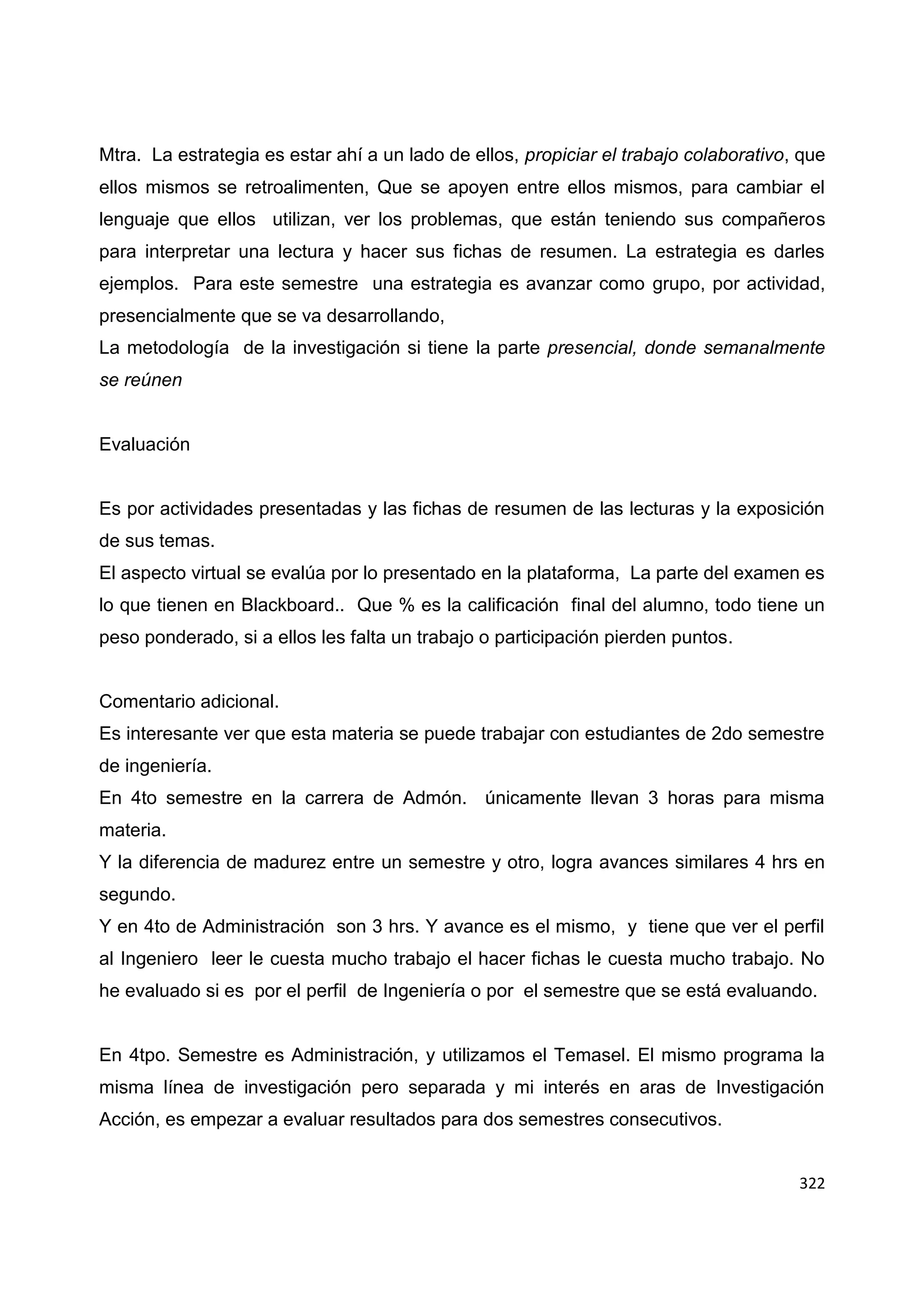 322
Mtra. La estrategia es estar ahí a un lado de ellos, propiciar el trabajo colaborativo, que
ellos mismos se retroalimenten, Que se apoyen entre ellos mismos, para cambiar el
lenguaje que ellos utilizan, ver los problemas, que están teniendo sus compañeros
para interpretar una lectura y hacer sus fichas de resumen. La estrategia es darles
ejemplos. Para este semestre una estrategia es avanzar como grupo, por actividad,
presencialmente que se va desarrollando,
La metodología de la investigación si tiene la parte presencial, donde semanalmente
se reúnen
Evaluación
Es por actividades presentadas y las fichas de resumen de las lecturas y la exposición
de sus temas.
El aspecto virtual se evalúa por lo presentado en la plataforma, La parte del examen es
lo que tienen en Blackboard.. Que % es la calificación final del alumno, todo tiene un
peso ponderado, si a ellos les falta un trabajo o participación pierden puntos.
Comentario adicional.
Es interesante ver que esta materia se puede trabajar con estudiantes de 2do semestre
de ingeniería.
En 4to semestre en la carrera de Admón. únicamente llevan 3 horas para misma
materia.
Y la diferencia de madurez entre un semestre y otro, logra avances similares 4 hrs en
segundo.
Y en 4to de Administración son 3 hrs. Y avance es el mismo, y tiene que ver el perfil
al Ingeniero leer le cuesta mucho trabajo el hacer fichas le cuesta mucho trabajo. No
he evaluado si es por el perfil de Ingeniería o por el semestre que se está evaluando.
En 4tpo. Semestre es Administración, y utilizamos el Temasel. El mismo programa la
misma línea de investigación pero separada y mi interés en aras de Investigación
Acción, es empezar a evaluar resultados para dos semestres consecutivos.
 