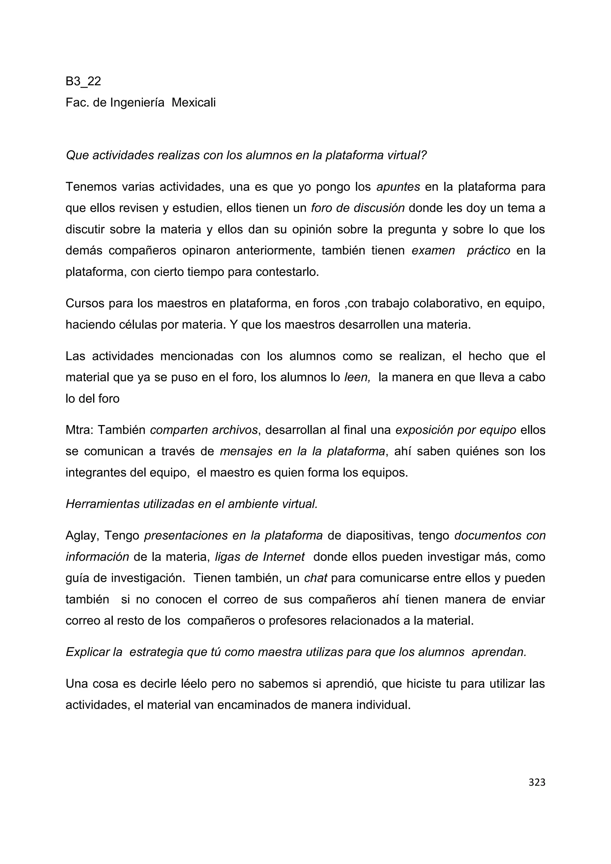 323
B3_22
Fac. de Ingeniería Mexicali
Que actividades realizas con los alumnos en la plataforma virtual?
Tenemos varias actividades, una es que yo pongo los apuntes en la plataforma para
que ellos revisen y estudien, ellos tienen un foro de discusión donde les doy un tema a
discutir sobre la materia y ellos dan su opinión sobre la pregunta y sobre lo que los
demás compañeros opinaron anteriormente, también tienen examen práctico en la
plataforma, con cierto tiempo para contestarlo.
Cursos para los maestros en plataforma, en foros ,con trabajo colaborativo, en equipo,
haciendo células por materia. Y que los maestros desarrollen una materia.
Las actividades mencionadas con los alumnos como se realizan, el hecho que el
material que ya se puso en el foro, los alumnos lo leen, la manera en que lleva a cabo
lo del foro
Mtra: También comparten archivos, desarrollan al final una exposición por equipo ellos
se comunican a través de mensajes en la la plataforma, ahí saben quiénes son los
integrantes del equipo, el maestro es quien forma los equipos.
Herramientas utilizadas en el ambiente virtual.
Aglay, Tengo presentaciones en la plataforma de diapositivas, tengo documentos con
información de la materia, ligas de Internet donde ellos pueden investigar más, como
guía de investigación. Tienen también, un chat para comunicarse entre ellos y pueden
también si no conocen el correo de sus compañeros ahí tienen manera de enviar
correo al resto de los compañeros o profesores relacionados a la material.
Explicar la estrategia que tú como maestra utilizas para que los alumnos aprendan.
Una cosa es decirle léelo pero no sabemos si aprendió, que hiciste tu para utilizar las
actividades, el material van encaminados de manera individual.
 