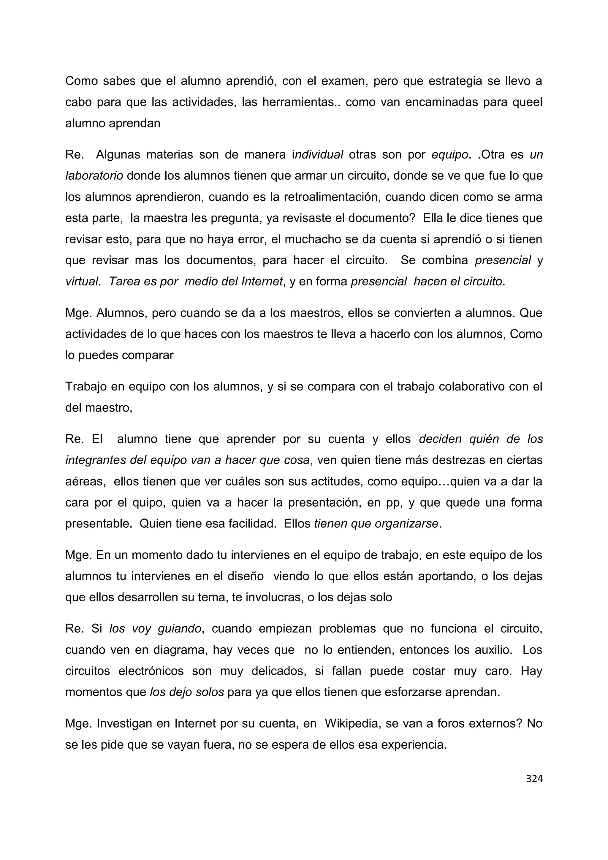 324
Como sabes que el alumno aprendió, con el examen, pero que estrategia se llevo a
cabo para que las actividades, las herramientas.. como van encaminadas para queel
alumno aprendan
Re. Algunas materias son de manera individual otras son por equipo. .Otra es un
laboratorio donde los alumnos tienen que armar un circuito, donde se ve que fue lo que
los alumnos aprendieron, cuando es la retroalimentación, cuando dicen como se arma
esta parte, la maestra les pregunta, ya revisaste el documento? Ella le dice tienes que
revisar esto, para que no haya error, el muchacho se da cuenta si aprendió o si tienen
que revisar mas los documentos, para hacer el circuito. Se combina presencial y
virtual. Tarea es por medio del Internet, y en forma presencial hacen el circuito.
Mge. Alumnos, pero cuando se da a los maestros, ellos se convierten a alumnos. Que
actividades de lo que haces con los maestros te lleva a hacerlo con los alumnos, Como
lo puedes comparar
Trabajo en equipo con los alumnos, y si se compara con el trabajo colaborativo con el
del maestro,
Re. El alumno tiene que aprender por su cuenta y ellos deciden quién de los
integrantes del equipo van a hacer que cosa, ven quien tiene más destrezas en ciertas
aéreas, ellos tienen que ver cuáles son sus actitudes, como equipo…quien va a dar la
cara por el quipo, quien va a hacer la presentación, en pp, y que quede una forma
presentable. Quien tiene esa facilidad. Ellos tienen que organizarse.
Mge. En un momento dado tu intervienes en el equipo de trabajo, en este equipo de los
alumnos tu intervienes en el diseño viendo lo que ellos están aportando, o los dejas
que ellos desarrollen su tema, te involucras, o los dejas solo
Re. Si los voy guiando, cuando empiezan problemas que no funciona el circuito,
cuando ven en diagrama, hay veces que no lo entienden, entonces los auxilio. Los
circuitos electrónicos son muy delicados, si fallan puede costar muy caro. Hay
momentos que los dejo solos para ya que ellos tienen que esforzarse aprendan.
Mge. Investigan en Internet por su cuenta, en Wikipedia, se van a foros externos? No
se les pide que se vayan fuera, no se espera de ellos esa experiencia.
 