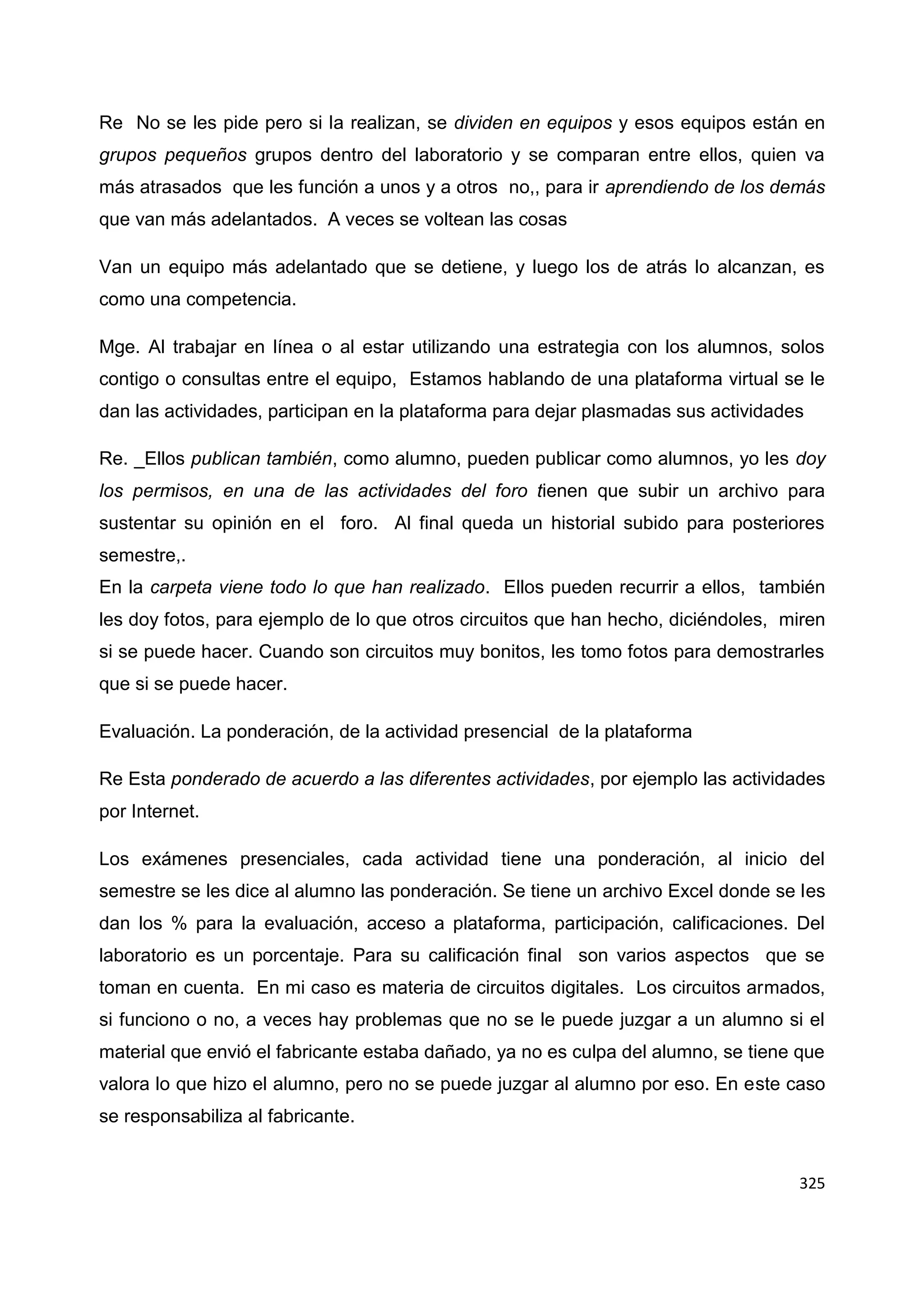 325
Re No se les pide pero si la realizan, se dividen en equipos y esos equipos están en
grupos pequeños grupos dentro del laboratorio y se comparan entre ellos, quien va
más atrasados que les función a unos y a otros no,, para ir aprendiendo de los demás
que van más adelantados. A veces se voltean las cosas
Van un equipo más adelantado que se detiene, y luego los de atrás lo alcanzan, es
como una competencia.
Mge. Al trabajar en línea o al estar utilizando una estrategia con los alumnos, solos
contigo o consultas entre el equipo, Estamos hablando de una plataforma virtual se le
dan las actividades, participan en la plataforma para dejar plasmadas sus actividades
Re. _Ellos publican también, como alumno, pueden publicar como alumnos, yo les doy
los permisos, en una de las actividades del foro tienen que subir un archivo para
sustentar su opinión en el foro. Al final queda un historial subido para posteriores
semestre,.
En la carpeta viene todo lo que han realizado. Ellos pueden recurrir a ellos, también
les doy fotos, para ejemplo de lo que otros circuitos que han hecho, diciéndoles, miren
si se puede hacer. Cuando son circuitos muy bonitos, les tomo fotos para demostrarles
que si se puede hacer.
Evaluación. La ponderación, de la actividad presencial de la plataforma
Re Esta ponderado de acuerdo a las diferentes actividades, por ejemplo las actividades
por Internet.
Los exámenes presenciales, cada actividad tiene una ponderación, al inicio del
semestre se les dice al alumno las ponderación. Se tiene un archivo Excel donde se les
dan los % para la evaluación, acceso a plataforma, participación, calificaciones. Del
laboratorio es un porcentaje. Para su calificación final son varios aspectos que se
toman en cuenta. En mi caso es materia de circuitos digitales. Los circuitos armados,
si funciono o no, a veces hay problemas que no se le puede juzgar a un alumno si el
material que envió el fabricante estaba dañado, ya no es culpa del alumno, se tiene que
valora lo que hizo el alumno, pero no se puede juzgar al alumno por eso. En este caso
se responsabiliza al fabricante.
 