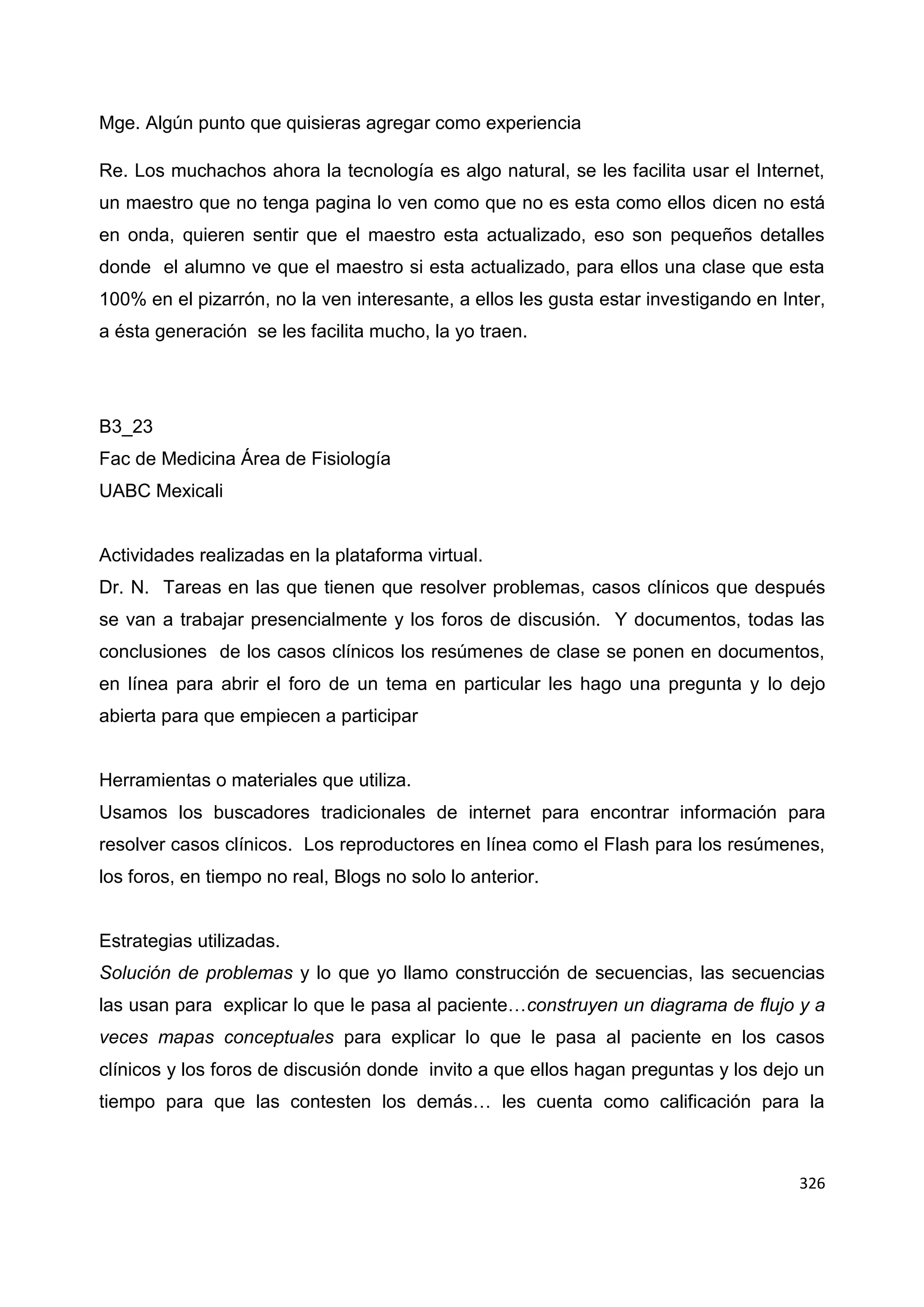 326
Mge. Algún punto que quisieras agregar como experiencia
Re. Los muchachos ahora la tecnología es algo natural, se les facilita usar el Internet,
un maestro que no tenga pagina lo ven como que no es esta como ellos dicen no está
en onda, quieren sentir que el maestro esta actualizado, eso son pequeños detalles
donde el alumno ve que el maestro si esta actualizado, para ellos una clase que esta
100% en el pizarrón, no la ven interesante, a ellos les gusta estar investigando en Inter,
a ésta generación se les facilita mucho, la yo traen.
B3_23
Fac de Medicina Área de Fisiología
UABC Mexicali
Actividades realizadas en la plataforma virtual.
Dr. N. Tareas en las que tienen que resolver problemas, casos clínicos que después
se van a trabajar presencialmente y los foros de discusión. Y documentos, todas las
conclusiones de los casos clínicos los resúmenes de clase se ponen en documentos,
en línea para abrir el foro de un tema en particular les hago una pregunta y lo dejo
abierta para que empiecen a participar
Herramientas o materiales que utiliza.
Usamos los buscadores tradicionales de internet para encontrar información para
resolver casos clínicos. Los reproductores en línea como el Flash para los resúmenes,
los foros, en tiempo no real, Blogs no solo lo anterior.
Estrategias utilizadas.
Solución de problemas y lo que yo llamo construcción de secuencias, las secuencias
las usan para explicar lo que le pasa al paciente…construyen un diagrama de flujo y a
veces mapas conceptuales para explicar lo que le pasa al paciente en los casos
clínicos y los foros de discusión donde invito a que ellos hagan preguntas y los dejo un
tiempo para que las contesten los demás… les cuenta como calificación para la
 