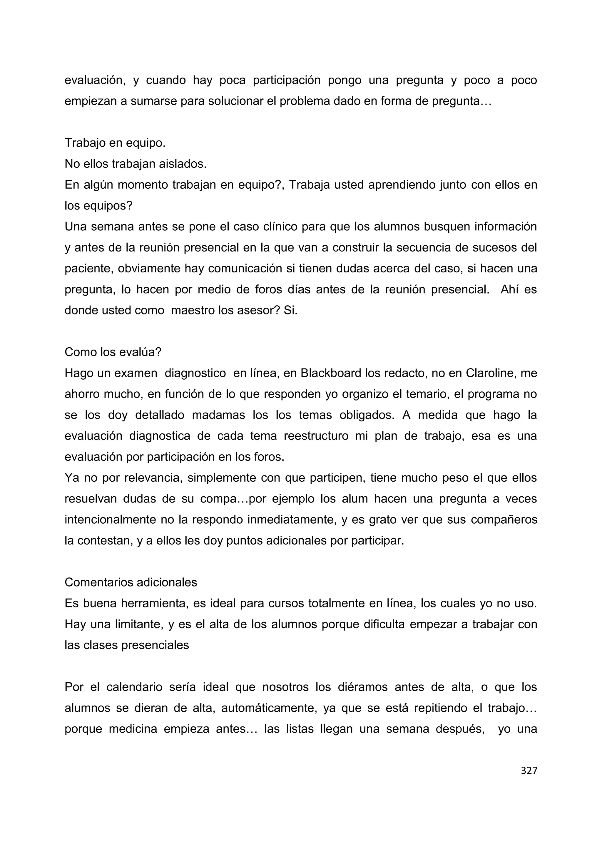 327
evaluación, y cuando hay poca participación pongo una pregunta y poco a poco
empiezan a sumarse para solucionar el problema dado en forma de pregunta…
Trabajo en equipo.
No ellos trabajan aislados.
En algún momento trabajan en equipo?, Trabaja usted aprendiendo junto con ellos en
los equipos?
Una semana antes se pone el caso clínico para que los alumnos busquen información
y antes de la reunión presencial en la que van a construir la secuencia de sucesos del
paciente, obviamente hay comunicación si tienen dudas acerca del caso, si hacen una
pregunta, lo hacen por medio de foros días antes de la reunión presencial. Ahí es
donde usted como maestro los asesor? Si.
Como los evalúa?
Hago un examen diagnostico en línea, en Blackboard los redacto, no en Claroline, me
ahorro mucho, en función de lo que responden yo organizo el temario, el programa no
se los doy detallado madamas los los temas obligados. A medida que hago la
evaluación diagnostica de cada tema reestructuro mi plan de trabajo, esa es una
evaluación por participación en los foros.
Ya no por relevancia, simplemente con que participen, tiene mucho peso el que ellos
resuelvan dudas de su compa…por ejemplo los alum hacen una pregunta a veces
intencionalmente no la respondo inmediatamente, y es grato ver que sus compañeros
la contestan, y a ellos les doy puntos adicionales por participar.
Comentarios adicionales
Es buena herramienta, es ideal para cursos totalmente en línea, los cuales yo no uso.
Hay una limitante, y es el alta de los alumnos porque dificulta empezar a trabajar con
las clases presenciales
Por el calendario sería ideal que nosotros los diéramos antes de alta, o que los
alumnos se dieran de alta, automáticamente, ya que se está repitiendo el trabajo…
porque medicina empieza antes… las listas llegan una semana después, yo una
 