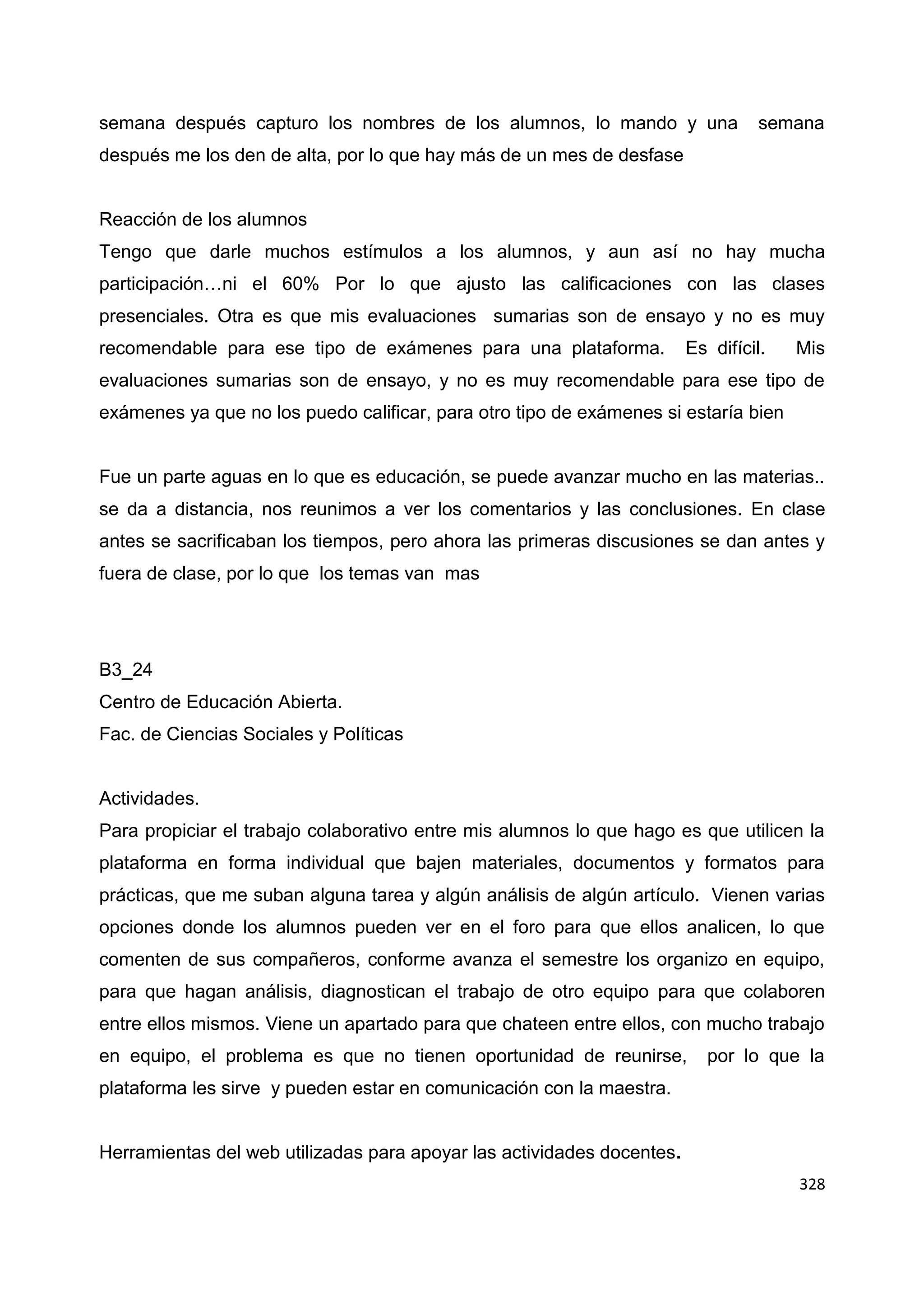 328
semana después capturo los nombres de los alumnos, lo mando y una semana
después me los den de alta, por lo que hay más de un mes de desfase
Reacción de los alumnos
Tengo que darle muchos estímulos a los alumnos, y aun así no hay mucha
participación…ni el 60% Por lo que ajusto las calificaciones con las clases
presenciales. Otra es que mis evaluaciones sumarias son de ensayo y no es muy
recomendable para ese tipo de exámenes para una plataforma. Es difícil. Mis
evaluaciones sumarias son de ensayo, y no es muy recomendable para ese tipo de
exámenes ya que no los puedo calificar, para otro tipo de exámenes si estaría bien
Fue un parte aguas en lo que es educación, se puede avanzar mucho en las materias..
se da a distancia, nos reunimos a ver los comentarios y las conclusiones. En clase
antes se sacrificaban los tiempos, pero ahora las primeras discusiones se dan antes y
fuera de clase, por lo que los temas van mas
B3_24
Centro de Educación Abierta.
Fac. de Ciencias Sociales y Políticas
Actividades.
Para propiciar el trabajo colaborativo entre mis alumnos lo que hago es que utilicen la
plataforma en forma individual que bajen materiales, documentos y formatos para
prácticas, que me suban alguna tarea y algún análisis de algún artículo. Vienen varias
opciones donde los alumnos pueden ver en el foro para que ellos analicen, lo que
comenten de sus compañeros, conforme avanza el semestre los organizo en equipo,
para que hagan análisis, diagnostican el trabajo de otro equipo para que colaboren
entre ellos mismos. Viene un apartado para que chateen entre ellos, con mucho trabajo
en equipo, el problema es que no tienen oportunidad de reunirse, por lo que la
plataforma les sirve y pueden estar en comunicación con la maestra.
Herramientas del web utilizadas para apoyar las actividades docentes.
 
