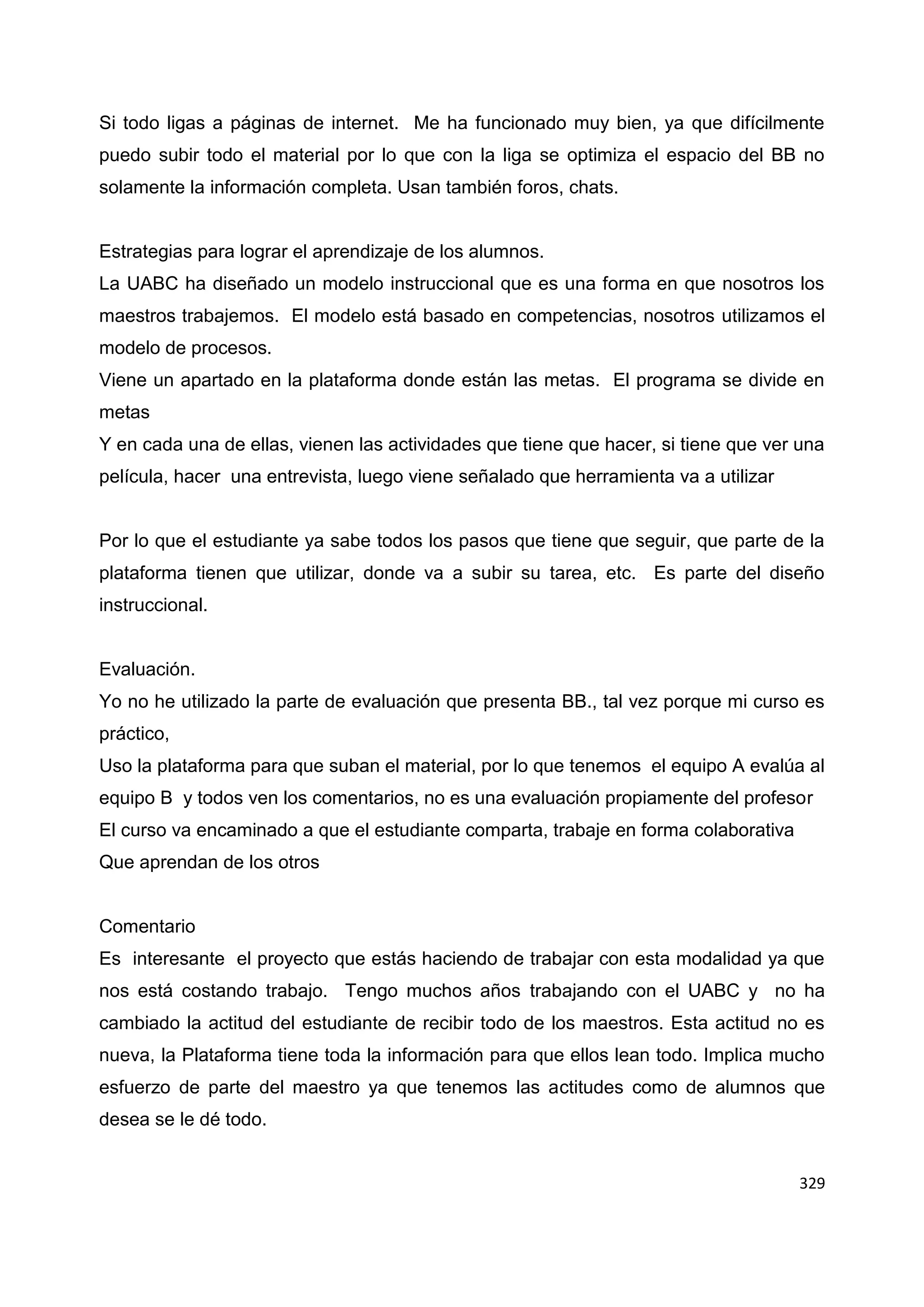 329
Si todo ligas a páginas de internet. Me ha funcionado muy bien, ya que difícilmente
puedo subir todo el material por lo que con la liga se optimiza el espacio del BB no
solamente la información completa. Usan también foros, chats.
Estrategias para lograr el aprendizaje de los alumnos.
La UABC ha diseñado un modelo instruccional que es una forma en que nosotros los
maestros trabajemos. El modelo está basado en competencias, nosotros utilizamos el
modelo de procesos.
Viene un apartado en la plataforma donde están las metas. El programa se divide en
metas
Y en cada una de ellas, vienen las actividades que tiene que hacer, si tiene que ver una
película, hacer una entrevista, luego viene señalado que herramienta va a utilizar
Por lo que el estudiante ya sabe todos los pasos que tiene que seguir, que parte de la
plataforma tienen que utilizar, donde va a subir su tarea, etc. Es parte del diseño
instruccional.
Evaluación.
Yo no he utilizado la parte de evaluación que presenta BB., tal vez porque mi curso es
práctico,
Uso la plataforma para que suban el material, por lo que tenemos el equipo A evalúa al
equipo B y todos ven los comentarios, no es una evaluación propiamente del profesor
El curso va encaminado a que el estudiante comparta, trabaje en forma colaborativa
Que aprendan de los otros
Comentario
Es interesante el proyecto que estás haciendo de trabajar con esta modalidad ya que
nos está costando trabajo. Tengo muchos años trabajando con el UABC y no ha
cambiado la actitud del estudiante de recibir todo de los maestros. Esta actitud no es
nueva, la Plataforma tiene toda la información para que ellos lean todo. Implica mucho
esfuerzo de parte del maestro ya que tenemos las actitudes como de alumnos que
desea se le dé todo.
 