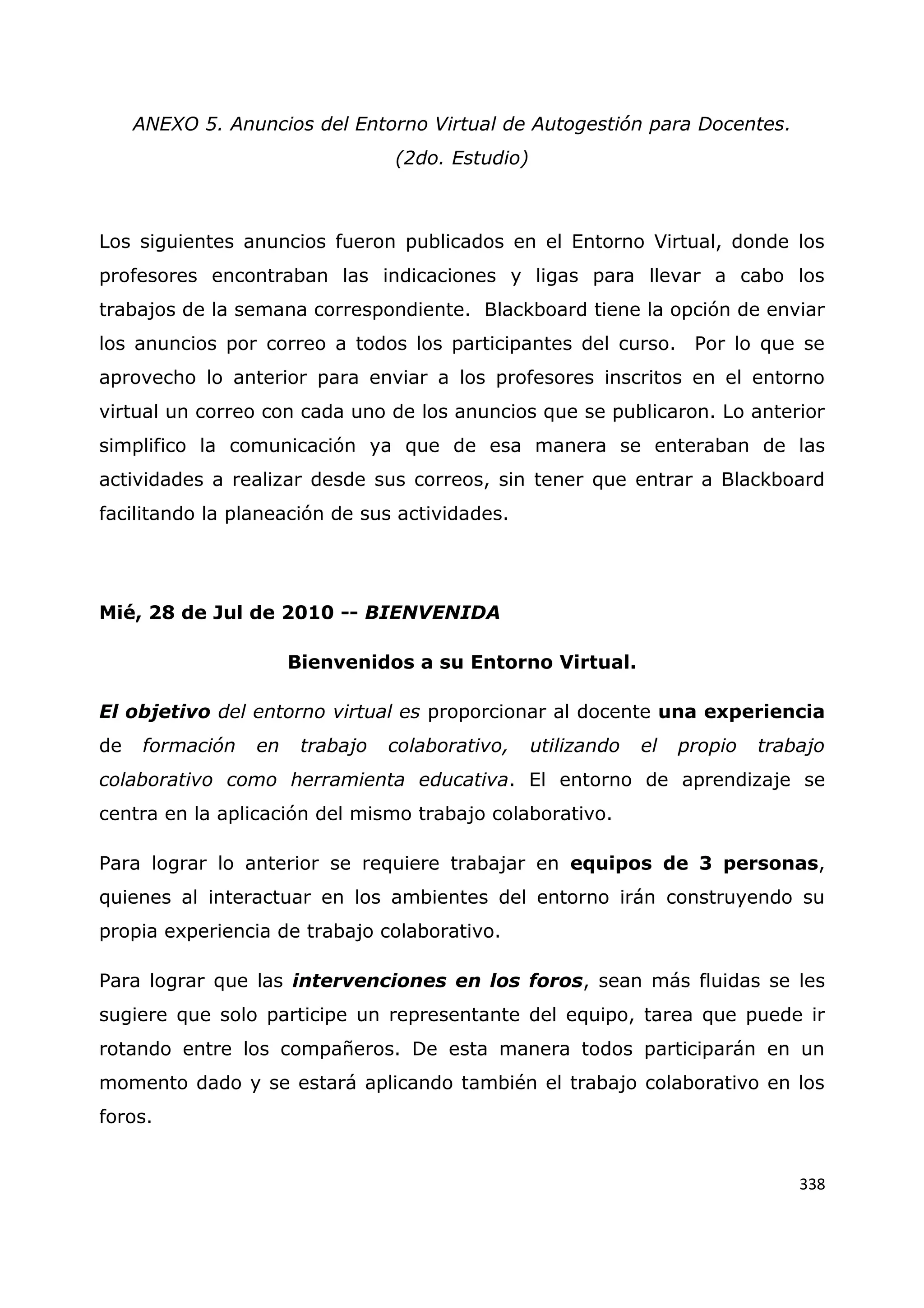 338
ANEXO 5. Anuncios del Entorno Virtual de Autogestión para Docentes.
(2do. Estudio)
Los siguientes anuncios fueron publicados en el Entorno Virtual, donde los
profesores encontraban las indicaciones y ligas para llevar a cabo los
trabajos de la semana correspondiente. Blackboard tiene la opción de enviar
los anuncios por correo a todos los participantes del curso. Por lo que se
aprovecho lo anterior para enviar a los profesores inscritos en el entorno
virtual un correo con cada uno de los anuncios que se publicaron. Lo anterior
simplifico la comunicación ya que de esa manera se enteraban de las
actividades a realizar desde sus correos, sin tener que entrar a Blackboard
facilitando la planeación de sus actividades.
Mié, 28 de Jul de 2010 -- BIENVENIDA
Bienvenidos a su Entorno Virtual.
El objetivo del entorno virtual es proporcionar al docente una experiencia
de formación en trabajo colaborativo, utilizando el propio trabajo
colaborativo como herramienta educativa. El entorno de aprendizaje se
centra en la aplicación del mismo trabajo colaborativo.
Para lograr lo anterior se requiere trabajar en equipos de 3 personas,
quienes al interactuar en los ambientes del entorno irán construyendo su
propia experiencia de trabajo colaborativo.
Para lograr que las intervenciones en los foros, sean más fluidas se les
sugiere que solo participe un representante del equipo, tarea que puede ir
rotando entre los compañeros. De esta manera todos participarán en un
momento dado y se estará aplicando también el trabajo colaborativo en los
foros.
 