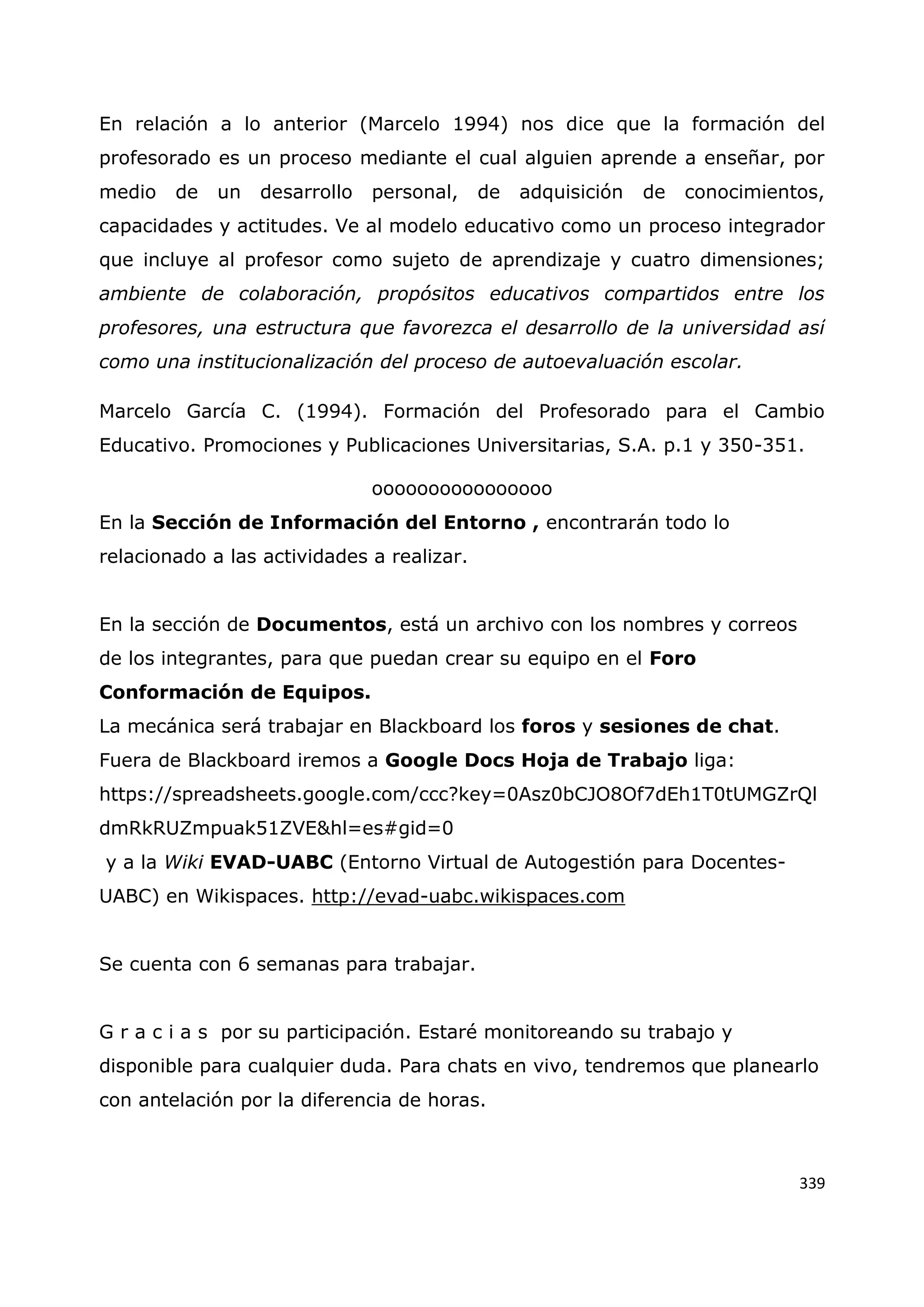 339
En relación a lo anterior (Marcelo 1994) nos dice que la formación del
profesorado es un proceso mediante el cual alguien aprende a enseñar, por
medio de un desarrollo personal, de adquisición de conocimientos,
capacidades y actitudes. Ve al modelo educativo como un proceso integrador
que incluye al profesor como sujeto de aprendizaje y cuatro dimensiones;
ambiente de colaboración, propósitos educativos compartidos entre los
profesores, una estructura que favorezca el desarrollo de la universidad así
como una institucionalización del proceso de autoevaluación escolar.
Marcelo García C. (1994). Formación del Profesorado para el Cambio
Educativo. Promociones y Publicaciones Universitarias, S.A. p.1 y 350-351.
oooooooooooooooo
En la Sección de Información del Entorno , encontrarán todo lo
relacionado a las actividades a realizar.
En la sección de Documentos, está un archivo con los nombres y correos
de los integrantes, para que puedan crear su equipo en el Foro
Conformación de Equipos.
La mecánica será trabajar en Blackboard los foros y sesiones de chat.
Fuera de Blackboard iremos a Google Docs Hoja de Trabajo liga:
https://spreadsheets.google.com/ccc?key=0Asz0bCJO8Of7dEh1T0tUMGZrQl
dmRkRUZmpuak51ZVE&hl=es#gid=0
y a la Wiki EVAD-UABC (Entorno Virtual de Autogestión para Docentes-
UABC) en Wikispaces. http://evad-uabc.wikispaces.com
Se cuenta con 6 semanas para trabajar.
G r a c i a s por su participación. Estaré monitoreando su trabajo y
disponible para cualquier duda. Para chats en vivo, tendremos que planearlo
con antelación por la diferencia de horas.
 