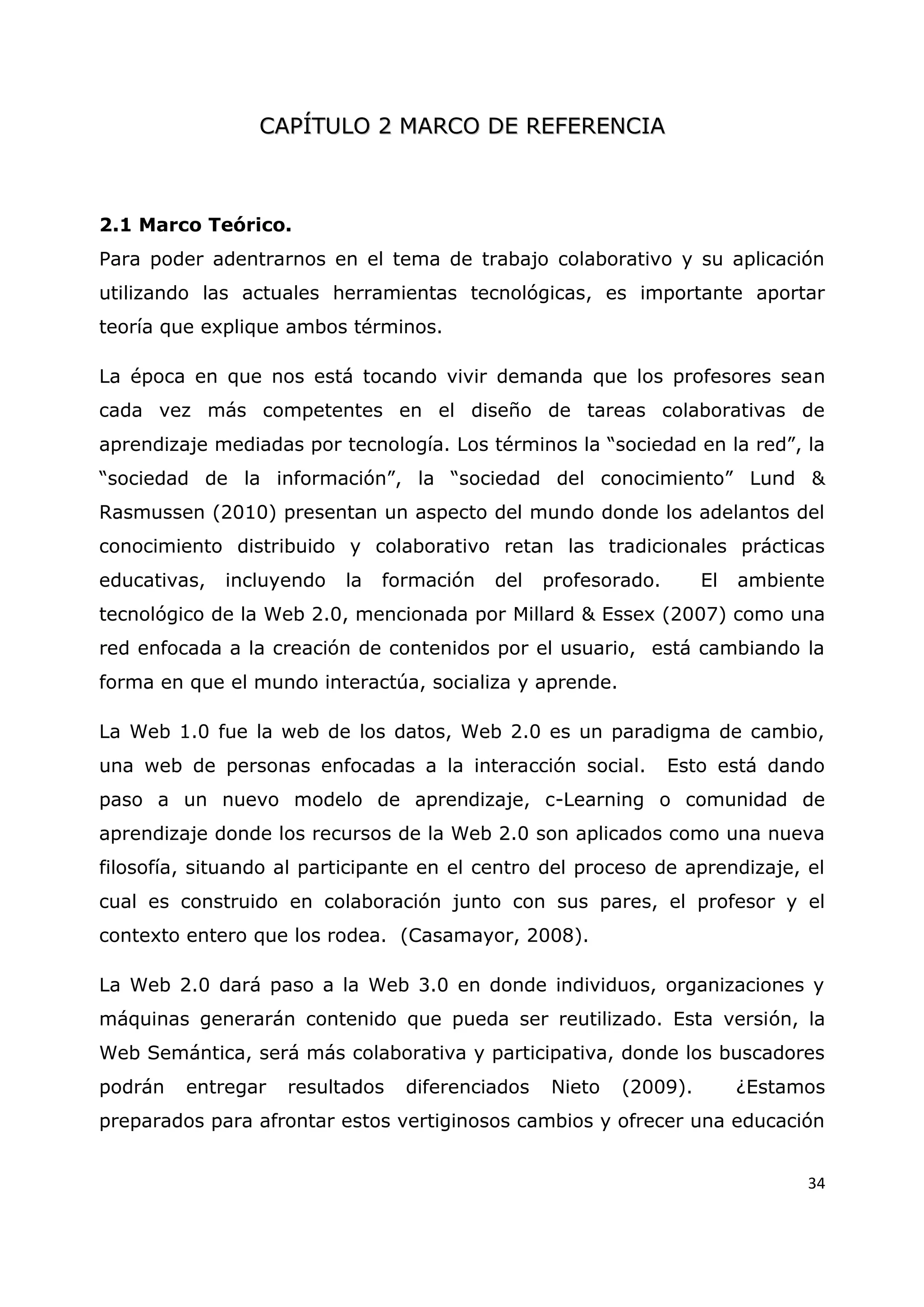34
C
CA
AP
PÍ
ÍT
TU
UL
LO
O 2
2 M
MA
AR
RC
CO
O D
DE
E R
RE
EF
FE
ER
RE
EN
NC
CI
IA
A
2.1 Marco Teórico.
Para poder adentrarnos en el tema de trabajo colaborativo y su aplicación
utilizando las actuales herramientas tecnológicas, es importante aportar
teoría que explique ambos términos.
La época en que nos está tocando vivir demanda que los profesores sean
cada vez más competentes en el diseño de tareas colaborativas de
aprendizaje mediadas por tecnología. Los términos la “sociedad en la red”, la
“sociedad de la información”, la “sociedad del conocimiento” Lund &
Rasmussen (2010) presentan un aspecto del mundo donde los adelantos del
conocimiento distribuido y colaborativo retan las tradicionales prácticas
educativas, incluyendo la formación del profesorado. El ambiente
tecnológico de la Web 2.0, mencionada por Millard & Essex (2007) como una
red enfocada a la creación de contenidos por el usuario, está cambiando la
forma en que el mundo interactúa, socializa y aprende.
La Web 1.0 fue la web de los datos, Web 2.0 es un paradigma de cambio,
una web de personas enfocadas a la interacción social. Esto está dando
paso a un nuevo modelo de aprendizaje, c-Learning o comunidad de
aprendizaje donde los recursos de la Web 2.0 son aplicados como una nueva
filosofía, situando al participante en el centro del proceso de aprendizaje, el
cual es construido en colaboración junto con sus pares, el profesor y el
contexto entero que los rodea. (Casamayor, 2008).
La Web 2.0 dará paso a la Web 3.0 en donde individuos, organizaciones y
máquinas generarán contenido que pueda ser reutilizado. Esta versión, la
Web Semántica, será más colaborativa y participativa, donde los buscadores
podrán entregar resultados diferenciados Nieto (2009). ¿Estamos
preparados para afrontar estos vertiginosos cambios y ofrecer una educación
 