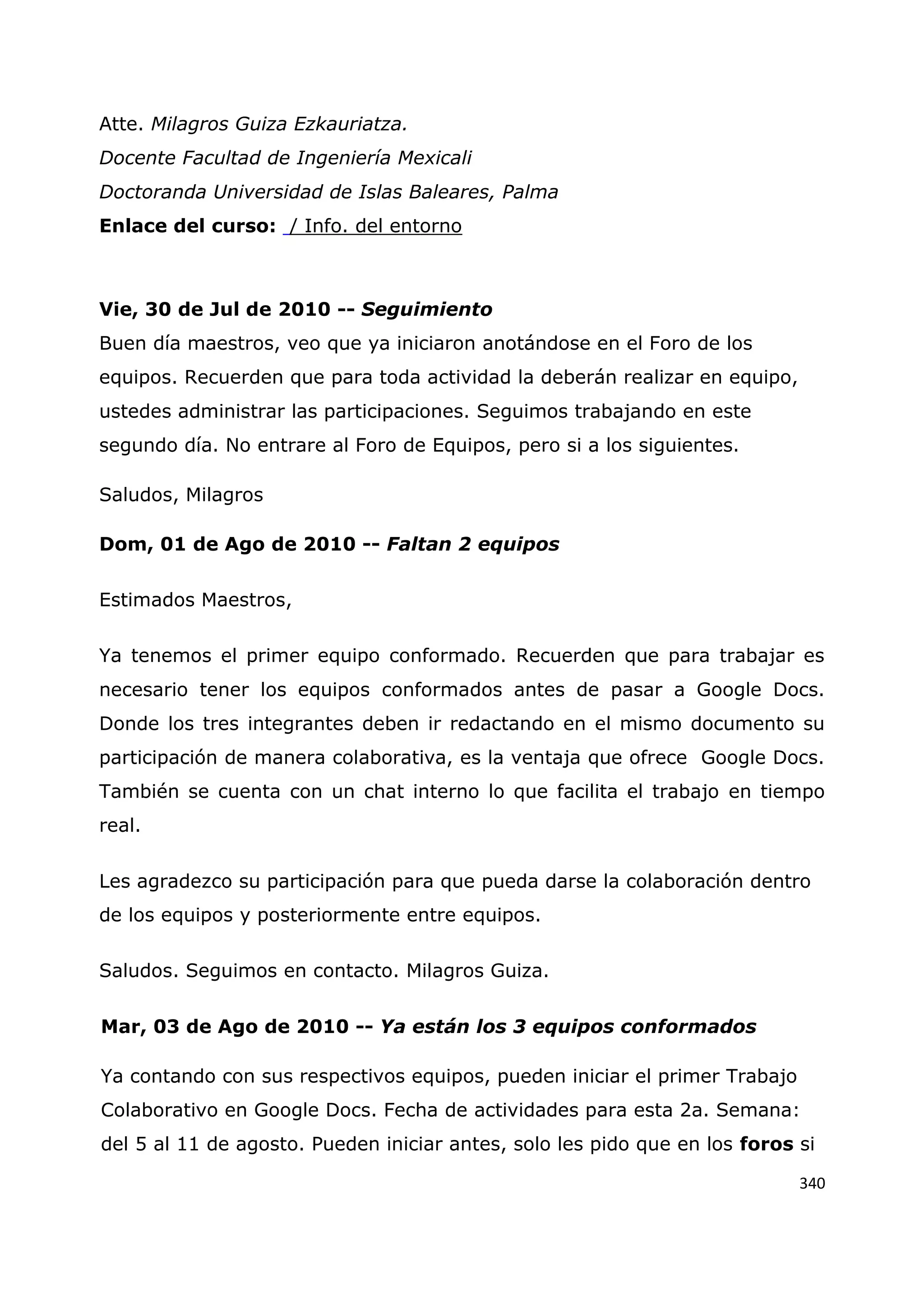 340
Atte. Milagros Guiza Ezkauriatza.
Docente Facultad de Ingeniería Mexicali
Doctoranda Universidad de Islas Baleares, Palma
Enlace del curso: / Info. del entorno
Vie, 30 de Jul de 2010 -- Seguimiento
Buen día maestros, veo que ya iniciaron anotándose en el Foro de los
equipos. Recuerden que para toda actividad la deberán realizar en equipo,
ustedes administrar las participaciones. Seguimos trabajando en este
segundo día. No entrare al Foro de Equipos, pero si a los siguientes.
Saludos, Milagros
Dom, 01 de Ago de 2010 -- Faltan 2 equipos
Estimados Maestros,
Ya tenemos el primer equipo conformado. Recuerden que para trabajar es
necesario tener los equipos conformados antes de pasar a Google Docs.
Donde los tres integrantes deben ir redactando en el mismo documento su
participación de manera colaborativa, es la ventaja que ofrece Google Docs.
También se cuenta con un chat interno lo que facilita el trabajo en tiempo
real.
Les agradezco su participación para que pueda darse la colaboración dentro
de los equipos y posteriormente entre equipos.
Saludos. Seguimos en contacto. Milagros Guiza.
Mar, 03 de Ago de 2010 -- Ya están los 3 equipos conformados
Ya contando con sus respectivos equipos, pueden iniciar el primer Trabajo
Colaborativo en Google Docs. Fecha de actividades para esta 2a. Semana:
del 5 al 11 de agosto. Pueden iniciar antes, solo les pido que en los foros si
 