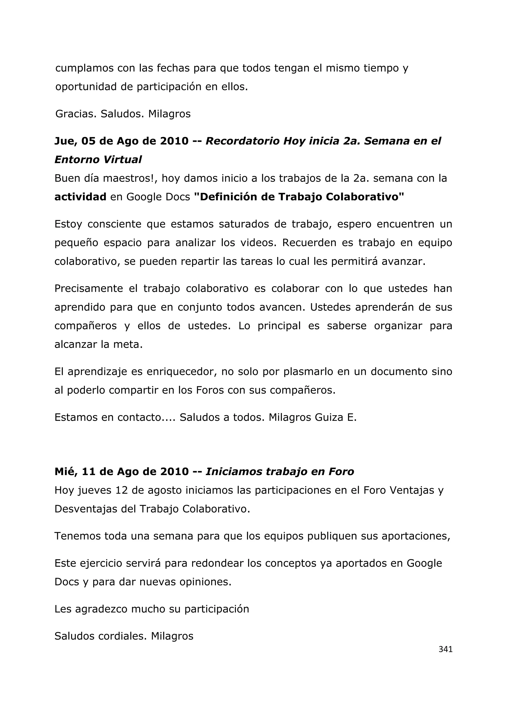 341
cumplamos con las fechas para que todos tengan el mismo tiempo y
oportunidad de participación en ellos.
Gracias. Saludos. Milagros
Jue, 05 de Ago de 2010 -- Recordatorio Hoy inicia 2a. Semana en el
Entorno Virtual
Buen día maestros!, hoy damos inicio a los trabajos de la 2a. semana con la
actividad en Google Docs "Definición de Trabajo Colaborativo"
Estoy consciente que estamos saturados de trabajo, espero encuentren un
pequeño espacio para analizar los videos. Recuerden es trabajo en equipo
colaborativo, se pueden repartir las tareas lo cual les permitirá avanzar.
Precisamente el trabajo colaborativo es colaborar con lo que ustedes han
aprendido para que en conjunto todos avancen. Ustedes aprenderán de sus
compañeros y ellos de ustedes. Lo principal es saberse organizar para
alcanzar la meta.
El aprendizaje es enriquecedor, no solo por plasmarlo en un documento sino
al poderlo compartir en los Foros con sus compañeros.
Estamos en contacto.... Saludos a todos. Milagros Guiza E.
Mié, 11 de Ago de 2010 -- Iniciamos trabajo en Foro
Hoy jueves 12 de agosto iniciamos las participaciones en el Foro Ventajas y
Desventajas del Trabajo Colaborativo.
Tenemos toda una semana para que los equipos publiquen sus aportaciones,
Este ejercicio servirá para redondear los conceptos ya aportados en Google
Docs y para dar nuevas opiniones.
Les agradezco mucho su participación
Saludos cordiales. Milagros
 
