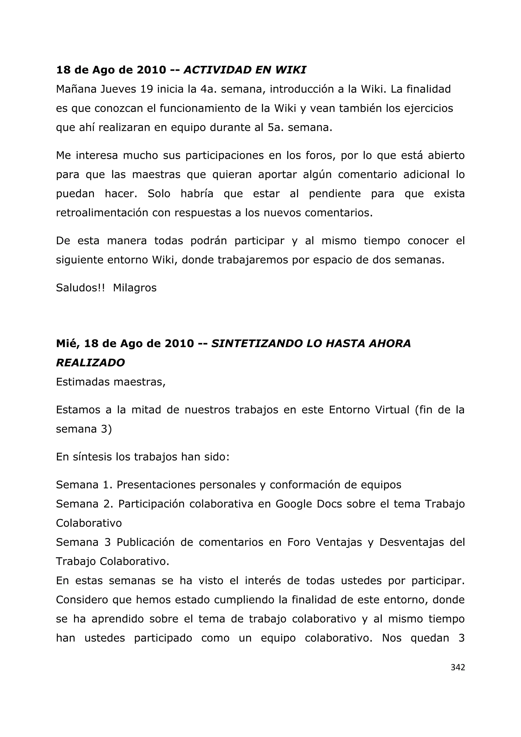 342
18 de Ago de 2010 -- ACTIVIDAD EN WIKI
Mañana Jueves 19 inicia la 4a. semana, introducción a la Wiki. La finalidad
es que conozcan el funcionamiento de la Wiki y vean también los ejercicios
que ahí realizaran en equipo durante al 5a. semana.
Me interesa mucho sus participaciones en los foros, por lo que está abierto
para que las maestras que quieran aportar algún comentario adicional lo
puedan hacer. Solo habría que estar al pendiente para que exista
retroalimentación con respuestas a los nuevos comentarios.
De esta manera todas podrán participar y al mismo tiempo conocer el
siguiente entorno Wiki, donde trabajaremos por espacio de dos semanas.
Saludos!! Milagros
Mié, 18 de Ago de 2010 -- SINTETIZANDO LO HASTA AHORA
REALIZADO
Estimadas maestras,
Estamos a la mitad de nuestros trabajos en este Entorno Virtual (fin de la
semana 3)
En síntesis los trabajos han sido:
Semana 1. Presentaciones personales y conformación de equipos
Semana 2. Participación colaborativa en Google Docs sobre el tema Trabajo
Colaborativo
Semana 3 Publicación de comentarios en Foro Ventajas y Desventajas del
Trabajo Colaborativo.
En estas semanas se ha visto el interés de todas ustedes por participar.
Considero que hemos estado cumpliendo la finalidad de este entorno, donde
se ha aprendido sobre el tema de trabajo colaborativo y al mismo tiempo
han ustedes participado como un equipo colaborativo. Nos quedan 3
 