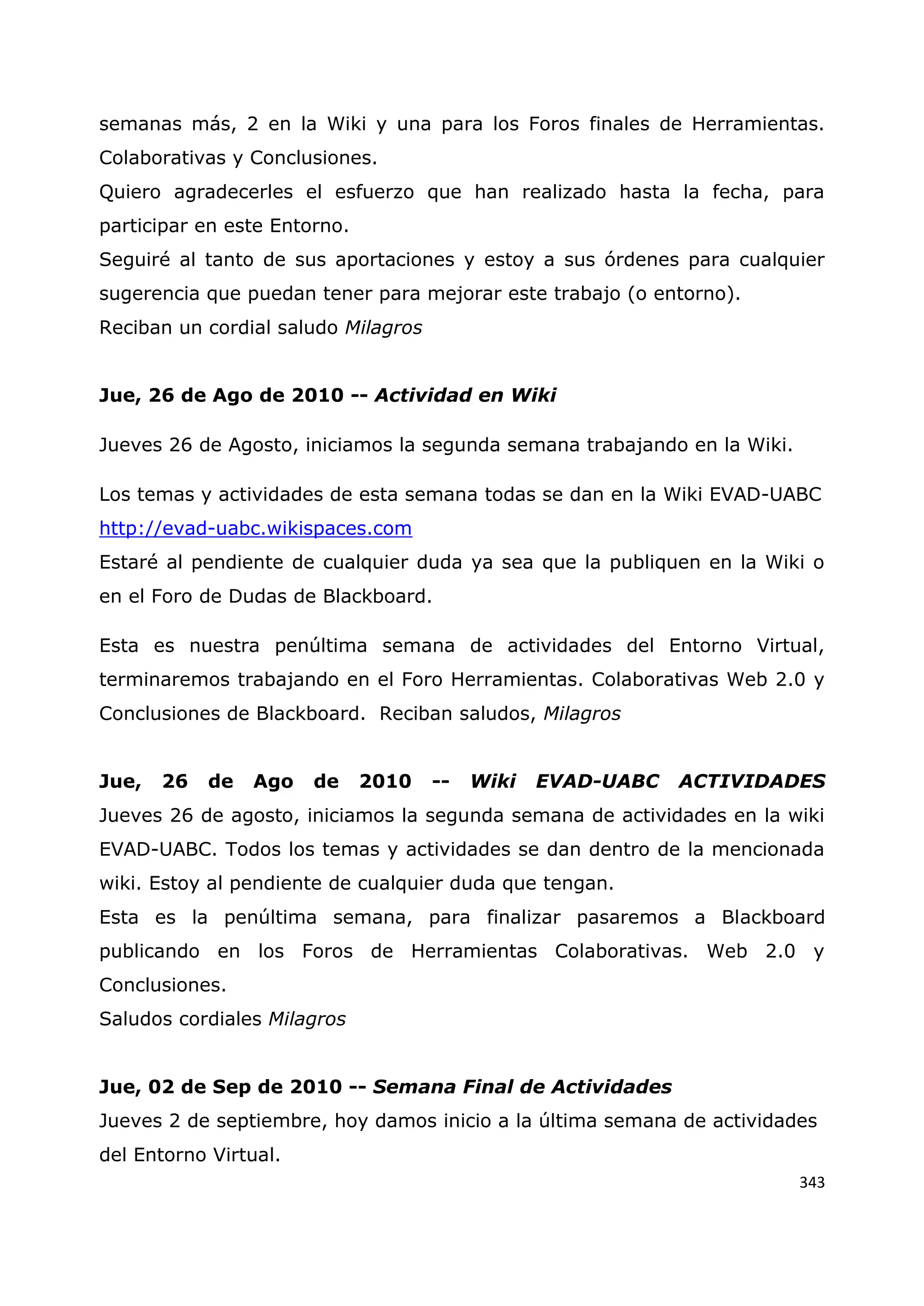343
semanas más, 2 en la Wiki y una para los Foros finales de Herramientas.
Colaborativas y Conclusiones.
Quiero agradecerles el esfuerzo que han realizado hasta la fecha, para
participar en este Entorno.
Seguiré al tanto de sus aportaciones y estoy a sus órdenes para cualquier
sugerencia que puedan tener para mejorar este trabajo (o entorno).
Reciban un cordial saludo Milagros
Jue, 26 de Ago de 2010 -- Actividad en Wiki
Jueves 26 de Agosto, iniciamos la segunda semana trabajando en la Wiki.
Los temas y actividades de esta semana todas se dan en la Wiki EVAD-UABC
http://evad-uabc.wikispaces.com
Estaré al pendiente de cualquier duda ya sea que la publiquen en la Wiki o
en el Foro de Dudas de Blackboard.
Esta es nuestra penúltima semana de actividades del Entorno Virtual,
terminaremos trabajando en el Foro Herramientas. Colaborativas Web 2.0 y
Conclusiones de Blackboard. Reciban saludos, Milagros
Jue, 26 de Ago de 2010 -- Wiki EVAD-UABC ACTIVIDADES
Jueves 26 de agosto, iniciamos la segunda semana de actividades en la wiki
EVAD-UABC. Todos los temas y actividades se dan dentro de la mencionada
wiki. Estoy al pendiente de cualquier duda que tengan.
Esta es la penúltima semana, para finalizar pasaremos a Blackboard
publicando en los Foros de Herramientas Colaborativas. Web 2.0 y
Conclusiones.
Saludos cordiales Milagros
Jue, 02 de Sep de 2010 -- Semana Final de Actividades
Jueves 2 de septiembre, hoy damos inicio a la última semana de actividades
del Entorno Virtual.
 