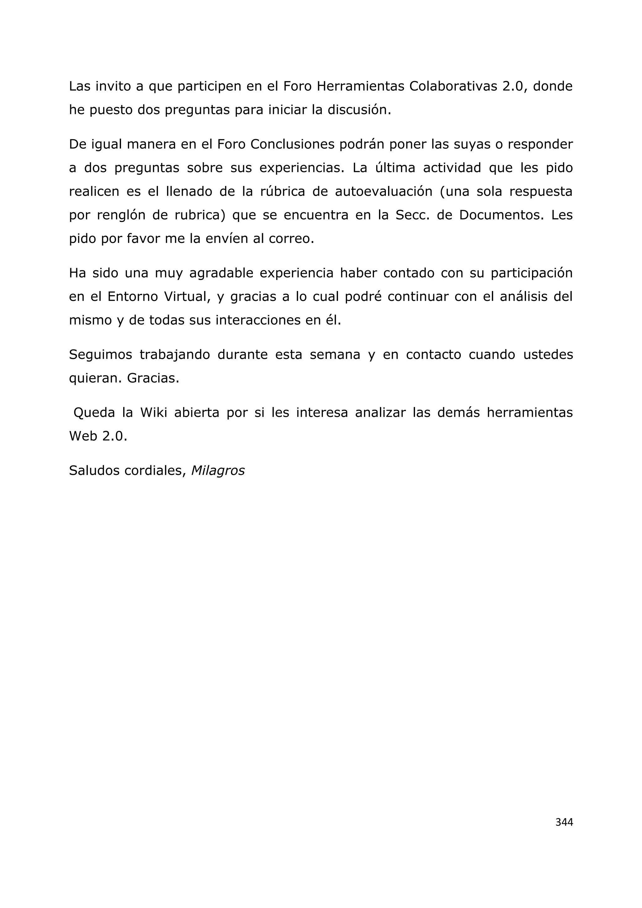 344
Las invito a que participen en el Foro Herramientas Colaborativas 2.0, donde
he puesto dos preguntas para iniciar la discusión.
De igual manera en el Foro Conclusiones podrán poner las suyas o responder
a dos preguntas sobre sus experiencias. La última actividad que les pido
realicen es el llenado de la rúbrica de autoevaluación (una sola respuesta
por renglón de rubrica) que se encuentra en la Secc. de Documentos. Les
pido por favor me la envíen al correo.
Ha sido una muy agradable experiencia haber contado con su participación
en el Entorno Virtual, y gracias a lo cual podré continuar con el análisis del
mismo y de todas sus interacciones en él.
Seguimos trabajando durante esta semana y en contacto cuando ustedes
quieran. Gracias.
Queda la Wiki abierta por si les interesa analizar las demás herramientas
Web 2.0.
Saludos cordiales, Milagros
 