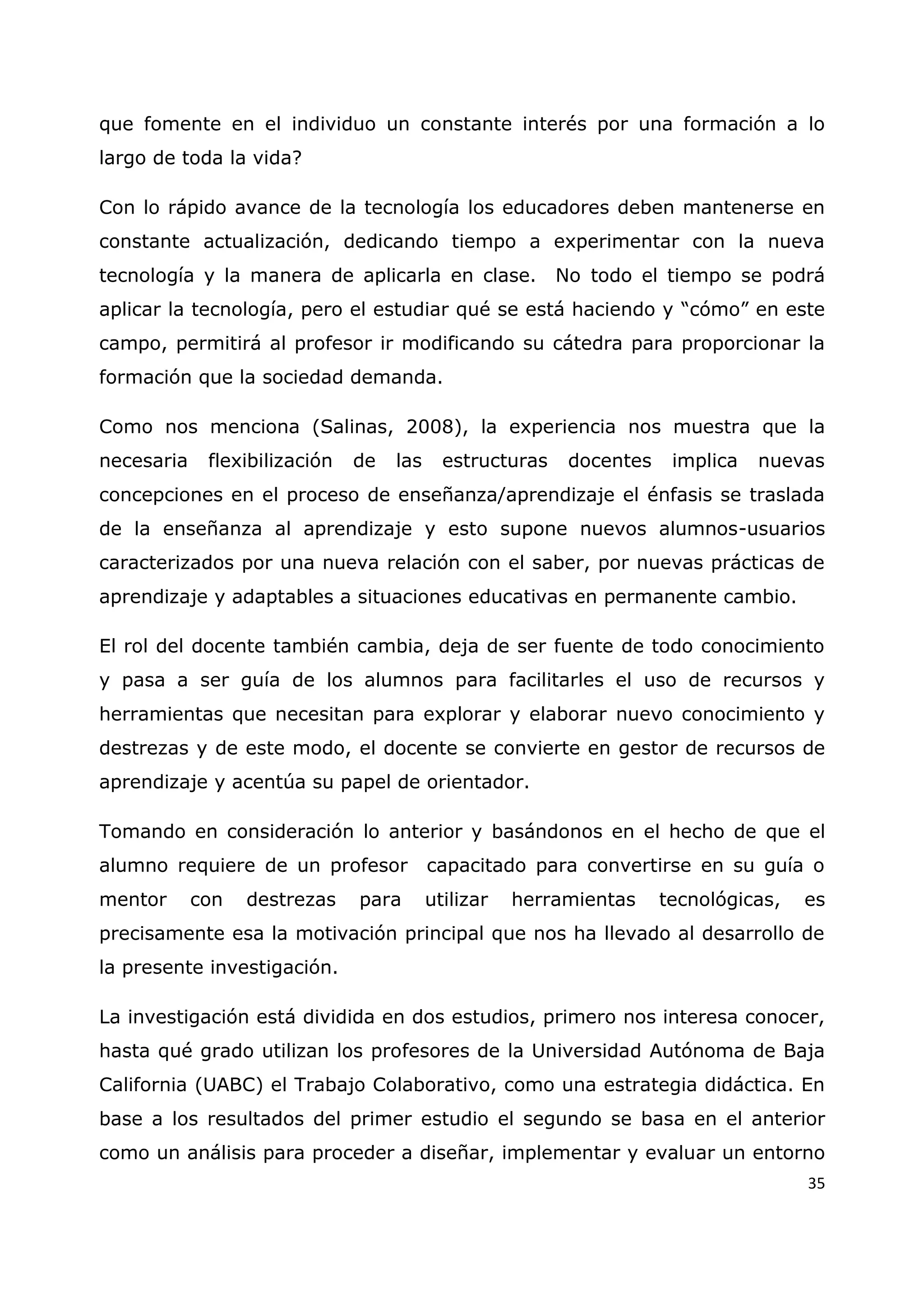 35
que fomente en el individuo un constante interés por una formación a lo
largo de toda la vida?
Con lo rápido avance de la tecnología los educadores deben mantenerse en
constante actualización, dedicando tiempo a experimentar con la nueva
tecnología y la manera de aplicarla en clase. No todo el tiempo se podrá
aplicar la tecnología, pero el estudiar qué se está haciendo y “cómo” en este
campo, permitirá al profesor ir modificando su cátedra para proporcionar la
formación que la sociedad demanda.
Como nos menciona (Salinas, 2008), la experiencia nos muestra que la
necesaria flexibilización de las estructuras docentes implica nuevas
concepciones en el proceso de enseñanza/aprendizaje el énfasis se traslada
de la enseñanza al aprendizaje y esto supone nuevos alumnos-usuarios
caracterizados por una nueva relación con el saber, por nuevas prácticas de
aprendizaje y adaptables a situaciones educativas en permanente cambio.
El rol del docente también cambia, deja de ser fuente de todo conocimiento
y pasa a ser guía de los alumnos para facilitarles el uso de recursos y
herramientas que necesitan para explorar y elaborar nuevo conocimiento y
destrezas y de este modo, el docente se convierte en gestor de recursos de
aprendizaje y acentúa su papel de orientador.
Tomando en consideración lo anterior y basándonos en el hecho de que el
alumno requiere de un profesor capacitado para convertirse en su guía o
mentor con destrezas para utilizar herramientas tecnológicas, es
precisamente esa la motivación principal que nos ha llevado al desarrollo de
la presente investigación.
La investigación está dividida en dos estudios, primero nos interesa conocer,
hasta qué grado utilizan los profesores de la Universidad Autónoma de Baja
California (UABC) el Trabajo Colaborativo, como una estrategia didáctica. En
base a los resultados del primer estudio el segundo se basa en el anterior
como un análisis para proceder a diseñar, implementar y evaluar un entorno
 