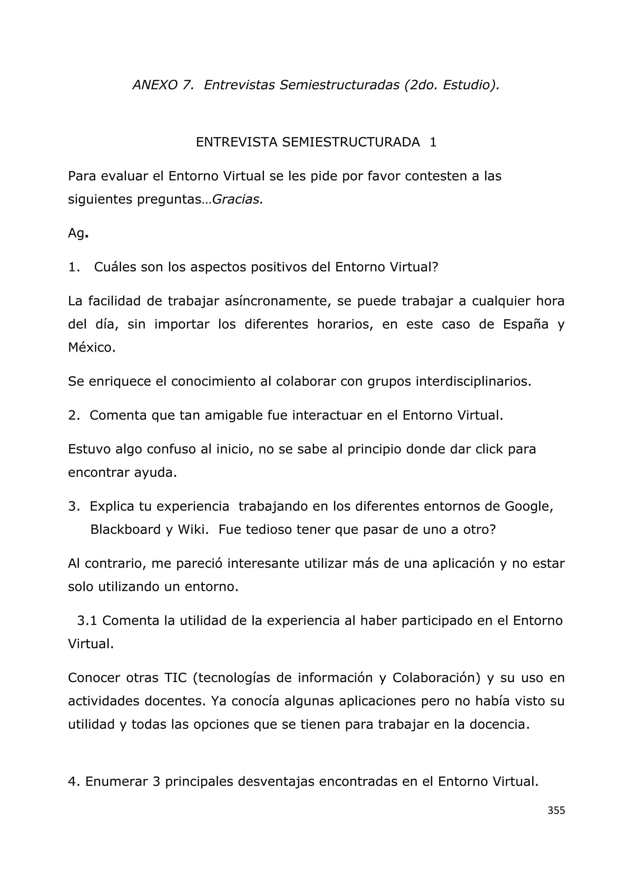 355
ANEXO 7. Entrevistas Semiestructuradas (2do. Estudio).
ENTREVISTA SEMIESTRUCTURADA 1
Para evaluar el Entorno Virtual se les pide por favor contesten a las
siguientes preguntas…Gracias.
Ag.
1. Cuáles son los aspectos positivos del Entorno Virtual?
La facilidad de trabajar asíncronamente, se puede trabajar a cualquier hora
del día, sin importar los diferentes horarios, en este caso de España y
México.
Se enriquece el conocimiento al colaborar con grupos interdisciplinarios.
2. Comenta que tan amigable fue interactuar en el Entorno Virtual.
Estuvo algo confuso al inicio, no se sabe al principio donde dar click para
encontrar ayuda.
3. Explica tu experiencia trabajando en los diferentes entornos de Google,
Blackboard y Wiki. Fue tedioso tener que pasar de uno a otro?
Al contrario, me pareció interesante utilizar más de una aplicación y no estar
solo utilizando un entorno.
3.1 Comenta la utilidad de la experiencia al haber participado en el Entorno
Virtual.
Conocer otras TIC (tecnologías de información y Colaboración) y su uso en
actividades docentes. Ya conocía algunas aplicaciones pero no había visto su
utilidad y todas las opciones que se tienen para trabajar en la docencia.
4. Enumerar 3 principales desventajas encontradas en el Entorno Virtual.
 